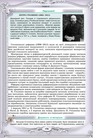 Розділ ІІІ
170170
роду. Очоливши уряд у Російській імперії, повів політику ре-
форм, спрямованих на зміцнення монархії та усунення
причин нових революційних потрясінь. «Ворогам держав-
ності хотілося б обрати шлях радикалізму, шлях відмови від
минулого Росії, звільнення від її культурних традицій. Їм по-
трібні великі потрясіння, нам потрібна велика Росія!» – заявив
з думської трибуни П. Столипін. Загинув унаслідок терорис-
тичного акту в 1911 р. у Києві, похований у Києво-Печер-
ській лаврі.
Ñòîëèïіíñüêі ðåôîðìè (1906–1911) ìàëè íà ìåòі ëіêâіäóâàòè îñíîâíі
ïðè÷èíè ñîöіàëüíîї íàïðóæåíîñòі â ñóñïіëüñòâі é ðîçøèðèòè ñîöіàëüíó
áàçó ðîñіéñüêîї ìîíàðõії íà ñåëі, ïîñèëèòè âіðíîïіääàíñüêі ìîíàðõі÷íі
íàñòðîї ñіëüñüêîãî íàñåëåííÿ.
Öåíòðàëüíå ìіñöå â ðåôîðìàòîðñüêіé äіÿëüíîñòі ãëàâè óðÿäó ïîñіäàëà
àãðàðíà ðåôîðìà, ïðîâåäåííÿ ÿêîї ïåðåäáà÷àëî ëіêâіäàöіþ îáùèííîãî çåì-
ëåâîëîäіííÿ, êðóãîâîї ïîðóêè, çàìіíó ñіìåéíîãî ïðèíöèïó çåìëåâîëîäіí-
íÿ ïåðñîíàëüíèì, ñïàäêîâå ïðàâî ïðèâàòíîї âëàñíîñòі, øèðîêå äåðæàâíå
êðåäèòóâàííÿ ñåëÿíñüêèõ ãîñïîäàðñòâ òà ïîëіòèêó ïðîòåêöіîíіçìó ùîäî
ïåðåñåëåííÿ і îñâîєííÿ çåìåëü Ñèáіðó é Äàëåêîãî Ñõîäó.
Ñêàñîâóâàëèñÿ îáîâ’ÿçêîâі ôîðìè çåìåëüíîї îáùèíè, і êîæíîìó ñåëÿíèíîâі
íàäàâàëîñÿ ïðàâî âèéòè ç íåї òà âèäіëèòè ñâîþ çåìëþ ó ïîâíó âëàñíіñòü.
Âіí òàêîæ ìàâ ïðàâî âèìàãàòè âèäіëåííÿ çåìëі â îäíîìó ìàñèâі – «âіäðóáі»,
äî ÿêîãî ìіã ïðèєäíàòè ñâîþ ñàäèáíó çåìëþ і ïåðåíåñòè ñþäè áóäіâëі,
óòâîðþþ÷è â òàêèé ñïîñіá «õóòіð». Ñåëÿíè êîðèñòóâàëèñÿ äîïîìîãîþ Ñå-
ëÿíñüêîãî ïîçåìåëüíîãî áàíêó, ÿêèé êðåäèòóâàâ êóïіâëþ çåìëі é äîïîìàãàâ
ñòâîðèòè õóòіðíі òà âіäðóáíі (ïîëüîâèé íàäіë áåç ñàäèáè) ãîñïîäàðñòâà.
Ðåôîðìà ñïðè÷èíèëà ñîöіàëüíó äèôåðåíöіàöіþ ñåëÿíñòâà: çáіëüøåííÿ íàé-
äðіáíіøèõ і âåëèêèõ ñåëÿíñüêèõ ãîñïîäàðñòâ і çìåíøåííÿ ñåðåäíіõ, âëàñíèêè
ÿêèõ ïðîäàâàëè çåìëþ çàìîæíіøèì і ñàìі âèїçäèëè çà Óðàë àáî äî ìіñò.
Ï. Ñòîëèïіí ââàæàâ çà ïîòðіáíå âïðîâàäèòè çàãàëüíó ïî÷àòêîâó îñâіòó
äëÿ íàñåëåííÿ, çàáåçïå÷èòè çðîñòàííÿ ïðîìèñëîâîãî âèðîáíèöòâà òà ðîç-
âèòîê âíóòðіøíüîãî ðèíêó. Ñóòü ðåôîðìè Ï. Ñòîëèïіíà ïîëÿãàëà â òîìó,
ùîá øëÿõîì ðåîðãàíіçàöії ìіñöåâîãî ñàìîâðÿäóâàííÿ, ñóäîâèõ óñòàíîâ,
çàïðîâàäæåííÿ ñòðàõóâàííÿ ðîáіòíèêіâ, ïіäíåñåííÿ ñіëüñüêîãîñïîäàðñüêî-
ãî âèðîáíèöòâà, çìіöíåííÿ ñіëüñüêîї áóðæóàçії ïðèñêîðèòè åâîëþöіþ ñà-
ìîäåðæàâñòâà â êîíñòèòóöіéíó ìîíàðõіþ.
1 âåðåñíÿ 1911 ð. Ï. Ñòîëèïіíà ñìåðòåëüíî ïîðàíèâ â Îïåðíîìó òåàòðі
â Êèєâі Ä. Áîãðîâ, à 5 âåðåñíÿ âіí ïîìåð. Äіÿëüíіñòü Ï. Ñòîëèïіíà áóëà
îñòàííüîþ ñïðîáîþ âðÿòóâàòè êðàїíó âіä ñîöіàëüíîї ðåâîëþöії.
ÏÅÒÐÎ ÑÒÎËÈÏІÍ (1862–1911)
Державний діяч. Походив зі старовинного дворянського
Персоналії
«…Батькові (Столипіну) було важко знайти спільників. Були чиновники чесні й
івіііііддані своїй справі. Але практично не було людей, які б відзначались широтою
 