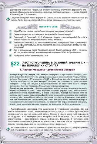 Розділ ІІІ
11171171171171171171
державного мислення. Розрив, що стався у минулому столітті між державним апа-
ратом і ліберальною інтелігенцією, приносив свої гіркі наслідки», – писав Аркадій
Столипін (син П. Столипіна).
Ñõàðàêòåðèçóéòå âïëèâ ðåôîðì Ï. Ñòîëèïіíà òà ñîöіàëüíî-åêîíîìі÷íèé ðîç-
âèòîê Ðîñії. ×îìó ðåôîðìè Ï. Ñòîëèïіíà çàëèøèëèñÿ íåçàâåðøåíèìè?
ПЕРЕВІРТЕ СЕБЕ!
Що відбулося раніше: проведення аграрної чи судової реформ?
Окресліть регіони колоніальних інтересів Російської імперії.
Олександр II, Олександр III, П. Столипін. Хто ці історичні особи? Які події в
історії Російської імперії пов’язані з їхніми іменами?
Революція 1905–1907 рр. показала два шляхи модернізації Росії – революцій-
ний і реформаторський. Як ви вважаєте, за яким залишиться історична пер-
спектива?
Яка з історичних подій Російської імперії другої половини XIX – початку
XX ст., на ваш погляд, мала виняткове значення? Свій вибір поясніть.
Розкрийте зміст плаката на с. 168.
§22. АВСТРО-УГОРЩИНА В ОСТАННІЙ ТРЕТИНІ XIX –
НА ПОЧАТКУ XX СТОЛІТТЯ
1. Австро-Угорщина – дуалістична монархія
Àâñòðî-Óãîðñüêà іìïåðіÿ, àáî Àâñòðî-Óãîðùèíà, – äóàëіñòè÷íà іìïåðіÿ, î÷î-
ëåíà äèíàñòієþ Ãàáñáóðãіâ òà óòâîðåíà âíàñëіäîê êîìïðîìіñíîї óãîäè, óêëàäå-
íîї ìіæ Àâñòðієþ òà Óãîðùèíîþ â 1867 ð. Áіëüøіñòü íàðîäіâ ïіâäåííî-ñõіäíîї
Єâðîïè ïåðåáóâàëà ó ñêëàäі Àâñòðî-Óãîðùèíè, ÿêó íàçèâàëè «êëàïòèêîâîþ
іìïåðієþ», òîìó ùî æîäíà ç íàöіîíàëüíîñòåé íå ñòàíîâèëà íàâіòü ÷âåðòі
íàñåëåííÿ Àâñòðî-Óãîðùèíà áóëà äóàëіñòè÷íîþ ìîíàðõієþíàñåëåííÿ. Àâñòðî-Óãîðùèíà áóëà äóàëіñòè÷íîþ ìîíàðõієþ.
Äóàëіñòè÷íà ìîíàðõіÿ – ôîðìà ïðàâëіííÿ, çà ÿêîї ïîðÿä ç ìîíàðõîì ôóíêöі-
îíóþòü ïàðëàìåíò і óðÿä. Ãëàâà äåðæàâè îñîáèñòî ôîðìóє óðÿä, ÿêèé âіäïîâі-
äàëüíèé íå ïåðåä ïàðëàìåíòîì, à ïåðåä ìîíàðõîì. Ìîíàðõ ìàє ïðàâî âåòî íà
çàêîíè, ÿêі óõâàëþє ïàðëàìåíò. Äóàëіñòè÷íà ìîíàðõіÿ õàðàêòåðíà äëÿ ïåðіîäіâ
ïåðåõîäó âіä òðàäèöіéíèõ äî іíäóñòðіàëüíèõ ñóñïіëüñòâ. Є ôîðìîþ êîìïðîìіñó
ìіæ çåìëåâëàñíèêàìè і ïіäïðèєìöÿìè. Âîíà ïîєäíóє â ñîáі åëåìåíòè ìîíàðõії
òà ïàðëàìåíòñüêîї ôîðìè ïðàâëіííÿ. Íà âіäìіíó âіä ïàðëàìåíòñüêîї ìîíàðõії,
äóàëіñòè÷íà ìîíàðõіÿ çáåðіãàє ïåðåâàãó çà ìîíàðõîì òà éîãî îòî÷åííÿì.
Àâñòðіéñüêèé іìïåðàòîð áóâ îäíî÷àñíî é óãîðñüêèì êîðîëåì. Âіí âè-
äàâàâ çàêîíîäàâ÷і àêòè, çàòâåðäæóâàâ ñêëàä óðÿäó, à òàêîæ áóâ ãîëîâíî-
êîìàíäóâà÷åì àâñòðî-óãîðñüêîї àðìії. Êîæíà ç êðàїí ìàëà ñâîї ïàðëàìåí-
òè é óðÿäè, ÿêі çàòâåðäæóâàâ àâñòðіéñüêèé іìïåðàòîð. Ñïіëüíèìè áóëè
ìіíіñòåðñòâà – çàêîðäîííèõ ñïðàâ, âіéñüêîâå, ôіíàíñіâ. Ó ðåãіîíàõ êîì-
ïàêòíîãî ïðîæèâàííÿ äåÿêèõ íàöіîíàëüíèõ ìåíøèí äіÿëè ïàðëàìåíòè òà
îðãàíè ñàìîâðÿäóâàííÿ çà ìіñöåâèìè êîíñòèòóöіÿìè.
Âèçíà÷òå îñíîâíі îçíàêè ïîíÿòòÿ «äóàëіñòè÷íà ìîíàðõіÿ». Äîáåðіòü ôàêòè,
ÿêі ñòâåðäæóþòü äóàëіñòè÷íèé õàðàêòåð Àâñòðî-Óãîðùèíè.
ПЕРЕВІРТЕ СЕБЕ!
о відбулося раніше: проведення аграрної чи судової реформ?1.
2.
3.
5.
6.
4.
 