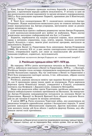 Розділ ІІІ
172172
Óðÿä Àâñòðî-Óãîðùèíè ïðîâîäèâ ïîëіòèêó áîðîòüáè ç íàöіîíàëüíèìè
ðóõàìè, ç ïðàãíåííÿì íàðîäіâ çäîáóòè íåçàëåæíіñòü. Ó çâ’ÿçêó іç öèì íå
ðàç ðîçïóñêàëèñÿ ìіñöåâі ïàðëàìåíòè òà îðãàíè ìіñöåâîãî ñàìîâðÿäóâàííÿ.
1912 ð. áóëî ðîçïóùåíî ïàðëàìåíò Õîðâàòії, ïðèïèíåíî äіþ її Êîíñòèòóöії;
1913 ð. – ×åõії.
Ó ×åõії áóëî ñêîíöåíòðîâàíî 80 % åêîíîìі÷íîãî ïîòåíöіàëó Àâñòðî-
Óãîðùèíè. Ëіäåðè íàöіîíàëüíî-âèçâîëüíîãî ðóõó íå ñòàâèëè ïèòàííÿ ïðî
ïîâíå âіäîêðåìëåííÿ âіä Àâñòðî-óãîðùèíè, âèñòóïàþ÷è ëèøå çà ðîçøè-
ðåííÿ àâòîíîìíèõ ïðàâ.
Ñëîâà÷÷èíà áóëà îäíієþ ç íàéìåíø ðîçâèíóòèõ ÷àñòèí Àâñòðî-Óãîðùèíè,
ó ÿêіé íàöіîíàëüíî-âèçâîëüíèé ðóõ ìàéæå íå âіäáóâàâñÿ. ×åðåç çíà÷íó
àñèìіëÿöіþ íàñåëåííÿ ñëàáîðîçâèíóòèé âіí áóâ і â Ñëîâåíії.
Õîðâàòіÿ, ïåðåáóâàþ÷è ïіä âëàäîþ óãîðñüêîї êîðîíè, ìàëà àâòîíîìíі
ïðàâà â ïèòàííÿõ óïðàâëіííÿ, ñóäó, îñâіòè, öåðêâè. Іñíóâàëè ïîëіòè÷íі
ïàðòії, áіëüøіñòü ç ÿêèõ, ìàþ÷è ðіçíі ïîëіòè÷íі ïðîãðàìè, âèñòóïàëè çà
íåçàëåæíіñòü Õîðâàòії.
Òåðèòîðіÿ Áîñíії òà Ãåðöåãîâèíè áóëà àíåêñîâàíà Àâñòðî-Óãîðùèíîþ
(1908). Íà ïî÷àòêó XX ñò. â öèõ çåìëÿõ ñïîñòåðіãàëîñÿ ïîëіòè÷íå ïіäíå-
ñåííÿ, óòâîðþâàëèñÿ ïàðòії, àëå ëèøå çà íàöіîíàëüíîþ àáî ðåëіãіéíîþ
îçíàêàìè (ñåðáñüêі, õîðâàòñüêі, ìóñóëüìàíñüêі).
×è ñïðàâåäëèâå âèçíà÷åííÿ Àâñòðî-Óãîðùèíè ÿê «êëàïòèêîâîї іìïåðії»?
2. Російсько-турецька війна 1877–1878 рр.
Íà ñåðåäèíó 1870-õ ðîêіâ çàãîñòðèëàñÿ ñèòóàöіÿ íà Áàëêàíàõ. Óëіòêó
1875 ð. âèáóõíóëî ïîâñòàííÿ â Áîñíії òà Ãåðöåãîâèíі, 1876 ð. – ó Áîëãàðії.
Ðîñіéñüêà іìïåðіÿ ñòàëà àêòèâíî ïіäòðèìóâàòè íàöіîíàëüíî-âèçâîëüíó áî-
ðîòüáó áàëêàíñüêèõ íàðîäіâ. Ïіä ÷àñ ïîâñòàííÿ â Áîñíії òà Ãåðöåãîâèíі ç
Ðîñії áóëî âіäïðàâëåíî ñàíіòàðíі çàãîíè, 5 òèñ. âіéñüêîâèõ, çіáðàíî êîøòè
íà äîïîìîãó ïîâñòàëèì.
Ðîñіéñüêà äåðæàâà âèñóíóëà âèìîãó ïðî íàäàííÿ Áîëãàðії íåçàëåæíîñ-
òі, àëå її ïðîïîçèöіþ óðÿäè іíøèõ êðàїí íå ïіäòðèìàëè. Ðîñіÿ âèðіøèëà
áîðîòèñÿ ïðîòè Îñìàíñüêîї іìïåðії, óòâåðäèòèñÿ â Ðóìóíії, óñòàíîâèòè
êîíòðîëü íàä Áîñôîðîì і Äàðäàíåëëàìè, ïîâåðíóòè Áåññàðàáіþ.
Ïåðø íіæ ðîçïî÷àòè âіéíó ïðîòè Òóðå÷÷èíè, ðîñіéñüêà äèïëîìàòіÿ âè-
ðіøèëà íåéòðàëіçóâàòè ãîëîâíèõ ïðîòèâíèêіâ íà Áàëêàíàõ. Çà íåâòðó÷àí-
íÿ Àâñòðî-Óãîðùèíè ñàìîäåðæàâñòâî ïîãîäèëîñÿ íà îêóïàöіþ Áîñíії òà
Ãåðöåãîâèíè. Ôðàíöії òà Âåëèêіé Áðèòàíії áóëî îáіöÿíî ïîäіëèòè Áîëãà-
ðіþ íà äâі ÷àñòèíè é íàäàòè їì ìіñöåâó àâòîíîìіþ.
Ó êâіòíі 1877 ð. Ðîñіÿ îãîëîñèëà Òóðå÷÷èíі âіéíó, ÿêó ðîçïî÷èíàëà ÿê
çàõèñíèöÿ іíòåðåñіâ єâðîïåéñüêèõ äåðæàâ і áàëêàíñüêèõ íàðîäіâ. Ó ëèïíі
ðîñіÿíè çàâîëîäіëè Øèïêèíñüêèì ïåðåâàëîì. Äðóãîþ âàæëèâîþ äіëÿí-
êîþ âîєííîãî òåàòðó äіé áóëà îáëîãà і çäîáóòòÿ ôîðòåöі Ïëåâíà, ÿêó îáî-
ðîíÿëè çíà÷íі ñèëè ïðîòèâíèêà.
«Водночас за Видом (річка) на висотах продовжували канонаду турецькі гарма-
ти; турецькі стрільці, що не переходили Вид, сипали кулями. Але це вже були
 