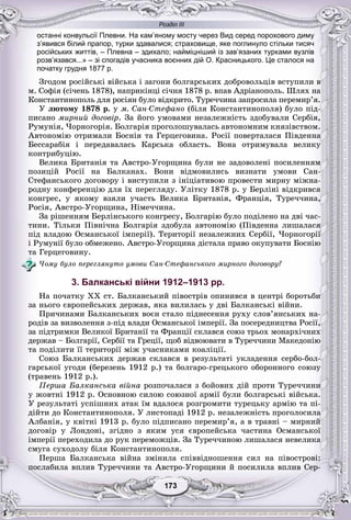 Розділ ІІІ
33173173173173173173
останні конвульсії Плевни. На кам’яному мосту через Вид серед порохового диму
з’явився білий прапор, турки здавалися; страховище, яке поглинуло стільки тисяч
російських життів, – Плевна – здихало; найміцніший із зав’язаних турками вузлів
розв’язався...» – зі спогадів учасника воєнних дій О. Красницького. Це сталося на
початку грудня 1877 р.
Çãîäîì ðîñіéñüêі âіéñüêà і çàãîíè áîëãàðñüêèõ äîáðîâîëüöіâ âñòóïèëè â
ì. Ñîôіÿ (ñі÷åíü 1878), íàïðèêіíöі ñі÷íÿ 1878 ð. âïàâ Àäðіàíîïîëü. Øëÿõ íà
Êîíñòàíòèíîïîëü äëÿ ðîñіÿí áóëî âіäêðèòî. Òóðå÷÷èíà çàïðîñèëà ïåðåìèð’ÿ.
Ó ëþòîìó 1878 ð. ó ì. Ñàí-Ñòåôàíî (áіëÿ Êîíñòàíòèíîïîëÿ) áóëî ïіä-
ïèñàíî ìèðíèé äîãîâіð. Çà éîãî óìîâàìè íåçàëåæíіñòü çäîáóâàëè Ñåðáіÿ,
Ðóìóíіÿ, ×îðíîãîðіÿ. Áîëãàðіÿ ïðîãîëîøóâàëàñü àâòîíîìíèì êíÿçіâñòâîì.
Àâòîíîìіþ îòðèìàëè Áîñíіÿ òà Ãåðöåãîâèíà. Ðîñії ïîâåðòàëàñÿ Ïіâäåííà
Áåññàðàáіÿ і ïåðåäàâàëàñü Êàðñüêà îáëàñòü. Âîíà îòðèìóâàëà âåëèêó
êîíòðèáóöіþ.
Âåëèêà Áðèòàíіÿ òà Àâñòðî-Óãîðùèíà áóëè íå çàäîâîëåíі ïîñèëåííÿì
ïîçèöіé Ðîñії íà Áàëêàíàõ. Âîíè âіäìîâèëèñü âèçíàòè óìîâè Ñàí-
Ñòåôàíñüêîãî äîãîâîðó і âèñòóïèëè ç іíіöіàòèâîþ ïðîâåñòè ìèðíó ìіæíà-
ðîäíó êîíôåðåíöіþ äëÿ їõ ïåðåãëÿäó. Óëіòêó 1878 ð. ó Áåðëіíі âіäêðèâñÿ
êîíãðåñ, ó ÿêîìó âçÿëè ó÷àñòü Âåëèêà Áðèòàíіÿ, Ôðàíöіÿ, Òóðå÷÷èíà,
Ðîñіÿ, Àâñòðî-Óãîðùèíà, Íіìå÷÷èíà.
Çà ðіøåííÿì Áåðëіíñüêîãî êîíãðåñó, Áîëãàðіþ áóëî ïîäіëåíî íà äâі ÷àñ-
òèíè. Òіëüêè Ïіâíі÷íà Áîëãàðіÿ çäîáóëà àâòîíîìіþ (Ïіâäåííà ëèøàëàñÿ
ïіä âëàäîþ Îñìàíñüêîї іìïåðії). Òåðèòîðії íåçàëåæíèõ Ñåðáії, ×îðíîãîðії
і Ðóìóíії áóëî îáìåæåíî. Àâñòðî-Óãîðùèíà äіñòàëà ïðàâî îêóïóâàòè Áîñíіþ
òà Ãåðöåãîâèíó.
×îìó áóëî ïåðåãëÿíóòî óìîâè Ñàí-Ñòåôàíñüêîãî ìèðíîãî äîãîâîðó?
3. Балканські війни 1912–1913 рр.
Íà ïî÷àòêó XX ñò. Áàëêàíñüêèé ïіâîñòðіâ îïèíèâñÿ â öåíòðі áîðîòüáè
çà íüîãî єâðîïåéñüêèõ äåðæàâ, ÿêà âèëèëàñü ó äâі Áàëêàíñüêі âіéíè.
Ïðè÷èíàìè Áàëêàíñüêèõ âîєí ñòàëî ïіäíåñåííÿ ðóõó ñëîâ’ÿíñüêèõ íà-
ðîäіâ çà âèçâîëåííÿ ç-ïіä âëàäè Îñìàíñüêîї іìïåðії. Çà ïîñåðåäíèöòâà Ðîñії,
çà ïіäòðèìêè Âåëèêîї Áðèòàíії òà Ôðàíöії ñêëàâñÿ ñîþç òðüîõ ìîíàðõі÷íèõ
äåðæàâ – Áîëãàðії, Ñåðáії òà Ãðåöії, ùîá âіäâîþâàòè â Òóðå÷÷èíè Ìàêåäîíіþ
òà ïîäіëèòè її òåðèòîðії ìіæ ó÷àñíèêàìè êîàëіöії.
Ñîþç Áàëêàíñüêèõ äåðæàâ ñêëàâñÿ â ðåçóëüòàòі óêëàäåííÿ ñåðáî-áîë-
ãàðñüêîї óãîäè (áåðåçåíü 1912 ð.) òà áîëãàðî-ãðåöüêîãî îáîðîííîãî ñîþçó
(òðàâåíü 1912 ð.).
Ïåðøà Áàëêàíñüêà âіéíà ðîçïî÷àëàñÿ ç áîéîâèõ äіé ïðîòè Òóðå÷÷èíè
ó æîâòíі 1912 ð. Îñíîâíîþ ñèëîþ ñîþçíîї àðìії áóëè áîëãàðñüêі âіéñüêà.
Ó ðåçóëüòàòі óñïіøíèõ àòàê їì âäàëîñÿ ðîçãðîìèòè òóðåöüêó àðìіþ òà ïі-
äіéòè äî Êîíñòàíòèíîïîëÿ. Ó ëèñòîïàäі 1912 ð. íåçàëåæíіñòü ïðîãîëîñèëà
Àëáàíіÿ, ó êâіòíі 1913 ð. áóëî ïіäïèñàíî ïåðåìèð’ÿ, à â òðàâíі – ìèðíèé
äîãîâіð ó Ëîíäîíі, çãіäíî ç ÿêèì óñÿ єâðîïåéñüêà ÷àñòèíà Îñìàíñüêîї
іìïåðії ïåðåõîäèëà äî ðóê ïåðåìîæöіâ. Çà Òóðå÷÷èíîþ ëèøàëàñÿ íåâåëèêà
ñìóãà ñóõîäîëó áіëÿ Êîíñòàíòèíîïîëÿ.
Ïåðøà Áàëêàíñüêà âіéíà çìіíèëà ñïіââіäíîøåííÿ ñèë íà ïіâîñòðîâі:
ïîñëàáèëà âïëèâ Òóðå÷÷èíè òà Àâñòðî-Óãîðùèíè é ïîñèëèëà âïëèâ Ñåð-
 