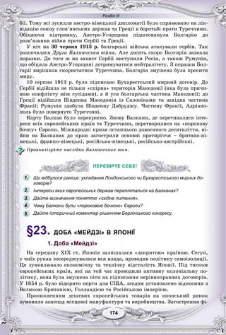Розділ ІІІ
174174
áії. Òîìó âñі çóñèëëÿ àâñòðî-íіìåöüêîї äèïëîìàòії áóëî ñïðÿìîâàíî íà ëіê-
âіäàöіþ ñîþçó ñëîâ’ÿíñüêèõ äåðæàâ òà Ãðåöії â áîðîòüáі ïðîòè Òóðå÷÷èíè.
Îáіöÿþ÷è ïіäòðèìêó, Àâñòðî-Óãîðùèíà ïіäøòîâõíóëà Áîëãàðіþ äî
ðîçâ’ÿçàííÿ âіéíè ïðîòè Ñåðáії òà Ãðåöії.
Ó íі÷ íà 30 ÷åðâíÿ 1913 ð. áîëãàðñüêі âіéñüêà àòàêóâàëè ñåðáіâ. Òàê
ðîçïî÷àëàñÿ Äðóãà Áàëêàíñüêà âіéíà. Àëå äîñèòü ñêîðî Áîëãàðіÿ çàçíàëà
ïîðàçêè. Äî òîãî æ íà çàõèñò Ñåðáії âèñòóïèëè Ðîñіÿ, à òàêîæ Ðóìóíіÿ,
ùî îáіöÿëà Àâñòðî-Óãîðùèíі äîòðèìóâàòèñÿ íåéòðàëіòåòó. Ç ïîðàçêè Áîë-
ãàðії âèðіøèëà ñêîðèñòàòèñÿ Òóðå÷÷èíà. Áîëãàðіÿ çìóøåíà áóëà ïðîñèòè
ìèðó.
10 ñåðïíÿ 1913 ð. áóëî ïіäïèñàíî Áóõàðåñòñüêèé ìèðíèé äîãîâіð. Äî
Ñåðáії âіäіéøëà íå òіëüêè «ñïіðíà» òåðèòîðіÿ Ìàêåäîíії (ÿêà áóëà ïðè÷è-
íîþ êîíôëіêòó ìіæ ñóñіäàìè), à é óñÿ áîëãàðñüêà ÷àñòèíà Ìàêåäîíії; äî
Ãðåöії âіäіéøëè Ïіâäåííà Ìàêåäîíіÿ іç Ñàëîíіêàìè òà çàõіäíà ÷àñòèíà
Ôðàêії; Ðóìóíіÿ çäîáóëà Ïіâäåííó Äîáðóäæó. ×àñòèíó Ôðàêії, Àäðіàíî-
ïîëü áóëî ïîâåðíóòî Òóðå÷÷èíі.
Êàðòó Áàëêàí áóëî ïåðåêðîєíî. Çíîâó Áàëêàíè, äå ïåðåòèíàëèñÿ іíòå-
ðåñè âñіõ єâðîïåéñüêèõ êðàїí òà Òóðå÷÷èíè, ïåðåòâîðèëèñÿ íà «ïîðîõîâó
áî÷êó» Єâðîïè. Ìіæíàðîäíі êðèçè îñòàííüîãî äîâîєííîãî äåñÿòèëіòòÿ, âі-
éíè íà Áàëêàíàõ äî êðàþ çàãîñòðèëè îñíîâíі ïðîòèðі÷÷ÿ – áðèòàíî-íі-
ìåöüêі, ôðàíêî-íіìåöüêі, ðîñіéñüêî-íіìåöüêі, ðîñіéñüêî-àâñòðіéñüêі.
Ïðîàíàëіçóéòå íàñëіäêè Áàëêàíñüêèõ âîєí.
ПЕРЕВІРТЕ СЕБЕ!
Що відбулося раніше: укладання Лондонського чи Бухарестського мирних до-
говорів?
Інтереси яких європейських держав перепліталися на Балканах?
Дайте визначення поняттю «східне питання».
Чому Балкани були «пороховою бочкою» Європи?
Дайте історичний коментар рішенням Берлінського конгресу.
§23. ДОБА «МЕЙДЗІ» В ЯПОНІЇ
1. Доба «Мейдзі»
Íà ñåðåäèíó ÕІÕ ñò. ßïîíіÿ çàëèøàëàñÿ «çàêðèòîþ» êðàїíîþ. Ñåãóí,
ó ÷èїõ ðóêàõ çîñåðåäæóâàëàñÿ âñÿ âëàäà, ïðîâîäèâ ïîëіòèêó ñàìîіçîëÿöії.
Öå çóìîâëþâàëî åêîíîìі÷íó òà òåõíі÷íó âіäñòàëіñòü ßïîíії. Ïіä òèñêîì
єâðîïåéñüêèõ êðàїí, ÿêі íà òîé ÷àñ ïðîâîäèëè àêòèâíó êîëîíіàëüíó ïî-
ëіòèêó, âîíà áóëà çìóøåíà ïіòè íà ïіäïèñàííÿ íåðіâíîïðàâíèõ äîãîâîðіâ.
Ó 1854 ð. áóëî âіäêðèòî ïîðòè äëÿ ÑØÀ, çãîäîì óñòàíîâëåíî âіäíîñèíè ç
Âåëèêîþ Áðèòàíієþ, Ãîëëàíäієþ òà Ðîñіéñüêîþ іìïåðієþ.
Ïðîíèêíåííÿì äåøåâèõ єâðîïåéñüêèõ òîâàðіâ íà ÿïîíñüêèé ðèíîê
çóìîâèëî çàíåïàä ìіñöåâîї ìàíóôàêòóðè òà âèðîáíèöòâà. Çàãîñòðåííÿ ôі-
ПЕРЕВІРТЕ СЕБЕ!
1.
2.
3.
5.
4.
 