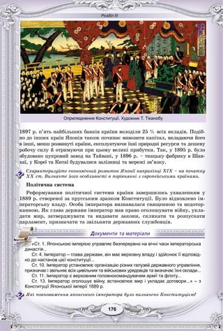 Розділ ІІІ
176176
1897 ð. ï’ÿòü íàéáіëüøèõ áàíêіâ êðàїíè âîëîäіëè 25 % âñіõ âêëàäіâ. Ïîäіá-
íî äî іíøèõ êðàїí ßïîíіÿ òàêîæ ïî÷èíàє âèâîçèòè êàïіòàë, âêëàäàþ÷è éîãî
â іíøі, ìåíø ðîçâèíóòі êðàїíè, åêñïëóàòóþ÷è їõíі ïðèðîäíі ðåñóðñè òà äåøåâó
ðîáî÷ó ñèëó é îòðèìóþ÷è ïðè öüîìó âåëèêі ïðèáóòêè. Òàê, ó 1895 ð. áóëî
çáóäîâàíî öóêðîâèé çàâîä íà Òàéâàíі, ó 1896 ð. – òêàöüêó ôàáðèêó â Øàí-
õàї, ó Êîðåї òà Êèòàї áóäóâàëèñÿ çàëіçíèöі òà ìåðåæі çâ’ÿçêó.
Ñõàðàêòåðèçóéòå åêîíîìі÷íèé ðîçâèòîê ßïîíії íàïðèêіíöі ÕІÕ – íà ïî÷àòêó
ÕÕ ñò. Âèçíà÷òå éîãî îñîáëèâîñòі â ïîðіâíÿííі ç єâðîïåéñüêèìè êðàїíàìè.
Ïîëіòè÷íà ñèñòåìà
Ðåôîðìóâàííÿ ïîëіòè÷íîї ñèñòåìè êðàїíè çàâåðøèëîñü óõâàëåííÿì ó
1889 ð. ñòâîðåíîї çà ïðóññüêèì çðàçêîì Êîíñòèòóöії. Áóëî âіäíîâëåíî іì-
ïåðàòîðñüêó âëàäó. Îñîáà іìïåðàòîðà âèçíàâàëàñÿ ñâÿùåííîþ òà íåäîòîð-
êàííîþ. ßê ãëàâà äåðæàâè іìïåðàòîð ìàâ ïðàâî îãîëîøóâàòè âіéíó, óêëà-
äàòè ìèð, çàòâåðäæóâàòè òà âèäàâàòè çàêîíè, ñêëèêàòè òà ðîçïóñêàòè
ïàðëàìåíò, ïðèçíà÷àòè òà çâіëüíÿòè äåðæàâíèõ ñëóæáîâöіâ.
но до настанов цієї конституції...
Ст. 10. Імператор установлює організацію різних галузей державного управління,
призначає і звільняє всіх цивільних та військових урядовців та визначає їхні оклади...
Ст. 11. Імператор є верховним головнокомандувачем армії та флоту...
Ст. 13. Імператор оголошує війну, встановлює мир і укладає договори...» – з
Конституції Японської імперії 1889 р.
ßêі ïîâíîâàæåííÿ ÿïîíñüêîãî іìïåðàòîðà áóëî âèçíà÷åíî Êîíñòèòóöієþ?
«Ст. 1. Японською імперією управляє безперервно на вічні часи імператорська
династія...
Ст. 4. Імператор – глава держави, він має верховну владу і здійснює її відповід-
Оприлюднення Конституції. Художник Т. Тіканобу
 