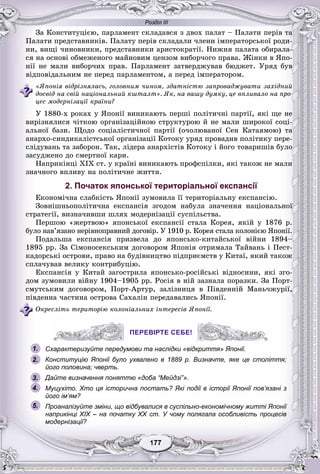Розділ ІІІ
77177177177177177177
Çà Êîíñòèòóöієþ, ïàðëàìåíò ñêëàäàâñÿ ç äâîõ ïàëàò – Ïàëàòè ïåðіâ òà
Ïàëàòè ïðåäñòàâíèêіâ. Ïàëàòó ïåðіâ ñêëàäàëè ÷ëåíè іìïåðàòîðñüêîї ðîäè-
íè, âèùі ÷èíîâíèêè, ïðåäñòàâíèêè àðèñòîêðàòії. Íèæíÿ ïàëàòà îáèðàëà-
ñÿ íà îñíîâі îáìåæåíîãî ìàéíîâèì öåíçîì âèáîð÷îãî ïðàâà. Æіíêè â ßïî-
íії íå ìàëè âèáîð÷èõ ïðàâ. Ïàðëàìåíò çàòâåðäæóâàâ áþäæåò. Óðÿä áóâ
âіäïîâіäàëüíèì íå ïåðåä ïàðëàìåíòîì, à ïåðåä іìïåðàòîðîì.
«ßïîíіÿ âіäðіçíÿëàñü, ãîëîâíèì ÷èíîì, çäàòíіñòþ çàïðîâàäæóâàòè çàõіäíèé
äîñâіä íà ñâіé íàöіîíàëüíèé êøòàëò». ßê, íà âàøó äóìêó, öå âïëèâàëî íà ïðî-
öåñ ìîäåðíіçàöії êðàїíè?
Ó 1880-õ ðîêàõ ó ßïîíії âèíèêàþòü ïåðøі ïîëіòè÷íі ïàðòії, ÿêі ùå íå
âèðіçíÿëèñÿ ÷іòêîþ îðãàíіçàöіéíîþ ñòðóêòóðîþ é íå ìàëè øèðîêîї ñîöі-
àëüíîї áàçè. Ùîäî ñîöіàëіñòè÷íîї ïàðòії (î÷îëþâàíîї Ñåí Êàòàÿìîþ) òà
àíàðõî-ñèíäèêàëіñòñüêîї îðãàíіçàöії Êîòîêó óðÿä ïðîâàäèâ ïîëіòèêó ïåðå-
ñëіäóâàíü òà çàáîðîí. Òàê, ëіäåðà àíàðõіñòіâ Êîòîêó і éîãî òîâàðèøіâ áóëî
çàñóäæåíî äî ñìåðòíîї êàðè.
Íàïðèêіíöі XIX ñò. ó êðàїíі âèíèêàþòü ïðîôñïіëêè, ÿêі òàêîæ íå ìàëè
çíà÷íîãî âïëèâó íà ïîëіòè÷íå æèòòÿ.
2. Початок японської територіальної експансії
Åêîíîìі÷íà ñëàáêіñòü ßïîíії çóìîâèëà її òåðèòîðіàëüíó åêñïàíñіþ.
Çîâíіøíüîïîëіòè÷íà åêñïàíñіÿ çãîäîì íàáóëà çíà÷åííÿ íàöіîíàëüíîї
ñòðàòåãії, âèçíà÷èâøè øëÿõ ìîäåðíіçàöії ñóñïіëüñòâà.
Ïåðøîþ «æåðòâîþ» ÿïîíñüêîї åêñïàíñії ñòàëà Êîðåÿ, ÿêіé ó 1876 ð.
áóëî íàâ’ÿçàíî íåðіâíîïðàâíèé äîãîâіð. Ó 1910 ð. Êîðåÿ ñòàëà êîëîíієþ ßïîíії.
Ïîäàëüøà åêñïàíñіÿ ïðèçâåëà äî ÿïîíñüêî-êèòàéñüêîї âіéíè 1894–
1895 ðð. Çà Ñіìîíîñåêñüêèì äîãîâîðîì ßïîíіÿ îòðèìàëà Òàéâàíü і Ïåñò-
êàäîðñüêі îñòðîâè, ïðàâî íà áóäіâíèöòâî ïіäïðèєìñòâ ó Êèòàї, ÿêèé òàêîæ
ñïëà÷óâàâ âåëèêó êîíòðèáóöіþ.
Åêñïàíñіÿ ó Êèòàé çàãîñòðèëà ÿïîíñüêî-ðîñіéñüêі âіäíîñèíè, ÿêі çãî-
äîì çóìîâèëè âіéíó 1904–1905 ðð. Ðîñіÿ â íіé çàçíàëà ïîðàçêè. Çà Ïîðò-
ñìóòñüêèì äîãîâîðîì, Ïîðò-Àðòóð, çàëіçíèöÿ â Ïіâäåííіé Ìàíü÷æóðії,
ïіâäåííà ÷àñòèíà îñòðîâà Ñàõàëіí ïåðåäàâàëèñü ßïîíії.
Îêðåñëіòü òåðèòîðіþ êîëîíіàëüíèõ іíòåðåñіâ ßïîíії.
ПЕРЕВІРТЕ СЕБЕ!
Схарактеризуйте передумови та наслідки «відкриття» Японії.
Конституцію Японії було ухвалено в 1889 р. Визначте, яке це століття;
його половина; чверть.
Дайте визначення поняттю «доба “Мейдзі”».
Муцухіто. Хто ця історична постать? Які події в історії Японії пов’язані з
його ім’ям?
Проаналізуйте зміни, що відбувалися в суспільно-економічному житті Японії
наприкінці ХІХ – на початку ХХ ст. У чому полягала особливість процесів
модернізації?
ПЕРЕВІРТЕ СЕБЕ!
1.
2.
3.
5.
4.
 