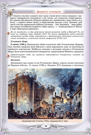 Розділ І
1818
Англії, і створити нижню палату із представників третього стану. Сумнівно, щоб
третій стан був задоволений подібною системою… Але, безумовно… вияв доброї
волі короля послабив би конфлікти і зберіг корону…» – писав дослідник А. Матьєз
у творі «Французька революція».
ßê âè ââàæàєòå, ÷è áóâ ìîæëèâèì òàêèé ðîçâèòîê ïîäіé ó Ôðàíöії? ×è ìіã
ïіòè íà ïîäіáíèé êðîê Ëþäîâіê XVI? ×è ìîãëà òðàäèöіéíà åëіòà äîñÿãòè
êîìïðîìіñó (óãîäà, çãîäà; ïîðîçóìіííÿ ç ïðîòèâíèêîì, äîñÿãíóòå øëÿõîì âçà-
єìíèõ ïîñòóïîê) ç îñâі÷åíîþ åëіòîþ íàïðèêіíöі XVIII ñò.?
Óñòàíîâ÷і çáîðè
9 ëèïíÿ 1789 ð. Íàöіîíàëüíі çáîðè îãîëîñèëè ñåáå Óñòàíîâ÷èìè çáîðàìè.
Ñâîє îñíîâíå çàâäàííÿ âîíè âáà÷àëè ó çìіíі äåðæàâíîãî ëàäó òà ïіäãîòîâöі é
ïðèéíÿòòі êîíñòèòóöії. Íàéáіëüø âàãîìîþ і âîëüîâîþ ãðóïîþ â Óñòàíîâ÷èõ
çáîðàõ áóëè êîíñòèòóöіîíàëіñòè-ìîíàðõіñòè, ïðåäñòàâíèêè Êîìіòåòó òðèäöÿòè.
Ïðîàíàëіçóéòå ïîäії, ùî çóìîâèëè ïåðåòâîðåííÿ Ãåíåðàëüíèõ øòàòіâ íà
Óñòàíîâ÷і çáîðè.
Áàñòèëіÿ
Äіçíàâøèñü ïðî ïëàíè òà äії Óñòàíîâ÷èõ çáîðіâ, êîðîëü ïî÷àâ ñòÿãóâàòè
äî Ïàðèæà âіéñüêà. 11 ëèïíÿ 1789 ð. Ëþäîâіê XVI âіäïðàâèâ ó âіäñòàâêó
«Королю слід було наказати всім трьом станам вести спільні засідання і про-
водити індивідуальне голосування з усіх питань, що стосуються оподаткування.
Він повинен був водночас об’єднати дворянство і духовенство у вищу палату, як в
Штурм Бастилії 14 липня 1789 р. Художник Ж.-П. Уель
 