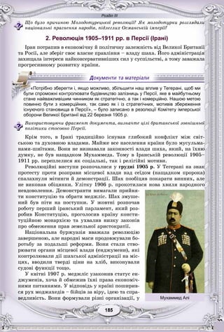 Розділ ІІІ
55185185185185185185
Ùî áóëî ïðè÷èíîþ Ìîëîäîòóðåöüêîї ðåâîëþöії? ßê ìîëîäîòóðêè ðîçãëÿäàëè
íàöіîíàëüíі ïðàãíåííÿ íàðîäіâ, ïіäëåãëèõ Îñìàíñüêіé іìïåðії?
2. Революція 1905–1911 рр. в Персії (Ірані)
Іðàí ïîòðàïèâ â åêîíîìі÷íó é ïîëіòè÷íó çàëåæíіñòü âіä Âåëèêîї Áðèòàíії
òà Ðîñії, àëå çáåðіã ñâîє âëàñíå ïðàâëіííÿ – âëàäó øàõà. Éîãî àäìіíіñòðàöіÿ
çàõèùàëà іíòåðåñè íàéêîíñåðâàòèâíіøèõ ñèë ó ñóñïіëüñòâі, à òîìó çàâàæàëà
ïðîãðåñèâíîìó ðîçâèòêó êðàїíè.
повинно бути з комерційних, так само як і із стратегічних, мотивів збереження
існуючого становища в Персії», – було записано в резолюції Комітету імперської
оборони Великої Британії від 22 березня 1905 р.
Âèêîðèñòîâóþ÷è ôðàãìåíò äîêóìåíòà, âèçíà÷òå öіëі áðèòàíñüêîї çîâíіøíüîї
ïîëіòèêè ñòîñîâíî Ïåðñії.
Êðіì òîãî, â Іðàíі òðàäèöіéíî іñíóâàâ ãëèáîêèé êîíôëіêò ìіæ ñâіò-
ñüêîþ òà äóõîâíîþ âëàäàìè. Ìàéæå âñå íàñåëåííÿ êðàїíè áóëî ìóñóëüìà-
íàìè-øèїòàìè. Âîíè íå âèçíàâàëè çàêîííîñòі âëàäè øàõà, ÿêèé, íà їõíþ
äóìêó, íå áóâ íàùàäêîì Ìóõàììåäà. Òîìó â Іðàíñüêіé ðåâîëþöії 1905–
1911 ðð. ïåðåïëåëèñÿ ÿê ñîöіàëüíі, òàê і ðåëіãіéíі ìîòèâè.
Ðåâîëþöіéíі âèñòóïè ðîçïî÷àëèñÿ ó ãðóäíі 1905 ð. Ó Òåãåðàíі íà çíàê
ïðîòåñòó ïðîòè ðîçïðàâè ìіñöåâîї âëàäè íàä ñåїäîì (íàùàäêîì ïðîðîêà)
ñïàëàõíóëè ìіòèíãè é äåìîíñòðàöії. Øàõ ïîîáіöÿâ ïîêàðàòè âèííèõ, àëå
íå âèêîíàâ îáіöÿíêè. Óëіòêó 1906 ð. ïðîêîòèëàñÿ íîâà õâèëÿ íàðîäíîãî
íåâäîâîëåííÿ. Äåìîíñòðàíòè âèìàãàëè ïðèéíÿ-
òè êîíñòèòóöіþ òà îáðàòè ìåäæëіñ. Øàõ çìóøå-
íèé áóâ ïіòè íà ïîñòóïêè. Ó æîâòíі ðîçïî÷àâ
ðîáîòó ïåðøèé іðàíñüêèé ïàðëàìåíò, ÿêèé ðîç-
ðîáèâ Êîíñòèòóöіþ, ïðîãîëîñèâ êðàїíó êîíñòè-
òóöіéíîþ ìîíàðõієþ òà óõâàëèâ íèçêó çàêîíіâ
ïðî îáìåæåííÿ ïðàâ çåìåëüíîї àðèñòîêðàòії.
Íàöіîíàëüíà áóðæóàçіÿ ââàæàëà ðåâîëþöіþ
çàâåðøåíîþ, àëå íàðîäíі ìàñè ïðîäîâæóâàëè áî-
ðîòüáó çà ïîäàëüøі ðåôîðìè. Âîíè ñòàëè ñòâî-
ðþâàòè îðãàíè ìіñöåâîї âëàäè (åíäæóìåíè), ÿêі
êîíòðîëþâàëè äії øàõñüêîї àäìіíіñòðàöії íà ìіñ-
öÿõ, ââîäèëè òâåðäі öіíè íà õëіá, âèêîíóâàëè
ñóäîâі ôóíêöії òîùî.
Ó êâіòíі 1907 ð. ìåäæëіñ óçàêîíèâ ñòàòóñ åí-
äæóìåíіâ, õî÷à é îáìåæèâ їõíі ïðàâà åêîíîìі÷-
íèìè ïèòàííÿìè. Ó âіäïîâіäü ó êðàїíі ïîøèðèâ-
ñÿ ðóõ ìîäæàõåäіâ – áіéöіâ çà âіðó, іäåþ òà ñïðà-
âåäëèâіñòü. Âîíè ôîðìóâàëè ðіçíі îðãàíіçàöії, ó
«Потрібно зберегти і, якщо можливо, збільшити наш вплив у Тегерані, щоб ми
бббббббули спроможні контролювати будівництво залізниць у Персії, яке в майбутньому
стане найважливішим чинником як стратегічно, а так і комерційно. Нашою метою
Мухаммед Алі
 