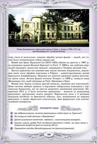 Розділ ІІІ
186186
òîìó ÷èñëі é íåëåãàëüíі, çîêðåìà çáðîéíі çàãîíè ôåäàїâ – ëþäåé, ÿêі ãî-
òîâі áóëè ïîæåðòâóâàòè ñîáîþ çàðàäè іäåї.
Íîâèé øàõ Іðàíó Ìóõàììåä Àëі (1872–1925)і çіéøîâ íà ïðåñòîë ó 1907 ð.
çà ïіäòðèìêè óðÿäіâ Âåëèêîї Áðèòàíії òà Ðîñії. Ó 1908 ð. âіí çäіéñíèâ äâіð-
ñüêèé ïåðåâîðîò, ðîçïóñòèâ ìåäæëіñ, çàïðîâàäèâ ó Òåãåðàíі âîєííèé ñòàí.
Íàñòóï ïðàâëÿ÷èõ ñèë çóìîâèâ íîâó õâèëþ ìàñîâèõ íåâäîâîëåíü, âåðøè-
íîþ ÿêèõ ñòàëî çáðîéíå ïîâñòàííÿ â Òåáðèçі – àäìіíіñòðàòèâíîìó öåíòðі
Іðàíñüêîãî Àçåðáàéäæàíó. Íåâäîâçі âñі ïіâíі÷íі ïðîâіíöії êðàїíè âèñòóïè-
ëè ïðîòè øàõà. Çàãîíè ôåäàїâ îòî÷èëè Òåãåðàí і â 1909 ð. ñêèíóëè øàõà
Ìóõàììåäà Àëі, ÿêèé åìіãðóâàâ äî Ðîñії. Ïðîæèâàâ â Îäåñі.
Íîâèé øàõ Àõìåä ñêëèêàâ äðóãèé ìåäæëіñ, âіäíîâèâ äіþ êîíñòèòóöії.
Íîâà ñèñòåìà âèáîðіâ ïðèâåëà â ïàðëàìåíò ëіáåðàëüíèõ ïîìіùèêіâ і òîð-
ãîâåëüíó áóðæóàçіþ, ÿêі íå çìîãëè çàêðіïèòè çàâîþâàííÿ ðåâîëþöії. Íà-
ïðèêіíöі 1911 ð. її áóëî îñòàòî÷íî ïðèäóøåíî – ìåäæëіñ òà åíäæóìåíè
ðîçïóùåíî, ïðîãðåñèâíі ãàçåòè çàêðèòî. Âèðіøàëüíó ðîëü ó її ðîçãðîìі
âіäіãðàëè ðîñіéñüêі òà áðèòàíñüêі âіéñüêà. Àëå, íåçâàæàþ÷è íà ïîðàçêó
ðåâîëþöії, â êðàїíі çáåðåãëàñÿ êîíñòèòóöіÿ. Іðàí ôîðìàëüíî ñòàâ êîíñòè-
òóöіéíîþ ìîíàðõієþ.
ПЕРЕВІРТЕ СЕБЕ!
Що відбулося раніше: початок революційних подій в Ірані чи Туреччині?
Які історичні події пов’язані з Македонією?
Дайте визначення поняттям: «меджліс», «конституційна монархія».
Оцініть участь урядів Росії та Великої Британії в подіях, що мали місце в
Османській імперії та Ірані на початку XX ст.
Порівняйте наслідки Молодотурецької та Іранської революцій.
ПЕРЕВІРТЕ СЕБЕ!
1.
2.
3.
4.
5.
Палац Бжозовського (Шахський палац) в Одесі, у якому в 1909–1917 рр.
жив Мухаммед Алі. Сучасний вигляд
 