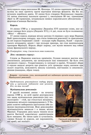 Розділ І
99191919191919
ïîïóëÿðíîãî ñåðåä íàñåëåííÿ Æ. Íåêêåðà. 12 ëèïíÿ ïàðèæàíè âèéøëè íà
âóëèöі íà çíàê ïðîòåñòó ïðîòè âіäñòàâêè ìіíіñòðà ôіíàíñіâ. Íà áіê ïî-
âñòàíöіâ ïåðåéøëà àðìіÿ. 13 ëèïíÿ áóëî ñòâîðåíî Íàöіîíàëüíó ãâàðäіþ.
14 ëèïíÿ ïîâñòàíöі çàõîïèëè àðñåíàë і, îâîëîäіâøè 30 òèñ. îäèíèöÿìè
çáðîї òà 20 ãàðìàòàìè, øòóðìóâàëè ñèìâîë êîðîëіâñüêîãî àáñîëþòèçìó –
ôîðòåöþ-â’ÿçíèöþ Áàñòèëіþ.
Êîðîëü
14 ëèïíÿ 1789 ð. ó ùîäåííèêó Ëþäîâіêà XVI çàïèñàíå ñëîâî, ÿêå çà-
âæäè óæèâàâ éîãî äіäóñü (Ëþäîâіê XV) ó òі äíі, êîëè íå áóëî ïîëþâàííÿ:
«Bien» – «Íі÷îãî».
17 ëèïíÿ êîðîëü âіäâіäàâ ìіñüêó ðàòóøó é îòðèìàâ ç ðóê ìåðà Ïàðèæà
Áàéї òðèêîëüîðîâó êîêàðäó, ÿêà ñòàëà ñèìâîëîì ðåâîëþöії òà ïðèєäíàííÿ
äî íåї êîðîëÿ (÷åðâîíèé і ñèíіé – êîëüîðè ãåðáà Ïàðèæà, áіëèé – êîðîëіâ-
ñüêîãî øòàíäàðòà; çâіäñè і òðè êîëüîðè ïðàïîðà, ùî ñòàâ íàöіîíàëüíèì
ïðàïîðîì Ôðàíöії). Êîðîëü çáåðіã êîðîíó, àëå ìóñèâ âèçíàòè íàä ñîáîþ
âëàäó ôðàíöóçüêîãî íàðîäó.
Ïîìіðêóéòå, ÷îìó ç’ÿâëÿєòüñÿ íîâà ñèìâîëіêà.
Ëіòî «âåëèêîãî ñòðàõó»
Ñëіäîì çà Ïàðèæåì ïîâñòàëà ïðîâіíöіÿ. Ñåëÿíè íèùèëè ìàєòêè çåì-
ëåâëàñíèêіâ, äîêóìåíòè, ùî çàñâіä÷óâàëè їõíі ïîâèííîñòі. Öå áóëî ëіòî
«âåëèêîãî ñòðàõó». Ñêîðèñòàâøèñü іç ñèòóàöії â êðàїíі, Óñòàíîâ÷і çáîðè
4 ñåðïíÿ âèäàëè äåêðåòè ïðî ðіâíіñòü óñіõ ãðîìàäÿí ïåðåä çàêîíîì ïðè
ñïëàòі ïîäàòêіâ, ìîæëèâіñòü âèêóïó ïëàòåæіâ, ïîâ’ÿçàíèõ іç çåìëåâîëî-
äіííÿì (ïàíùèíà, îáðîê òîùî).
Äåêðåò – ïîñòàíîâà, óêàç, çàêîíîäàâ÷èé àêò íàéâèùèõ îðãàíіâ âëàäè ïåðіîäó
Ôðàíöóçüêîї ðåâîëþöії.
Ïðåäñòàâíèêè ðåâîëþöіéíîãî òàáîðó ôîðìó-
þòü ó ñóñïіëüíіé ñâіäîìîñòі íîâі öіííîñòі.
ßêі, íà âàø ïîãëÿä?
Ìóíіöèïàëüíà ðåâîëþöіÿ
Ó äðóãіé ïîëîâèíі ëèïíÿ – íà ïî÷àòêó
ñåðïíÿ 1789 ð. ïî âñіé êðàїíі ðîçãîðíóëàñÿ
òàê çâàíà ìóíіöèïàëüíà ðåâîëþöіÿ (âіä ëàò.
municipalis – «òîé, ùî ñòîñóєòüñÿ ìіñöåâîãî,
ïåðåâàæíî ìіñüêîãî ñàìîâðÿäóâàííÿ»). Ó Ïà-
ðèæі êîìіòåò âèáîðíèêіâ ïðîãîëîñèâ ñåáå êî-
ìóíîþ (ìóíіöèïàëіòåòîì). Íîâі ðåâîëþöіéíі
ìóíіöèïàëіòåòè âèíèêëè і â іíøèõ ìіñòàõ
Ôðàíöії. Óïðîäîâæ äâîõ-òðüîõ òèæíіâ ïіñëÿ
âçÿòòÿ Áàñòèëії êîðîëіâñüêó àäìіíіñòðàöіþ
áóëî çíèùåíî. ßê ïèñàâ îäèí іç ñó÷àñíèêіâ,
«íåìàє áіëüøå íі êîðîëÿ, àíі ïàðëàìåíòіâ,
àíі àðìії, àíі ïîëіöії».
Паризький революціонер.
Художник Л. Бойлі
 