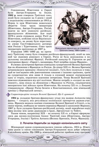 Розділ IV
11191191191191191191
Ñîþçíèêàìè Íіìå÷÷èíè â Єâðîïі
áóëè Àâñòðî-Óãîðùèíà òà Іòàëіÿ.
1882 ð. âîíè ñòâîðèëè Òðîїñòèé ñîþç,
ÿêèé áóëî óêëàäåíî íà 5 ðîêіâ і ÿêèé
ó ïîäàëüøîìó ïîíîâëþâàâñÿ äî 1915 ð.
Ïîðÿä іç öèì Íіìå÷÷èíà íàìàãàëàñÿ
çáåðåãòè Ñîþç òðüîõ іìïåðàòîðіâ
(Íіìå÷÷èíà, Àâñòðî-Óãîðùèíà, Ðîñіÿ),
ìàþ÷è íà ìåòі óíèêíóòè ðîñіéñüêî-
ôðàíöóçüêîãî çáëèæåííÿ. Àëå ïîäії
1870-õ ðîêіâ ïіäіðâàëè äîâіðó Ðîñії äî
Íіìå÷÷èíè, îñîáëèâî ïіñëÿ Áåðëіíñüêî-
ãî êîíãðåñó, íà ÿêîìó áóëî ïåðåãëÿíó-
òî óìîâè Ñàí-Ñòåôàíñüêîãî äîãîâîðó
ìіæ Ðîñієþ і Òóðå÷÷èíîþ. Ñîþç òðüîõ
іìïåðàòîðіâ ïðîіñíóâàâ äî 1887 ð.
Óïðîäîâæ 1891–1893 ðð. íà ïðîòè-
âàãó Òðîїñòîìó ñîþçó áóëî ñòâîðåíî ðîñіéñüêî-ôðàíöóçüêèé, ÿêèé íà ïåâ-
íèé ÷àñ âіäíîâèâ ðіâíîâàãó â Єâðîïі. Ðîñіÿ íå áóëà çàöіêàâëåíà â ïî-
äàëüøîìó ïîñëàáëåííі Ôðàíöії. Ðîñіéñüêèé êàíöëåð Î. Ãîð÷àêîâ íå ðàç
ïîâòîðþâàâ ôðàçó: «Єâðîïі і, íàñàìïåðåä, Ðîñії ïîòðіáíà ñèëüíà Ôðàíöіÿ».
Â óìîâàõ çàãîñòðåííÿ áðèòàíî-íіìåöüêèõ ñóïåðå÷íîñòåé Âåëèêà Áðèòàíіÿ
éäå íà çáëèæåííÿ ç Ôðàíöієþ òà Ðîñієþ. Äî êіíöÿ XIX ñò. Âåëèêà Áðèòàíіÿ
äîòðèìóâàëàñÿ ïðèíöèïó «áëèñêó÷îї іçîëÿöії». Ñóòü éîãî ïîëÿãàëà â òîìó,
ùîá íå ïîâ’ÿçóâàòè ñåáå äîâãî÷èííèìè ñîþçàìè ç іíøèìè êðàїíàìè, ãðàòè
íà ñóïåðå÷íîñòÿõ ìіæ íèìè é òіëüêè â ñëóøíèé ìîìåíò ïіäòðèìóâàòè
îäíó çі ñòîðіí, êåðóþ÷èñÿ âëàñíèìè іíòåðåñàìè. Òåïåð Âåëèêіé Áðèòàíії
äîâåëîñÿ âіäìîâèòèñÿ âіä öієї ïîëіòèêè. Ìàþ÷è ïîòðåáó â «ñîëäàòі íà êîí-
òèíåíòі», âîíà ïіøëà íà çáëèæåííÿ ç Ôðàíöієþ òà Ðîñієþ, ñïîäіâàþ÷èñÿ
âèêîðèñòàòè їõíі âіéñüêà ïðîòè Íіìå÷÷èíè. Íà ïî÷àòêó XX ñò. ó Ëîíäîíі
ñòâåðäæóâàëè: «Êðàùå Ðîñіþ áà÷èòè â Êîíñòàíòèíîïîëі, íіæ íіìåöüêèé
àðñåíàë ó Ïåðñèäñüêіé çàòîöі».
Ñõàðàêòåðèçóéòå ïîçèöіþ Âåëèêîї Áðèòàíії. Ùî її çóìîâèëî?
1904 ð. óêëàäåíî áðèòàíî-ôðàíöóçüêó óãîäó ïіä íàçâîþ Àíòàíòà (âіä
ôðàíö. – «çãîäà»), ÿêà ðåãóëþâàëà êîëîíіàëüíі ïðîòèðі÷÷ÿ äåðæàâ-ó÷àñ-
íèöü. Ôðàíöіÿ âèçíàëà ïàíіâíå ñòàíîâèùå Âåëèêîї Áðèòàíії â Єãèïòі, à òà,
ñâîєþ ÷åðãîþ, ïîîáіöÿëà íå ÷èíèòè ïåðåøêîä Ôðàíöії â çàõîïëåííі Ìàðîêêî.
1907 ð. áóëî óêëàäåíî áðèòàíî-ðîñіéñüêèé äîãîâіð, ÿêèé ïåðåäáà÷àâ ïîäіë
ñôåð âïëèâó ìіæ öèìè äåðæàâàìè â Іðàíі, Àôãàíіñòàíі òà Òèáåòі.
Òàêèì ÷èíîì, íàïðèêіíöі XIX – íà ïî÷àòêó XX ñò. â Єâðîïі ñôîðìóâà-
ëèñÿ äâà âîєííî-ïîëіòè÷íèõ áëîêè: Òðîїñòèé ñîþç (Íіìå÷÷èíà, Àâñòðî-
Óãîðùèíà, Іòàëіÿ) і Òðîїñòà Àíòàíòà (Âåëèêà Áðèòàíіÿ, Ðîñіÿ, Ôðàíöіÿ).
2. Початок боротьби за переділ колоніального світу
Ìіæíàðîäíі êðèçè ñóïðîâîäæóâàëèñÿ ãîíêîþ îçáðîєíü. 1914 ð. Íіìå÷-
÷èíà ðàçîì іç ñâîєþ ñîþçíèöåþ Àâñòðî-Óãîðùèíîþ ìàëà äîáðå îçáðîєíó
8-ìіëüéîííó àðìіþ. Ùå 1900 ð. íіìåöüêèé ðåéõñòàã ïðèéíÿâ íîâó ïðîãðàìó
Французька карикатура на створення
Троїстого союзу. 1880-ті роки
 