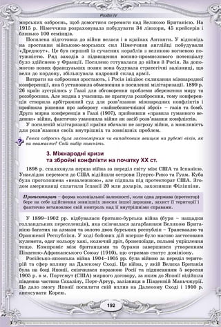 Розділ IV
192192
ìîðñüêèõ îçáðîєíü, ùîá äîìîãòèñÿ ïåðåìîãè íàä Âåëèêîþ Áðèòàíієþ. Íà
1915 ð. Íіìå÷÷èíà ðîçðàõîâóâàëà ïîáóäóâàòè 34 ëіíêîðè, 45 êðåéñåðіâ і
áëèçüêî 100 åñìіíöіâ.
Ïîñèëåíà ïіäãîòîâêà äî âіéíè âåëàñÿ і â êðàїíàõ Àíòàíòè. Ó âіäïîâіäü
íà çðîñòàííÿ âіéñüêîâî-ìîðñüêèõ ñèë Íіìå÷÷èíè àíãëіéöі ïîáóäóâàëè
«Äðåäíîóò». Öå áóâ ïåðøèé іç ñó÷àñíèõ êîðàáëіâ ç âåëèêîþ âîãíåâîþ ïî-
òóæíіñòþ. Ðÿä çàõîäіâ ç ïіäâèùåííÿ âîєííî-ïðîìèñëîâîãî ïîòåíöіàëó
áóëî çäіéñíåíî ó Ôðàíöії. Ïîñèëåíî ãîòóâàëàñÿ äî âіéíè é Ðîñіÿ. Çà äîïî-
ìîãîþ íîâèõ ôðàíöóçüêèõ ïîçèê âîíà áóäóâàëà ñòðàòåãі÷íі çàëіçíèöі, ùî
âåëè äî êîðäîíó, çáіëüøóâàëà êàäðîâèé ñêëàä àðìії.
Âèòðàòè íà îçáðîєííÿ çðîñòàþòü, і Ðîñіÿ іíіöіþє ñêëèêàííÿ ìіæíàðîäíîї
êîíôåðåíöії, ÿêà á óñòàíîâèëà îáìåæåííÿ â ïîñèëåííі ìіëіòàðèçàöії. 1899 ð.
26 êðàїí çóñòðіëèñü ó Ãààçі äëÿ îáãîâîðåííÿ ïðîáëåìè çáåðåæåííÿ ìèðó òà
ðîççáðîєííÿ. Àëå æîäíà ç ó÷àñíèöü íå ïðàãíóëà ðîççáðîєííÿ, òîìó êîíôåðåí-
öіÿ ñòâîðèëà àðáіòðàæíèé ñóä äëÿ ðîçâ’ÿçàííÿ ìіæíàðîäíèõ êîíôëіêòіâ і
ïðèéíÿëà ðіøåííÿ ïðî çàáîðîíó «íàéíåáåçïå÷íіøîї çáðîї» – ãàçіâ òà áîìá.
Äðóãà ìèðíà êîíôåðåíöіÿ â Ãààçі (1907), ïðèéíÿâøè «ïðàâèëà ãóìàííîãî âå-
äåííÿ» âіéíè, ôàêòè÷íî óçàêîíèëà âіéíè ÿê çàñіá ðîçâ’ÿçàííÿ êîíôëіêòіâ.
Ó ïîñèëåíіé ìіëіòàðèçàöії êðàїíè âáà÷àëè íå çàãðîçó âіéíè, à ìîæëèâіñòü
äëÿ ðîçâ’ÿçàííÿ ñâîїõ âíóòðіøíіõ òà çîâíіøíіõ ïðîáëåì.
Ãîíêà îçáðîєíü áóëà çàêîíîìіðíèì ÷è âèïàäêîâèì ÿâèùåì íà ðóáåæі âіêіâ, ÿê
âè ââàæàєòå? Ñâіé âèáіð ïîÿñíіòü.
3. Міжнародні кризи
та збройні конфлікти на початку XX ст.
1898 ð. ñïàëàõíóëà ïåðøà âіéíà çà ïåðåäіë ñâіòó ìіæ ÑØÀ òà Іñïàíієþ.
Óíàñëіäîê ïåðåìîãè äî ÑØÀ âіäіéøëè îñòðîâè Ïóåðòî-Ðèêî òà Ãóàì. Êóáà
áóëà ïðîãîëîøåíà «íåçàëåæíîþ», àëå ïіäïàëà ïіä ïðîòåêòîðàò ÑØÀ. Çãî-
äîì àìåðèêàíöі ñïëàòèëè Іñïàíії 20 ìëí äîëàðіâ, çàõîïèâøè Ôіëіïïіíè.
Ïðîòåêòîðàò – ôîðìà êîëîíіàëüíîї çàëåæíîñòі, êîëè îäíà äåðæàâà (ïðîòåêòîð)
áåðå íà ñåáå çäіéñíåííÿ çîâíіøíіõ çíîñèí іíøîї äåðæàâè, çàõèñò її òåðèòîðії і
ôàêòè÷íî âñòàíîâëþє ñâіé êîíòðîëü íàä її âíóòðіøíіìè ñïðàâàìè.
Ó 1899–1902 ðð. âіäáóâàëàñÿ áðèòàíî-áóðñüêà âіéíà (áóðè – íàùàäêè
ãîëëàíäñüêèõ ïåðåñåëåíöіâ), ÿêà ñêіí÷èëàñÿ çàãàðáàííÿì Âåëèêîþ Áðèòà-
íієþ áàãàòèõ íà àëìàçè òà çîëîòî äâîõ áóðñüêèõ ðåñïóáëіê – Òðàíñâààëþ òà
Îðàíæåâîї Ðåñïóáëіêè. Ó õîäі áîéîâèõ äіé âïåðøå áóëî ìàñîâî çàñòîñîâàíî
êóëåìåòè, îäÿã êîëüîðó õàêі, êîëþ÷èé äðіò, áðîíåïîїçäè, ïîëüîâі óêðіïëåííÿ
òîùî. Êîìïðîìіñ ìіæ áðèòàíöÿìè òà áóðàìè çàâåðøèâñÿ óòâîðåííÿì
Ïіâäåííî-Àôðèêàíñüêîãî Ñîþçó (1910), ùî îòðèìàâ ñòàòóñ äîìіíіîíó.
Ðîñіéñüêî-ÿïîíñüêà âіéíà 1904–1905 ðð. áóëà âіéíîþ çà ïåðåäіë òåðèòî-
ðіé òà ñôåð âïëèâó íà Äàëåêîìó Ñõîäі. Öÿ âіéíà, ó ÿêіé Âåëèêà Áðèòàíіÿ
áóëà íà áîöі ßïîíії, ñêіí÷èëàñÿ ïîðàçêîþ Ðîñії òà ïіäïèñàííÿì 5 âåðåñíÿ
1905 ð. â ì. Ïîðòñìóò (ÑØÀ) ìèðíîãî äîãîâîðó, çà ÿêèì äî ßïîíії âіäіéøëà
ïіâäåííà ÷àñòèíà Ñàõàëіíó, Ïîðò-Àðòóð, çàëіçíèöÿ â Ïіâäåííіé Ìàíü÷æóðії.
Öå äàëî çìîãó ßïîíії ïîñèëèòè ñâіé âïëèâ íà Äàëåêîìó Ñõîäі і 1910 ð.
àíåêñóâàòè Êîðåþ.
 
