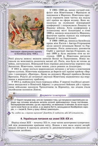 Розділ IV
194194
Ó 1905–1906 ðð. âèíèê ãîñòðèé êîí-
ôëіêò ìіæ Íіìå÷÷èíîþ і Ôðàíöієþ çà
ïàíóâàííÿ â Ìàðîêêî. Íіìå÷÷èíà ïðàã-
íóëà îòðèìàòè ñâîþ ÷àñòêó âіä ïîäіëó
öієї êðàїíè íà ñôåðè âïëèâó. Âîíà íà-
ïîëÿãàëà íà ñêëèêàííі ìіæíàðîäíîї
êîíôåðåíöії і ïîãðîæóâàëà Ëîíäîíó òà
Ïàðèæó âіéíîþ. Õî÷à êîíôåðåíöіÿ â
іñïàíñüêîìó ìіñòі Àëüõåñіðàñі â ñі÷íі
1906 ð. âèçíàëà íåçàëåæíіñòü Ìàðîêêî,
ôàêòè÷íî êðàїíà ïіäïàëà ïіä êîíòðîëü
Ôðàíöії é ÷àñòêîâî Іñïàíії.
Ó 1908–1909 ðð. âèíèêëà áîñíіéñüêà
êðèçà ìіæ Ðîñієþ і Àâñòðî-Óãîðùèíîþ
ïіñëÿ àíåêñії îñòàííüîþ Áîñíії òà Ãåð-
öåãîâèíè. Ðîñіÿ íàìàãàëàñü äîïîìîãòè
Ñåðáії ó ïðîòèäії Àâñòðî-Óãîðùèíі, îä-
íàê 1909 ð. áóëà çìóøåíà ïіòè íà ïî-
ñòóïêè. 1909 ð. Íіìå÷÷èíà âèñóíóëà
Ðîñії ðіøó÷ó âèìîãó âèçíàòè àíåêñіþ Áîñíії òà Ãåðöåãîâèíè. Íіìöі íà-
òÿêàëè íà ìîæëèâіñòü ðîçïî÷àòè âîєííі äії. Ðîñіÿ, ÿêà áóëà íå ãîòîâà äî
âіéíè, ïîñòóïèëàñÿ. Íіìåöüêèé áëîê îòðèìàâ äèïëîìàòè÷íó ïåðåìîãó íàä
Àíòàíòîþ. Íіìå÷÷èíà, òàêèì ÷èíîì, óçÿëà ðåâàíø çà Àëüõåñіðàñ.
Ó 1911 ð. çíîâó ïîñòàëî ìàðîêêàíñüêå ïèòàííÿ ó çâ’ÿçêó ç ïîâñòàííÿì
ïðîòè ñóëòàíà. Íіìå÷÷èíà âіäïðàâèëà äî áåðåãіâ öієї êðàїíè êðåéñåð «Áåð-
ëіí» і êàíîíåðêó «Ïàíòåðà». Çíîâó íà äîïîìîãó Ôðàíöії ïðèéøëà Âåëèêà
Áðèòàíіÿ. Ðіøó÷і äії îñòàííüîї çìóñèëè Íіìå÷÷èíó âіäìîâèòèñÿ âіä âòðó-
÷àííÿ â ìàðîêêàíñüêó ïðîáëåìó.
Ó 1911 ð. âіäáóâàëàñÿ іòàëî-òóðåöüêà âіéíà. Ó âåðåñíі іòàëіéñüêі äåñàíò-
íèêè âèñàäèëèñÿ â Ïіâíі÷íіé Àôðèöі і â ðåçóëüòàòі áîéîâèõ äіé ç òóðåöü-
êèìè âіéñüêàìè çàõîïèëè Òðіïîëіòàíіþ òà Êіðåíàїêó, ùî çãîäîì ñòàëè
іòàëіéñüêîþ êîëîíієþ Ëіâієþ.
часто схожі були не на війни, а на звіряче биття, винищування беззбройних наро-
дів...» – писав В. Ленін у праці «Війна і революція».
×è çãîäíі âè ç òàêîþ îöіíêîþ? Äîâåäіòü її õèáíіñòü àáî îá’єêòèâíіñòü.
4. Українське питання на зламі ХІХ–ХХ ст.
Ïåðіîä êіíöÿ ÕІÕ – ïî÷àòêó ÕÕ ñò. ñòàâ ÷àñîì çàãîñòðåííÿ ñóïåðå÷íîñ-
òåé ìіæ ðîçâèíåíèìè êðàїíàìè ñâіòó. Êîæíà ç íèõ ìàëà âëàñíі çàãàðá-
íèöüêі іíòåðåñè é ïðàãíóëà äîñÿãòè їõ äèïëîìàòè÷íèìè òà âіéñüêîâî-ïî-
ëіòè÷íèìè çàñîáàìè.
«У Європі панував мир, але він тримався тому, що панування європейських на-
родів над сотнями мільйонів жителів колоній здійснювалося тільки постійними,
безперервними війнами, що ми, європейці, не вважаємо їх війнами, бо вони надто
Ілюстрація з французького журналу
на боснійську кризу. 1908 р.
 