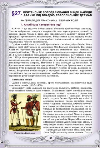 Розділ IV
196196
§27. БРИТАНСЬКЕ ВОЛОДАРЮВАННЯ В ІНДІЇ. НАРОДИ
АФРИКИ ПІД ВЛАДОЮ ЄВРОПЕЙСЬКИХ ДЕРЖАВ
МАТЕРІАЛИ ДЛЯ ПРАКТИЧНИХ І ТВОРЧИХ РОБІТ
1. Англійське панування в Індії
XIX ñò. – öå ñòîëіòòÿ êîëîíіàëüíîї åêñïàíñії ïðîìèñëîâîãî êàïіòàëó.
Íàïëèâ ôàáðè÷íèõ òîâàðіâ ç ìåòðîïîëіé ñòàâ ïåðåòâîðþâàòè êîëîíії òà
çàëåæíі êðàїíè Ñõîäó â öіííі äëÿ єâðîïåéñüêîãî êàïіòàëó ðèíêè çáóòó
ïðîäóêöії ïðîìèñëîâîãî âèðîáíèöòâà. Ðåçóëüòàòîì öüîãî ïðîöåñó ñòàëî:
ïîñëàáëåííÿ äåðæàâíîñòі â öèõ êðàїíàõ; çìіíè â æèòòі òà ïîáóòі; çàíåïàä
òðàäèöіéíèõ ãàëóçåé âèðîáíèöòâà.
Îäíієþ ç íàéáіëüøèõ êîëîíіé áðèòàíñüêîãî êàïіòàëó áóëà Іíäіÿ. Êîëî-
íіçàöіÿ Іíäії âіäáóâàëàñÿ çà äîïîìîãîþ Îñò-Іíäñüêîї êîìïàíії. Âіä êіíöÿ
XVIII ñò. áðèòàíñüêèé óðÿä ïîâіâ êóðñ íà îáìåæåííÿ ðîëі êîìïàíії â
óïðàâëіííі Іíäієþ. 1774 ð. áóëî ïðèçíà÷åíî ïåðøîãî ãåíåðàë-ãóáåðíàòîðà.
1813 ð. áóëî îôіöіéíî ëіêâіäîâàíî ìîíîïîëіþ êîìïàíії íà òîðãіâëþ ç Іíäі-
єþ. 1835 ð. áóëî ðîçïî÷àòî ðåôîðìó â ãàëóçі îñâіòè: â Іíäії âіäêðèâàëèñÿ
íàâ÷àëüíі çàêëàäè, ÿêі ìàëè ïіäãîòóâàòè іç ìіñöåâèõ æèòåëіâ ÷èíîâíèêіâ
àäìіíіñòðàòèâíîãî àïàðàòó. Íàâ÷àííÿ â öèõ çàêëàäàõ çäіéñíþâàëîñü çà
áðèòàíñüêèìè íàâ÷àëüíèìè ïðîãðàìàìè. Óíàñëіäîê áðèòàíñüêîãî âîëîäà-
ðþâàííÿ áóëî ïîðóøåíî ñåëÿíñüêó îáùèíó, òîðãîâі çâ’ÿçêè, ðîçîðåíî ðå-
ìåñëî. Âòðó÷àííÿ êîëîíіçàòîðіâ ó âíóòðіøíі ñïðàâè êðàїíè, ïîðóøåííÿ
òðàäèöіéíèõ ñèñòåì ãîñïîäàðþâàííÿ, ãðàáіæíèöüêà ïîëіòèêà âèêëèêàëè
íàðîñòàííÿ ðóõó îïîðó ìіñöåâîãî íàñåëåííÿ.
Ïîâñòàííÿ ñèïàїâ
Îäíèì ç íàéáіëüøèõ ïîâñòàíü ïðîòè áðèòàíñüêèõ êîëîíіçàòîðіâ áóëî
ïîâñòàííÿ ñèïàїâ (1857–1859).
Ñïîêîíâіêó Іíäіÿ äіëèëàñÿ íà âåëè÷åçíó êіëüêіñòü äðіáíèõ êíÿçіâñòâ,
êîòðі ïîñòіéíî âîþâàëè îäíå ç îäíèì. Çàõîïèâøè Іíäіþ, àíãëіéöі øâèäêî
óñâіäîìèëè ïåðåâàãó ðóøíèöü і ãàðìàò íàäàà
øêіðÿíèìè ùèòàìè і øàáëÿìè. Âòðà÷àòè
ñâîїõ ñîëäàòіâ Âåëèêà Áðèòàíіÿ íå õîòіëà, і
îñíîâíîþ âîєííîþ ñèëîþ àíãëіéöіâ ñòàëè
ñèïàї – іíäіéñüêі íàéìàíöі, îçáðîєíі çà îñòàí-ї
íіì ñëîâîì òåõíіêè (õî÷à їõ âèøêіë і íå äî-
òÿãóâàâ äî áðèòàíñüêèõ ñòàíäàðòіâ), їì ðå-
ãóëÿðíî âèïëà÷óâàëè ñîëіäíå æàëóâàííÿ.
Íå äèâíî, ùî äëÿ ìіñöåâîї áіäíîòè ïîòðàïè-
òè íà ñëóæáó äî àíãëіéöіâ ñòàëî ìðієþ. Óòіì,
íà òîé ÷àñ óæå ìàéæå 20 ðîêіâ Áðèòàíіÿ âåëà
â Ïіâäåííî-Ñõіäíіé Àçії áåçïåðåðâíі âіéíè, à
òîìó çãîäîì ñèïàї ç «ïðèâіëåéîâàíîãî ñòàíó»
ïåðåòâîðèëèñÿ íà ïðîñòå «ãàðìàòíå ì’ÿñî».
Ïðèâîäîì äî ïîâñòàííÿ ñòàëà íîâà ãâèí-
òіâêà Åíôіëäà ç êàïñóëüíèì çàìêîì. Ïàòðî-Рядові та офіцер сипаї
 