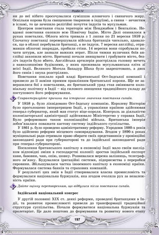 Розділ IV
77197197197197197197
íè äî íåї íіáèòî ïðîñî÷óâàëèñÿ ñóìіøøþ ÿëîâè÷îãî і ñâèíÿ÷îãî æèðó.
Îñêіëüêè êîðîâà áóëà ñâÿùåííîþ òâàðèíîþ â іíäóїçìі, à ñâèíÿ – íå÷èñòèì
â іñëàìі, òî öå çà÷åïèëî ðåëіãіéíі ïî÷óòòÿ іíäóñіâ òà ìóñóëüìàí.
Öåíòðîì ïîâñòàííÿ ñòàëà òåðèòîðіÿ ìіæ Ïåíäæàáîì і Áåíãàëієþ. Íå-
âäîâçі ïîâñòàííÿ îõîïèëî âñþ Ïіâíі÷íó Іíäіþ. Ìіñòî Äåëі îïèíèëîñÿ â
ðóêàõ ïîâñòàëèõ. Îáëîãà ìіñòà òðèâàëà ç 1 ëèïíÿ ïî 21 âåðåñíÿ 1859 ð.
Ñïî÷àòêó ïîâñòàíöі ïåðåâåðøóâàëè âіéñüêà áðèòàíöіâ ÷èñåëüíî, çäàâàëî-
ñÿ, ùî â îáëîçі ïåðåáóâàëè áðèòàíöі, à íå іíäóñè. 7 âåðåñíÿ àíãëіéöі, îòðè-
ìàâøè îáëîãîâі çíàðÿääÿ, ïðîáèëè ñòіíè. 14 âåðåñíÿ âîíè ñïðîáóâàëè ïî-
÷àòè øòóðì, àëå çàçíàëè âàæêèõ âòðàò. Ïіñëÿ òèæíÿ âóëè÷íèõ áîїâ àí-
ãëіéöі çàõîïèëè ìіñòî. Áðèòàíöі ïî÷àëè çíèùóâàòè і ãðàáóâàòè ìіñòî, áåç-
ëі÷ іíäóñіâ áóëî âáèòî. Àíãëіéñüêà àðòèëåðіÿ ðîçñòðіëÿëà ãîëîâíó ìå÷åòü
ç íàâêîëèøíіìè áóäіâëÿìè, ó ÿêèõ ïðîæèâàëà ìóñóëüìàíñüêà åëіòà çі
âñієї Іíäії. Âåëèêîãî Ìîãîëà Áàõàäóð Øàõà áóëî çààðåøòîâàíî, à äâîõ
éîãî ñèíіâ і îíóêà ðîçñòðіëÿíî.
Ïîâñòàííÿ ïîêëàëî êðàé âëàäі Áðèòàíñüêîї Îñò-Іíäñüêîї êîìïàíії і
ïðèçâåëî äî її çàìіíè ïðÿìèì ïðàâëіííÿì áðèòàíñüêîї êîðîíè. Ùå íå çà-
âåðøèëèñÿ áîї ç ïîâñòàëèìè, ÿê áðèòàíñüêèé óðÿä ñòàâ çìіíþâàòè êîëî-
íіàëüíó ïîëіòèêó â Іíäії – âіä ñèëîâîãî çíèùåííÿ òðàäèöіéíîãî óêëàäó äî
ïîñòóïîâîãî éîãî ðåôîðìóâàííÿ.
Ñõàðàêòåðèçóéòå ïðè÷èíè òà іñòîðè÷íå çíà÷åííÿ ïîâñòàííÿ ñèïàїâ.
Ó 1858 ð. áóëî ëіêâіäîâàíî Îñò-Іíäñüêó êîìïàíіþ. Êîðîëåâó Âіêòîðіþ
áóëî ïðîãîëîøåíî іìïåðàòðèöåþ Іíäії, à óïðàâëіííÿ êðàїíîþ çäіéñíþâàâ
ãåíåðàë-ãóáåðíàòîð, ÿêèé ìàâ ñòàòóñ âіöå-êîðîëÿ. Êîíòðîëü çà äіÿëüíіñòþ
êîëîíіçàòîðñüêîї àäìіíіñòðàöії çäіéñíþâàëî Ìіíіñòåðñòâî ó ñïðàâàõ Іíäії.
Áóëî ðåôîðìîâàíî òàêîæ êîëîíіçàöіéíі âіéñüêà. Áðèòàíñüêà іìïåðіÿ
çîáîâ’ÿçàëàñÿ ïîâàæàòè êàñòîâó ñèñòåìó іíäіéñüêîãî ñóñïіëüñòâà.
Ó 1861 ð. áóëî ïðîâåäåíî àäìіíіñòðàòèâíó ðåôîðìó. Óïðîäîâæ 1880-õ ðîêіâ
áóëî çäіéñíåíî ðåôîðìè ìіñöåâîãî ñàìîâðÿäóâàííÿ. Çãîäîì ó 1890-õ ðîêàõ
ìóíіöèïàëüíі ðàäè îòðèìàëè ïðàâî îáèðàòè ñâîїõ ïðåäñòàâíèêіâ ó ïðîâіíöіéíі
çàêîíîäàâ÷і ðàäè ïðè ãóáåðíàòîðîâі òà äî іíäіéñüêîї çàêîíîäàâ÷îї ðàäè
ïðè ãåíåðàë-ãóáåðíàòîðîâі.
Ïîñèëåííÿ áðèòàíñüêîãî êàïіòàëó â åêîíîìіöі Іíäії ìàëî ñâîїì íàñëіä-
êîì âіäïîâіäíі çìіíè â ãîñïîäàðñòâі êîëîíії: çðîñòàâ іíäіéñüêèé åêñïîðò
êàâè, áàâîâíè, ÷àþ, îïіþ, øîâêó. Ðîçâèâàëàñÿ ìåðåæà çàëіçíèöü, òåëåãðàô-
íîãî çâ’ÿçêó. Áóäóâàëèñÿ іðèãàöіéíі ñèñòåìè, ïіäïðèєìñòâà ç ïåðåðîáêè
ñèðîâèíè. Çáіëüøóâàëàñÿ ÷àñòêà іíîçåìíîãî êàïіòàëó â åêîíîìіöі êðàїíè.
Ôîðìóâàëàñÿ ñèñòåìà áàíêіâ òà ñòðàõîâèõ êîìïàíіé.
Ó ðåçóëüòàòі öèõ çìіí â Іíäії ñòâîðþâàëàñÿ âëàñíà ïðîìèñëîâіñòü òà
ôîðìóâàëàñÿ íàöіîíàëüíà áóðæóàçіÿ, ÿêà çãîäîì î÷îëèëà ðóõ çà íåçàëåæ-
íіñòü êðàїíè.
Äàéòå îöіíêó ïåðåòâîðåííÿì, ùî âіäáóëèñÿ ïіñëÿ ïîâñòàííÿ ñèïàїâ.
Іíäіéñüêèé íàöіîíàëüíèé êîíãðåñ
Ó äðóãіé ïîëîâèíі XIX ñò. äåÿêі ðåôîðìè, ïðîâåäåíі áðèòàíöÿìè â Іí-
äії, òà ðîçâèòîê ïðîìèñëîâîñòі ïðèâåëè äî òðàíñôîðìàöії òðàäèöіéíîї
ñòðóêòóðè ñóñïіëüñòâà. Ïî÷àëè ôîðìóâàòèñÿ íàöіîíàëüíà áóðæóàçіÿ òà
ïðîëåòàðіàò. Öå äàëî ïîøòîâõ äî ôîðìóâàííÿ òà ðîçâèòêó íîâîãî åòàïó
 