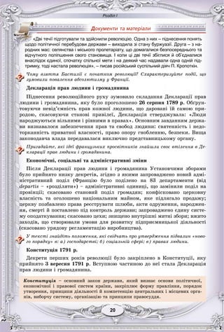 Розділ І
2020
відчутного поліпшення свого становища. І коли ці дві течії збіглися й об’єдналися
внаслідок єдиної, спочатку спільної мети і на деякий час надавали одна одній під-
тримку, тоді настала революція», – писав російський суспільний діяч П. Кропоткін.
×îìó âçÿòòÿ Áàñòèëії є ïî÷àòêîì ðåâîëþöії? Ñõàðàêòåðèçóéòå ïîäії, ùî
çóìîâèëè ïîâàëåííÿ àáñîëþòèçìó ó Ôðàíöії.
Äåêëàðàöіÿ ïðàâ ëþäèíè і ãðîìàäÿíèíà
Ïіäíåñåííÿ ðåâîëþöіéíîãî ðóõó çóìîâèëî ñêëàäàííÿ Äåêëàðàöії ïðàâ
ëþäèíè і ãðîìàäÿíèíà, ÿêó áóëî ïðîãîëîøåíî 26 ñåðïíÿ 1789 ð. Îáґðóí-
òîâóþ÷è íåâіä’єìíіñòü ïðàâ êîæíîї ëþäèíè, ùî äàðîâàíі їé ñàìîþ ïðè-
ðîäîþ, ñêàñîâóþ÷è ñòàíîâі ïðèâіëåї, Äåêëàðàöіÿ ñòâåðäæóâàëà: «Ëþäè
íàðîäæóþòüñÿ âіëüíèìè і ðіâíèìè â ïðàâàõ». Îñíîâíèì çàâäàííÿì äåðæà-
âè âèçíàâàëîñÿ çàáåçïå÷åííÿ ïðàâ òà ñâîáîä ëþäèíè: ñâÿòåííіñòü і íåäî-
òîðêàííіñòü ïðèâàòíîї âëàñíîñòі, ïðàâî îïîðó ãíîáëåííþ, áåçïåêè. Âèùà
çàêîíîäàâ÷à âëàäà ïåðåäàâàëàñÿ âèêëþ÷íî ïðåäñòàâíèöüêîìó îðãàíó.
Ïðèãàäàéòå, ÿêі іäåї ôðàíöóçüêèõ ïðîñâіòíèêіâ çíàéøëè ñâîє âòіëåííÿ â Äå-
êëàðàöії ïðàâ ëþäèíè і ãðîìàäÿíèíà.
Åêîíîìі÷íі, ñîöіàëüíі òà àäìіíіñòðàòèâíі çìіíè
Ïіñëÿ Äåêëàðàöії ïðàâ ëþäèíè і ãðîìàäÿíèíà Óñòàíîâ÷èìè çáîðàìè
áóëî ïðèéíÿòî íèçêó äåêðåòіâ, çãіäíî ç ÿêèìè çàïðîâàäæåíî íîâèé àäìі-
íіñòðàòèâíèé ïîäіë (Ôðàíöіþ áóëî ïîäіëåíî íà 83 äåïàðòàìåíòè (âіä
departis – «ðîçäіëÿòè») – àäìіíіñòðàòèâíі îäèíèöі, ùî çàìіíèëè ïîäіë íà
ïðîâіíöії; ñêàñîâàíî ñòàíîâèé ïîäіë ãðîìàäÿí; êîíôіñêîâàíî öåðêîâíó
âëàñíіñòü òà îãîëîøåíî íàöіîíàëüíèì ìàéíîì, ÿêå ïіäëÿãàëî ïðîäàæó;
öåðêâó ïîçáàâëåíî ïðàâà ðåєñòðóâàòè øëþáè, àêòè îäðóæåííÿ, íàðîäæåí-
íÿ, ñìåðòі é ïîñòàâëåíî ïіä êîíòðîëü äåðæàâè; çàïðîâàäæåíî єäèíó ñèñòå-
ìó îïîäàòêóâàííÿ; ñêàñîâàíî öåõè; çíèùåíî âíóòðіøíі ìèòíі çáîðè; âæèòî
çàõîäіâ, ùî ñòâîðþâàëè óìîâè äëÿ ðîçâèòêó ïіäïðèєìíèöüêîї äіÿëüíîñòі
(ñêàñîâàíî óðÿäîâó ðåãëàìåíòàöіþ âèðîáíèöòâà).
Ó òåêñòі çíàéäіòü ïîëîæåííÿ, ÿêі ñâіä÷àòü ïðî óòâåðäæåííÿ ïіäâàëèí «íîâî-
ãî ïîðÿäêó» â: à) ãîñïîäàðñòâі; á) ñîöіàëüíіé ñôåðі; â) ïðàâàõ ëþäèíè.
Êîíñòèòóöіÿ 1791 ð.
Äåêðåòè ïåðøèõ ðîêіâ ðåâîëþöії áóëî çàêðіïëåíî â Êîíñòèòóöії, ÿêó
ïðèéíÿòî 3 âåðåñíÿ 1791 ð. Âñòóïíîþ ÷àñòèíîþ äî íåї ñòàëà Äåêëàðàöіÿ
ïðàâ ëþäèíè і ãðîìàäÿíèíà.
Êîíñòèòóöіÿ – îñíîâíèé çàêîí äåðæàâè, ÿêèé âèçíàє îñíîâè ïîëіòè÷íîї,
åêîíîìі÷íîї і ïðàâîâîї ñèñòåì êðàїíè, çàêðіïëþє ôîðìó ïðàâëіííÿ, ïîðÿäîê
óòâîðåííÿ, ïðèíöèïè äіÿëüíîñòі é êîìïåòåíöіþ öåíòðàëüíèõ і ìіñöåâèõ îðãà-
íіâ, âèáîð÷ó ñèñòåìó, îðãàíіçàöіþ òà ïðèíöèïè ïðàâîñóääÿ.
«Дві течії підготували та здійснили революцію. Одна з них – піднесення понять
щодо політичної перебудови держави – виходила зі стану буржуазії. Друга – з на-
родних мас: селянства і міського пролетаріату, що домагалися безпосереднього та
 