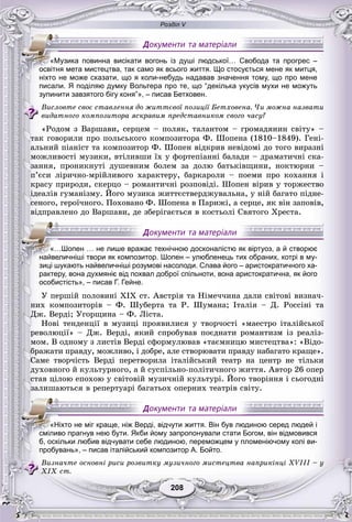 Розділ V
208208
писали. Я поділяю думку Вольтера про те, що “декілька укусів мухи не можуть
зупинити завзятого бігу коня”», – писав Бетховен.
Âèñëîâòå ñâîє ñòàâëåííÿ äî æèòòєâîї ïîçèöії Áåòõîâåíà. ×è ìîæíà íàçâàòè
âèäàòíîãî êîìïîçèòîðà ÿñêðàâèì ïðåäñòàâíèêîì ñâîãî ÷àñó?
«Ðîäîì ç Âàðøàâè, ñåðöåì – ïîëÿê, òàëàíòîì – ãðîìàäÿíèí ñâіòó» –
òàê ãîâîðèëè ïðî ïîëüñüêîãî êîìïîçèòîðà Ô. Øîïåíà (1810–1849). Ãåíі-
àëüíèé ïіàíіñò òà êîìïîçèòîð Ô. Øîïåí âіäêðèâ íåâіäîìі äî òîãî âèðàçíі
ìîæëèâîñòі ìóçèêè, âòіëèâøè їõ ó ôîðòåïіàííі áàëàäè – äðàìàòè÷íі ñêà-
çàííÿ, ïðîíèêíóòі äóøåâíèì áîëåì çà äîëþ áàòüêіâùèíè, íîêòþðíè –
ï’єñè ëіðè÷íî-ìðіéëèâîãî õàðàêòåðó, áàðêàðîëè – ïîåìè ïðî êîõàííÿ і
êðàñó ïðèðîäè, ñêåðöî – ðîìàíòè÷íі ðîçïîâіäі. Øîïåí âіðèâ ó òîðæåñòâî
іäåàëіâ ãóìàíіçìó. Éîãî ìóçèêà æèòòєñòâåðäæóâàëüíà, ó íіé áàãàòî ïіäíå-
ñåíîãî, ãåðîї÷íîãî. Ïîõîâàíî Ô. Øîïåíà â Ïàðèæі, à ñåðöå, ÿê âіí çàïîâіâ,
âіäïðàâëåíî äî Âàðøàâè, äå çáåðіãàєòüñÿ â êîñòüîëі Ñâÿòîãî Õðåñòà.
рактеру, вона духмяніє від похвал доброї спільноти, вона аристократична, як його
особистість», – писав Г. Гейне.
Ó ïåðøіé ïîëîâèíі XIX ñò. Àâñòðіÿ òà Íіìå÷÷èíà äàëè ñâіòîâі âèçíà÷-
íèõ êîìïîçèòîðіâ – Ô. Øóáåðòà òà Ð. Øóìàíà; Іòàëіÿ – Ä. Ðîññіíі òà
Äæ. Âåðäі; Óãîðùèíà – Ô. Ëіñòà.
Íîâі òåíäåíöії â ìóçèöі ïðîÿâèëèñÿ ó òâîð÷îñòі «ìàåñòðî іòàëіéñüêîї
ðåâîëþöії» – Äæ. Âåðäі, ÿêèé ñïðîáóâàâ ïîєäíàòè ðîìàíòèçì іç ðåàëіç-
ìîì. Â îäíîìó ç ëèñòіâ Âåðäі ñôîðìóëþâàâ «òàєìíèöþ ìèñòåöòâà»: «Âіäî-
áðàæàòè ïðàâäó, ìîæëèâî, і äîáðå, àëå ñòâîðþâàòè ïðàâäó íàáàãàòî êðàùå».
Ñàìå òâîð÷іñòü Âåðäі ïåðåòâîðèëà іòàëіéñüêèé òåàòð íà öåíòð íå òіëüêè
äóõîâíîãî é êóëüòóðíîãî, à é ñóñïіëüíî-ïîëіòè÷íîãî æèòòÿ. Àâòîð 26 îïåð
ñòàâ öіëîþ åïîõîþ ó ñâіòîâіé ìóçè÷íіé êóëüòóðі. Éîãî òâîðіííÿ і ñüîãîäíі
çàëèøàþòüñÿ â ðåïåðòóàðі áàãàòüîõ îïåðíèõ òåàòðіâ ñâіòó.
пробувань», – писав італійський композитор А. Бойто.
Âèçíà÷òå îñíîâíі ðèñè ðîçâèòêó ìóçè÷íîãî ìèñòåöòâà íàïðèêіíöі ÕVIII – ó
ÕІÕ ñò.
«Музика повинна висікати вогонь із душі людської… Свобода та прогрес –
освітня мета мистецтва, так само як всього життя. Що стосується мене як митця,
ніхто не може сказати, що я коли-небудь надавав значення тому, що про мене
«…Шопен … не лише вражає технічною досконалістю як віртуоз, а й створює
найвеличніші твори як композитор. Шопен – улюбленець тих обраних, котрі в му-
зиці шукають найвеличніші розумові насолоди. Слава його – аристократичного ха-
«Ніхто не міг краще, ніж Верді, відчути життя. Він був людиною серед людей і
сміливо прагнув нею бути. Якби йому запропонували стати Богом, він відмовився
б, оскільки любив відчувати себе людиною, переможцем у пломеніючому колі ви-
 