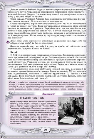 Розділ V
55215215215215215215
Äåÿêèì åòíîñàì Çàõіäíîї Àôðèêè âäàëîñÿ çáåðåãòè òðàäèöіéíå ìèñòåöòâî
áðîíçîâîãî ëèòòÿ. Ñïðàâæíіìè þâåëіðíèìè òâîðіííÿìè ñòàëè ìðàììóî –
ìàëåíüêі áðîíçîâі ôіãóðêè (ãèðêè) íàðîäó àøàíòі äëÿ çâàæóâàííÿ çîëîòîãî
ïіñêó ó âèãëÿäі ëþäåé ÷è òâàðèí.
Ñåðåä íàðîäіâ Òðîïі÷íîї Àôðèêè áóëî ïîøèðåíèì âèãîòîâëåííÿ é îðíà-
ìåíòóâàííÿ öèíîâîê, áіñåðîïëåòіííÿ òà âèøèâàííÿ.
Ñâîєþ ñïåöèôіêîþ âèðіçíÿëèñÿ ñòàòóåòêè Êîíãî, ÿêі ìàëè çàãëèáëåííÿ
â ãîëîâі òà æèâîòі ôіãóðîê. Âîíè âèãîòîâëÿëèñÿ ïåðåâàæíî ïіñëÿ ñìåðòі
ëþäèíè íà çàìîâëåííÿ її ðîäèíè. Ïåðåäáà÷àëîñÿ, ùî äóõ ïîêіéíèêà âñå-
ëèòüñÿ â éîãî çîáðàæåííÿ íà ïåâíèé ÷àñ, à ïîòіì íàçàâæäè çíèêíå. Äëÿ
öüîãî ïðàõ ïîêіéíèêà çìіøóâàëè іç çіëëÿì, çàñèïàëè â çàãëèáëåííÿ ôіãóð-
êè і çàêîðêîâóâàëè. Ïіñëÿ öüîãî äî ñêóëüïòóðè çâåðòàëèñÿ ç ìîëèòâàìè
ïðî äîïîìîãó.
ßêèé âïëèâ ìàëà єâðîïåéñüêà êîëîíіçàöіÿ íà ðîçâèòîê êóëüòóðè Іíäії òà
àôðèêàíñüêèõ êðàїí? ×è áóâ âіí îäíàêîâèì?
Çàçíàëà єâðîïåéñüêèõ âïëèâіâ і êóëüòóðà êðàїí, ÿêі çáåðåãëè ñâîþ
íåçàëåæíіñòü, çîêðåìà Êèòàþ òà ßïîíії.
Êèòàé
Ó ÕІÕ ñò. ïðîäîâæóâàëà ðîçâèâàòèñÿ ëіòåðàòóðà. Çàëèøàëèñÿ ïîïóëÿð-
íèìè ïðèãîäíèöüêі òà іñòîðè÷íі òâîðè. Çàâäÿêè ïåðåêëàäàöüêіé äіÿëüíîñòі
Ëіíü Øó êèòàéöі ìàëè çìîãó îçíàéîìèòèñÿ ç êðàùèìè çðàçêàìè єâðîïåé-
ñüêîї ëіòåðàòóðè. Ç’ÿâèëèñÿ àâòîðè, ÿêі êðèòèêóâàëè òîãî÷àñíó âëàäó òà
âèñëîâëþâàëè іäåї ðåôîðìóâàííÿ ñóñïіëüñòâà. Ñåðåä íèõ ìîæíà íàçâàòè
Öçåí Ïó ç ðîìàíîì «Êâіòè â ìîðі çëà» (1905).
Ó òðàäèöіéíîìó æèâîïèñі âіäáóâàâñÿ ïåâíèé çàíåïàä, ïîâ’ÿçàíèé іç
çàãàëüíîþ êðèçîþ ôåîäàëüíîї êóëüòóðè. Îäíàê íà ïî÷àòêó ÕÕ ñò. ïî÷àëîñÿ
éîãî âіäðîäæåííÿ, ïîâ’ÿçàíå ç іìåíàìè õóäîæíèêіâ Öі Áàé-øі і Ñþé
Áåé-Õóíà. Âîíè ïðàãíóëè îíîâèòè ìàëÿðñüêå ìèñòåöòâî Êèòàþ, âîäíî÷àñ
çáåðіãàþ÷è éîãî íàöіîíàëüíі òðàäèöії.
Ãîõóà – òåðìіí, ùî ïîçíà÷àє òðàäèöіéíèé êèòàéñüêèé æèâîïèñ íà øîâêó àáî
ïàïåðі, äëÿ ÿêîãî âèêîðèñòîâóþòü òóø і âîäÿíі ôàðáè. Âèíèê íàïðèêіíöі ÕІÕ – íà
ïî÷àòêó ÕÕ ñò. íà ïðîòèâàãó çàõіäíîєâðîïåéñüêîìó æèâîïèñó. Îñîáëèâèìè æàíðàìè
ãîõóà ââàæàþòüñÿ «êâіòè і ïòàõè», «êîìàõè і ðîñëèíè», «ãîðè і âîäîéìè» òîùî.
печаток у стилі чжуань. Походив із бідної селянської
родини. Кар’єру художника розпочав у Пекіні в 1917 р.
Працював професором Пекінського державного ху-
дожнього інституту. Був почесним професором Цен-
тральної художньої академії та почесним очільникомр у
Пекінської академії живопису. Він створив свій уні-
кальний стиль «Червоні квіти й чорне листя».
Ще за життя удостоєний титулу «Великого художника
китайського народу», а в 1956 р. отримав Міжнародну
премію миру.
ÖІ ÁÀÉ-ØІ (1864–1957)
Китайський художник, каліграф, майстер гравіювання
Персоналії
 