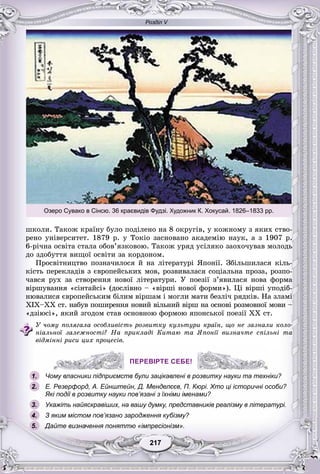 Розділ V
7721721721721217217
øêîëè. Òàêîæ êðàїíó áóëî ïîäіëåíî íà 8 îêðóãіâ, ó êîæíîìó ç ÿêèõ ñòâî-
ðåíî óíіâåðñèòåò. 1879 ð. ó Òîêіî çàñíîâàíî àêàäåìіþ íàóê, à ç 1907 ð.
6-ðі÷íà îñâіòà ñòàëà îáîâ’ÿçêîâîþ. Òàêîæ óðÿä óñіëÿêî çàîõî÷óâàâ ìîëîäü
äî çäîáóòòÿ âèùîї îñâіòè çà êîðäîíîì.
Ïðîñâіòíèöòâî ïîçíà÷èëîñÿ é íà ëіòåðàòóðі ßïîíії. Çáіëüøèëàñÿ êіëü-
êіñòü ïåðåêëàäіâ ç єâðîïåéñüêèõ ìîâ, ðîçâèâàëàñÿ ñîöіàëüíà ïðîçà, ðîçïî-
÷àâñÿ ðóõ çà ñòâîðåííÿ íîâîї ëіòåðàòóðè. Ó ïîåçії ç’ÿâèëàñÿ íîâà ôîðìà
âіðøóâàííÿ «ñіíòàéñі» (äîñëіâíî – «âіðøі íîâîї ôîðìè»). Öі âіðøі óïîäіá-
íþâàëèñÿ єâðîïåéñüêèì áіëèì âіðøàì і ìîãëè ìàòè áåçëі÷ ðÿäêіâ. Íà çëàìі
ÕІÕ–ÕÕ ñò. íàáóâ ïîøèðåííÿ íîâèé âіëüíèé âіðø íà îñíîâі ðîçìîâíîї ìîâè –
«äçіþñі», ÿêèé çãîäîì ñòàâ îñíîâíîþ ôîðìîþ ÿïîíñüêîї ïîåçії XX ñò.
Ó ÷îìó ïîëÿãàëà îñîáëèâіñòü ðîçâèòêó êóëüòóðè êðàїí, ùî íå çàçíàëè êîëî-
íіàëüíîї çàëåæíîñòі? Íà ïðèêëàäі Êèòàþ òà ßïîíії âèçíà÷òå ñïіëüíі òà
âіäìіííі ðèñè öèõ ïðîöåñіâ.
ПЕРЕВІРТЕ СЕБЕ!
Чому власники підприємств були зацікавлені в розвитку науки та техніки?
Е. Резерфорд, А. Ейнштейн, Д. Менделєєв, П. Кюрі. Хто ці історичні особи?
Які події в розвитку науки пов’язані з їхніми іменами?
Укажіть найяскравіших, на вашу думку, представників реалізму в літературі.
З яким містом пов’язано зародження кубізму?
Дайте визначення поняттю «імпресіонізм».
ПЕРЕВІРТЕ СЕБЕ!
му власники підприємств були зацікавлені в розвитку науки та техн1.
2.
3.
5.
4.
Озеро Сувако в Сінсю. 36 краєвидів Фудзі. Художник К. Хокусай. 1826–1833 рр.
 