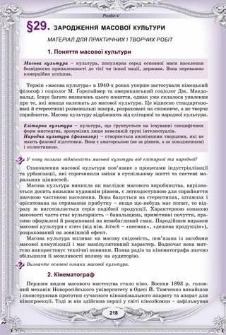 Розділ V
218218
§29. ЗАРОДЖЕННЯ МАСОВОЇ КУЛЬТУРИ
МАТЕРІАЛ ДЛЯ ПРАКТИЧНИХ І ТВОРЧИХ РОБІТ
1. Поняття масової культури
Ìàñîâà êóëüòóðà – êóëüòóðà, ïîïóëÿðíà ñåðåä îñíîâíîї ìàñè íàñåëåííÿ
áåçâіäíîñíî ïðèíàëåæíîñòі äî òієї ÷è іíøîї íàöії, äåðæàâè. Âîíà ïåðåâàæíî
êîìåðöіéíî óñïіøíà.
Òåðìіí «ìàñîâà êóëüòóðà» â 1940-õ ðîêàõ óïåðøå çàñòîñóâàëè íіìåöüêèé
ôіëîñîô і ñîöіîëîã Ì. Ґîðêґàéìåð òà àìåðèêàíñüêèé ñîöіîëîã Äæ. Ìàêäî-
íàëüä. Іñíóє áàãàòî âèçíà÷åíü öüîãî ïîíÿòòÿ, îäíàê óæå ñêëàëîñÿ óÿâëåííÿ
ïðî òå, ÿêі ÿâèùà íàëåæàòü äî ìàñîâîї êóëüòóðè. Öå âіäíîñíî ñòàíäàðòèçî-
âàíі é ñòåðåîòèïíі ðîçâàæàëüíі æàíðè, ðîçðàõîâàíі íà ñïîæèâ÷å, à íå òâîð÷å
ñïðèéíÿòòÿ. Ìàñîâó êóëüòóðó âіäðіçíÿþòü âіä åëіòàðíîї òà íàðîäíîї êóëüòóðè.
Åëіòàðíà êóëüòóðà – êóëüòóðà, ùî ґðóíòóєòüñÿ íà іñíóâàííі ñïåöèôі÷íèõ
ôîðì ìèñòåöòâà çðîçóìіëèõ ëèøå íåâåëèêіé ãðóïі іíòåëåêòóàëіâôîðì ìèñòåöòâà, çðîçóìіëèõ ëèøå íåâåëèêіé ãðóïі іíòåëåêòóàëіâ.
Íàðîäíà êóëüòóðà (ôîëüêëîð) – ñòâîðþєòüñÿ àíîíіìíèìè òâîðöÿìè, ÿêі íå
ìàþòü ôàõîâîї ïіäãîòîâêè. Âîíà є àìàòîðñüêîþ (íå çà ðіâíåì, à çà ïîõîäæåííÿì)
і êîëåêòèâíîþ.
Ó ÷îìó ïîëÿãàє âіäìіííіñòü ìàñîâîї êóëüòóðè âіä åëіòàðíîї òà íàðîäíîї?
Ñòàíîâëåííÿ ìàñîâîї êóëüòóðè ïîâ’ÿçàíå ç ïðîöåñàìè іíäóñòðіàëіçàöії
òà óðáàíіçàöії, ÿêі ñïðè÷èíèëè çìіíè â ñóñïіëüíîìó æèòòі òà ñèñòåìі ìî-
ðàëüíèõ öіííîñòåé.
Ìàñîâà êóëüòóðà âèíèêëà ÿê íàñëіäîê ìàñîâîãî âèðîáíèöòâà, âèðіçíÿ-
єòüñÿ äîñèòü íèçüêèì õóäîæíіì ðіâíåì, є ëåãêîäîñòóïíîþ äëÿ ñïðèéíÿòòÿ
çíà÷íîþ ÷àñòèíîþ íàñåëåííÿ. Âîíà áàçóєòüñÿ íà ñòåðåîòèïàõ, øòàìïàõ і
îðієíòîâàíà íà îòðèìàííÿ ïðèáóòêó – ÿêùî ùî-íåáóäü ìàє ïîïèò, òî âіä-
ðàçó æ âèãîòîâëÿєòüñÿ ñåðіÿ ïîäіáíîї ïðîäóêöії. Õàðàêòåðíîþ îçíàêîþ
ìàñîâîñòі ÷àñòî ñòàє âóëüãàðíіñòü – áàíàëüùèíà, ïðèìіòèâíі ïî÷óòòÿ, êðà-
ñèâî îôîðìëåíі é ðîçðàõîâàíі íà íåâèáàãëèâèé ñìàê. Ïàðîäіéíèì âèðàçîì
ìàñîâîї êóëüòóðè є êіò÷ (âіä íіì. kitsch – «íåñìàê», «äåøåâà ïðîäóêöіÿ»),
ðîçðàõîâàíèé íà çîâíіøíіé åôåêò.
Ìàñîâà êóëüòóðà âïëèâàє íà ìàñîâó ñâіäîìіñòü, ïîâ’ÿçàíà іç çàñîáàìè
ìàñîâîї êîìóíіêàöії і ìàє ìàíіïóëÿòèâíèé õàðàêòåð. Âîäíî÷àñ âîíà ìèò-
òєâî âèêîðèñòîâóє òåõíі÷íі íîâèíêè. Ïîÿâà ðàäіî òà êіíåìàòîãðàôà çíà÷íî
çáіëüøèëè її ìîæëèâîñòі âïëèâó íà àóäèòîðіþ.
Âèçíà÷òå îñíîâíі îçíàêè ìàñîâîї êóëüòóðè.
2. Кінематограф
Ïåðøèì âèäîì ìàñîâîãî ìèñòåöòâà ñòàëî êіíî. Âîñåíè 1893 ð. ãîëîâ-
íèé ìåõàíіê Íîâîðîñіéñüêîãî óíіâåðñèòåòó â Îäåñі É. Òèì÷åíêî âèíàéøîâ
і ñêîíñòðóþâàâ ïðîòîòèï ñó÷àñíîãî êіíîçíіìàëüíîãî àïàðàòó òà àïàðàò äëÿ
êіíîïðîåêöії. Òîäі æ âіí çäіéñíèâ ïåðøі ó ñâіòі êіíîçéîìêè – çàôіëüìóâàâ
 