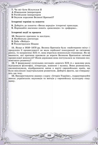 222222
7. ×è ìіã áóòè Âіëüãåëüì II
À Íіìåöüêèì іìïåðàòîðîì
Á Ðîñіéñüêèì іìïåðàòîðîì
Â Îíóêîì êîðîëåâè Âåëèêîї Áðèòàíії?
Іñòîðè÷íі òåðìіíè òà ïîíÿòòÿ
8. Äîáåðіòü äî ïîíÿòòÿ «Âåñíà íàðîäіâ» іñòîðè÷íі ïðèêëàäè.
9. Ïîðіâíÿéòå çíà÷åííÿ ïîíÿòü «ðåâîëþöіÿ» òà «ðåôîðìà».
Іñòîðè÷íі ïîäії òà ïðîöåñè
10. Âèçíà÷òå ïðè÷èíè òà íàñëіäêè.
À ßêîáіíñüêà äèêòàòóðà
Á Äîáà «Ìåéäçі»
Â Ðåêîíñòðóêöіÿ Ïіâäíÿ
11. ßêùî â 1850–1870 ðð. Âåëèêà Áðèòàíіÿ áóëà «ìàéñòåðíåþ ñâіòó» і
ïðîäóêöіÿ її ïðîìèñëîâîñòі íå ìàëà ñåðéîçíîї êîíêóðåíöії íà ñâіòîâîìó
ðèíêó, òî íàïðèêіíöі XIX ñò. âîíà âòðàòèëà ìîíîïîëüíå ñòàíîâèùå. ßê âè
ââàæàєòå, ÿêі ïðè÷èíè ïðèçâåëè äî âòðàòè Âåëèêîþ Áðèòàíієþ ñâіòîâîї
ïðîìèñëîâîї ìîíîïîëії? ßêèì äåðæàâàì âîíà ïîñòóïàëàñÿ çà òåìïàìè åêî-
íîìі÷íîãî ðîçâèòêó?
12. Ó ôîðìóâàííі ñóñïіëüíèõ ïîãëÿäіâ «äîâãîãî XIX ñò.» âàæëèâó ðîëü
âіäіãðàâàëè ôіëîñîôіÿ, ëіòåðàòóðà, æèâîïèñ і ìóçèêà. Âîíè ðîçâèâàëèñÿ,
åâîëþöіîíóâàëè, âіäîáðàæàþ÷è çìіíè â æèòòі єâðîïåéñüêèõ êðàїí, ùî
áóëè âèêëèêàíі іíäóñòðіàëüíèì ðîçâèòêîì. Äîáåðіòü ôàêòè, ùî ñòâåðäæó-
þòü öþ òåçó.
13. Âèêîðèñòîâóþ÷è çíàííÿ ç êóðñó «Іñòîðіÿ Óêðàїíè», ñõàðàêòåðèçóéòå
âíåñîê óêðàїíñüêèõ íàóêîâöіâ òà ìèòöіâ ó єâðîïåéñüêó êóëüòóðíó ñïàä-
ùèíó.
 