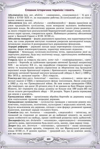 33223223223223223223
Словник історичних термінів і понять
Àáîëіöіîíіçì (âіä ëàò. abolitiî – «çíèùåííÿ», «ñêàñóâàííÿ») – 1) ðóõ ó
ÑØÀ â XVIII–XIX ñò. çà ñêàñóâàííÿ ðàáñòâà; 2) ñóñïіëüíèé ðóõ çà ñêàñó-
âàííÿ ïåâíîãî çàêîíó.
Àáñîëþòèçì (âіä ëàò. absolutus – «íåîáìåæåíèé») – ôîðìà ïðàâëіííÿ çà
óìîâ òðàäèöіéíîãî ñóñïіëüñòâà, êîëè ìîíàðõîâі íàëåæèòü íåîáìåæåíà
âåðõîâíà âëàäà. Çà àáñîëþòèçìó äåðæàâà äîñÿãàє òàêîãî ðіâíÿ ðîçâèòêó,
çà ÿêîãî ñòâîðþєòüñÿ ðîçãàëóæåíèé áþðîêðàòè÷íèé àïàðàò âëàäè, ïîñèëþ-
þòüñÿ êàðíі îðãàíè, ñòâîðþєòüñÿ àðìіÿ. Íàéâèùîãî ðîçâèòêó àáñîëþòèçì
äîñÿã ó Çàõіäíіé Єâðîïі â XVII–XVIII ñò.
Àáñîëþòíà ìîíàðõіÿ – ôîðìà äåðæàâíîãî ïðàâëіííÿ, ÿêà õàðàêòåðèçóєòüñÿ
òèì, ùî ãëàâà äåðæàâè âèñòóïàє ãîëîâíèì äæåðåëîì çàêîíîäàâ÷îї âëàäè,
âñòàíîâëþє ïîäàòêè é ðîçïîðÿäæàєòüñÿ äåðæàâíèìè ôіíàíñàìè.
Àãðàðíі ðåôîðìè – äåðæàâíі çàõîäè ùîäî ïåðåòâîðåííÿ ñіëüñüêîãî ãîñïî-
äàðñòâà, ôîðì çåìëåêîðèñòóâàííÿ, õàðàêòåðó çåìåëüíèõ âіäíîñèí.
Àíàðõіçì – áåçâëàääÿ; ñóñïіëüíî-ïîëіòè÷íà òå÷іÿ, ïðèõèëüíèêè ÿêîї çà-
ïåðå÷óþòü äåðæàâó, áóäü-ÿêó ïîëіòè÷íó âëàäó, ïðîãîëîøóþòü íåîáìåæåíó
ñâîáîäó îêðåìîї îñîáè.
Ãîìðóëü (ðóõ çà ãîìðóëü âіä àíãë. íîmå rule – «ñàìîâðÿäóâàííÿ», «àâòî-
íîìіÿ») – áîðîòüáà çà çäіéñíåííÿ ïðîãðàìè àâòîíîìії Іðëàíäії íàïðèêіíöі
XIX – íà ïî÷àòêó XX ñò., ùî ïåðåäáà÷àє ñòâîðåííÿ іðëàíäñüêîãî ïàðëà-
ìåíòó òà íàöіîíàëüíèõ îðãàíіâ óïðàâëіííÿ çà çáåðåæåííÿ íàä Іðëàíäієþ
âåðõîâíîї âëàäè áðèòàíñüêîї êîðîíè і áðèòàíñüêîãî ïàðëàìåíòó. Óïåðøå
ïðîãðàìó àâòîíîìії Іðëàíäії âèñóíóâ іðëàíäñüêèé ëіáåðàë І. Áàòò ó 1869 ð.
Âіí 1873 ð. çàñíóâàâ ïàðòіþ – Ëіãó ãîìðóëÿ.
Ãîìñòåä-àêò (âіä àíãë. hîmåstead – «ìàєòîê», «äіëÿíêà») – çàêîí ïðî çå-
ìåëüíі íàäіëè â ÑØÀ ç ãðîìàäñüêîãî ôîíäó ïîñåëåíöÿì. Çàêîí óõâàëåíî
â 1862 ð. ïіä ÷àñ Ãðîìàäÿíñüêîї âіéíè. Çà íèì êîæåí ãðîìàäÿíèí ÑØÀ
àáî іììіãðàíò, ùî äîñÿã 21-ðі÷íîãî âіêó é íå âîþâàâ íà áîöі Ïіâäíÿ ïðîòè
Ïіâíî÷і, ìіã îòðèìàòè âіä óðÿäó äіëÿíêó íå áіëüøå íіæ 160 àêðіâ (65 ãà)
ïіñëÿ ñïëàòè ðåєñòðàöіéíîãî çáîðó – 10 äîëàðіâ. ×åðåç 5 ðîêіâ îòðèìóâàâ
öþ çåìëþ ó âëàñíіñòü.
Ãðîìàäÿíñüêà âіéíà – îðãàíіçîâàíà çáðîéíà áîðîòüáà çà äåðæàâíó âëàäó
ìіæ ñîöіàëüíèìè ãðóïàìè âñåðåäèíі äåðæàâè.
Ãðîìàäÿíñüêå ñóñïіëüñòâî – ñóñïіëüñòâî ãðîìàäÿí ç âèñîêèì ðіâíåì åêî-
íîìі÷íèõ, ñîöіàëüíèõ, ïîëіòè÷íèõ, êóëüòóðíèõ і ìîðàëüíèõ ÿêîñòåé, ÿêå,
áóäó÷è íåçàëåæíèì âіä äåðæàâè, ñïіëüíî ç íåþ ôîðìóє ðîçâèíåíі ïðàâîâі
âіäíîñèíè, âçàєìîäії çàðàäè ñïіëüíîãî áëàãà.
Ãóìàíіçì (âіä ëàò. humanus – «ëþäÿíèé», «ëþäñüêèé») – ñâіòîãëÿä, çà-
ñíîâàíèé íà ñòàâëåííі äî ëþäèíè ÿê äî íàéâèùîї öіííîñòі, íà çàõèñòі
ïðàâà îñîáèñòîñòі íà ñâîáîäó, ïðîÿâ і âñåáі÷íèé ðîçâèòîê ñâîїõ çäіáíîñòåé.
Äåêëàðàöіÿ (âіä ëàò. declaratio – «îãîëîøóþ», «ïðîãîëîøóþ») – îãîëîøåííÿ,
óðî÷èñòà çàÿâà, ïðîãîëîøåííÿ áóäü-ÿêîãî àêòà, çàêîíó, ïðàâ íàðîäó òîùî.
Äåêðåò (âіä ëàò. decretum – «ïîñòàíîâà», «ðіøåííÿ») – íàçâà çàêîíîäàâ-
÷èõ ïîñòàíîâ âèùèõ îðãàíіâ, ñòâîðåíèõ ïіä ÷àñ Ôðàíöóçüêîї ðåâîëþöії
êіíöÿ XVIII ñò. Ó äåÿêèõ êðàїíàõ – óðÿäîâèé àêò, ùî íå çàìіíþє çàêîí,
àëå ìàє ñèëó çàêîíó.
 