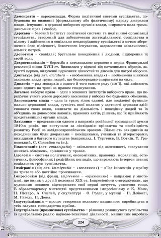 224224
Äåìîêðàòіÿ – íàðîäîâëàääÿ. Ôîðìà ïîëіòè÷íîї ñèñòåìè ñóñïіëüñòâà, ïî-
áóäîâàíà íà âèçíàííі (ôîðìàëüíîìó àáî ôàêòè÷íîìó) íàðîäó äæåðåëîì
âëàäè, іñíóâàííі â äåðæàâі âèáîðíèõ îðãàíіâ âëàäè, øèðîêîãî êîëà ãðîìà-
äÿíñüêèõ ïðàâ і ñâîáîä.
Äåðæàâà – áàçîâèé іíñòèòóò ïîëіòè÷íîї ñèñòåìè òà ïîëіòè÷íîї îðãàíіçàöії
ñóñïіëüñòâà, ñòâîðåíèé äëÿ çàáåçïå÷åííÿ æèòòєäіÿëüíîñòі ñóñïіëüñòâà â
öіëîìó і çäіéñíåííÿ â ñîöіàëüíî íåîäíîðіäíîìó ñóñïіëüñòâі ç ìåòîþ çáåðå-
æåííÿ éîãî öіëіñíîñòі, áåçïå÷íîãî іñíóâàííÿ, çàäîâîëåííÿ çàãàëüíîñîöі-
àëüíèõ ïîòðåá.
Äåñïîòèçì – ñâàâіëëÿ; áðóòàëüíå ïîâîäæåííÿ ç ëþäüìè, ïіäêîðåííÿ їõ
ñâîїé âîëі.
Äåõðèñòèÿíіçàöіÿ – áîðîòüáà ç êàòîëèöüêîþ öåðêâîþ â ïåðіîä Ôðàíöóçüêîї
ðåâîëþöії êіíöÿ XVIII ñò. Âèÿâèëàñÿ ó âіäìîâі âіä êàòîëèöüêèõ îáðÿäіâ, çà-
êðèòòі öåðêîâ, âèëó÷åííі öåðêîâíèõ öіííîñòåé òà äçâîíіâ äëÿ ïîòðåá îáîðîíè.
Äèêòàòóðà (âіä ëàò. dictatura – «íåîáìåæåíà âëàäà») – íåîáìåæåíà íіÿêèìè
çàêîíàìè âëàäà ãðóïè ëþäåé, ùî áåçïîñåðåäíüî ñïèðàєòüñÿ íà ñèëó.
Äèíàñòіÿ – ðÿä ìîíàðõіâ ç îäíîãî é òîãî ñàìîãî ðîäó (ñіì’ї), ÿêі çìіíþþòü
îäèí îäíîãî íà òðîíі çà ïðàâîì ñïàäêóâàííÿ.
Çàãàëüíå âèáîð÷å ïðàâî – îäèí ç îñíîâíèõ іíñòèòóòіâ âèáîð÷îãî ïðàâà, ùî ïå-
ðåäáà÷àє ó÷àñòü óñüîãî äîðîñëîãî íàñåëåííÿ ó âèáîðàõ áåç áóäü-ÿêèõ îáìåæåíü.
Çàêîíîäàâ÷à âëàäà – îäíà іç òðüîõ ãіëîê єäèíîї, àëå ïîäіëåíîї ôóíêöіî-
íàëüíî äåðæàâíîї âëàäè, ñóòíіñòü ÿêîї ïîëÿãàє ó çäàòíîñòі äåðæàâè çäіé-
ñíþâàòè ñâîþ âîëþ, âïëèâàòè íà äіÿëüíіñòü і ïîâåäіíêó ëþäåé òà їõ
îá’єäíàíü çà äîïîìîãîþ çàêîíіâ, ïðàâîâèõ àêòіâ, ðіøåíü, ùî їõ ïðèéìàþòü
ïðåäñòàâíèöüêі îðãàíè âëàäè.
Çàõіäíèêè – ïðåäñòàâíèêè îäíîãî ç íàïðÿìіâ ðîñіéñüêîї ãðîìàäñüêîї äóìêè
1840-õ ðîêіâ, ùî âèñòóïàëè çà ëіêâіäàöіþ êðіïàöòâà òà íåîáõіäíіñòü
ðîçâèòêó Ðîñії çà çàõіäíîєâðîïåéñüêèì çðàçêîì. Áіëüøіñòü çàõіäíèêіâ çà
ïîõîäæåííÿì áóëè äâîðÿíàìè – ïîìіùèêàìè, ó÷åíèìè òà ëіòåðàòîðàìè,
âèõіäöÿìè ç áàãàòîãî êóïåöòâà (íàïðèêëàä, І. Òóðãåíєâ, Â. Áîòêіí, Ò. Ãðà-
íîâñüêèé, Ñ. Ñîëîâéîâ òà іí.).
Åìàíñèïàöіÿ (ëàò. emancipatio) – çâіëüíåííÿ âіä çàëåæíîñòі, ñêàñóâàííÿ
ÿêèõîñü îáìåæåíü, çðіâíÿííÿ ó ïðàâàõ.
Іäåîëîãіÿ – ñèñòåìà ïîëіòè÷íèõ, åêîíîìі÷íèõ, ïðàâîâèõ, ìîðàëüíèõ, åñòå-
òè÷íèõ, ôіëîñîôñüêèõ і ðåëіãіéíèõ ïîãëÿäіâ, ùî âèðàæàþòü іíòåðåñè ïåâíèõ
ñîöіàëüíèõ ãðóï ñóñïіëüñòâà.
Іììіãðàöіÿ (âіä ëàò. immigratio – «âñåëÿþñÿ») – â’їçä іíîçåìöіâ ó êðàїíó
íà òðèâàëå àáî ïîñòіéíå ïðîæèâàííÿ.
Іìïðåñіîíіçì (âіä ôðàíö. impression – «âðàæåííÿ») – íàïðÿìîê ó ìèñòå-
öòâі, ùî âèíèê ó äðóãіé ïîëîâèíі XIX ñò. Іìïðåñіîíіñòè ñòâåðäæóâàëè, ùî
õóäîæíèê ïîâèíåí âіäòâîðþâàòè ñâîї ïåðøі ïî÷óòòÿ, óÿâëåííÿ òîùî.
Â îáðàçîòâîð÷îìó ìèñòåöòâі ïðåäñòàâíèêàìè іìïðåñіîíіçìó є Ê. Ìîíå,
Í. Ïіññàðî, À. Ñèñëåé, ó ñêóëüïòóðі – Î. Ðîäåí, ó ìóçèöі – Í. Äåáþññі,
Ì. Ðàâåëü, Ï. Äþêà.
Іíäóñòðіàëіçàöіÿ – ïðîöåñ ñòâîðåííÿ âåëèêîãî ìàøèííîãî âèðîáíèöòâà â
óñіõ ãàëóçÿõ ãîñïîäàðñòâà êðàїíè.
Іíäóñòðіàëüíå (ïðîìèñëîâå) ñóñïіëüñòâî – ðіçíîâèä ðîçâèíóòîãî ñóñïіëüñòâà
іç öåíòðàëüíîþ ðîëëþ íàóêîâî-òåõíі÷íîї äіÿëüíîñòі, ìàøèííèì âèðîáíè-
 