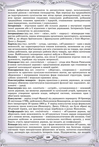 55225225225225225225
öòâîì, ôàáðè÷íîþ îðãàíіçàöієþ òà äèñöèïëіíîþ ïðàöі, çàãàëüíîíàöіî-
íàëüíèì ðèíêîì і ñèñòåìîþ ãîñïîäàðñòâà. Ïðè ïåðåõîäі âіä òðàäèöіéíîãî
äî іíäóñòðіàëüíîãî ñóñïіëüñòâà ìàє ìіñöå ïðîöåñ äåìîêðàòèçàöії, âêëþ÷à-
þ÷è ïðîöåñ çìåíøåííÿ ñïàäêîâèõ ñîöіàëüíèõ ðîçáіæíîñòåé, ðóéíàöіþ
òðàäèöіéíèõ ñòàíîâèõ ïðèâіëåїâ і ієðàðõіé, ñòàíîâëåííÿ ãðîìàäÿíñüêèõ
ïðàâ (þðèäè÷íèõ, ïîëіòè÷íèõ і ñîöіàëüíèõ).
Іíòåðâåíöіÿ – âòðó÷àííÿ îäíієї àáî êіëüêîõ äåðæàâ ó âíóòðіøíі ñïðàâè
іíøîї äåðæàâè àáî â її âіäíîñèíè ç òðåòіìè äåðæàâàìè. Іíòåðâåíöіÿ áóâàє
âîєííà, åêîíîìі÷íà òà äèïëîìàòè÷íà.
Іíòåðíàöіîíàë (âіä ëàò. inter – «ìіær », natio – «íàðîä») – ìіæíàðîäíå òîâà-
ðèñòâî ðîáіòíèêіâ, ïåðøà ìіæíàðîäíà îðãàíіçàöіÿ ïðîëåòàðіàòó, çàñíîâàíà
1864 ð. íà çáîðàõ áðèòàíñüêèõ і ôðàíöóçüêèõ ðîáіòíèêіâ ó Ñåíò-Ìàðòіíñ-
Õîëë ó Ëîíäîíі.
Êàðòåëü (âіä іòàë. ñàrtellî – «óãîäà, «äîãîâіð», «îá’єäíàííÿ») – îäèí ç âèäіâ
ìîíîïîëіé, ùî õàðàêòåðèçóєòüñÿ ñîþçîì âëàñíèêіâ, çàñíîâàíèì íà óãîäі
ïðî âñòàíîâëåííÿ îáîâ’ÿçêîâèõ äëÿ âñіõ ó÷àñíèêіâ öіí íà òîâàðè, ïðî óìîâè
íàéìó ðîáіòíèêіâ, ïðî ðîçïîäіë ðàéîíіâ çáóòó òîâàðіâ, ïðî îáìіí ïàòåíòàìè
òîùî. Íàéáіëüøîãî ïîøèðåííÿ êàðòåëі íàáóëè â Íіìå÷÷èíі.
Êîëîíіÿ – òåðèòîðіÿ àáî êðàїíà, ÿêà ïіñëÿ її çàâîþâàííÿ âòðà÷àє ñâîþ íå-
çàëåæíіñòü, ïåðåáóâàє ïіä âëàäîþ ìåòðîïîëії.
Êîíêîðäàò (âіä ëàò. concordatum – «óãîäà») – óãîäà ìіæ Ïàïîþ Ðèìñüêèì
(ãëàâîþ êàòîëèöüêîї öåðêâè) і ïðåäñòàâíèêîì äåðæàâè ïðî ñòàíîâèùå òà
ïðèâіëåї êàòîëèöüêîї öåðêâè â ïåâíіé êðàїíі.
Êîíñåðâàòèçì (âіä ëàò. conservo – «çáåðіãàþ», «îõîðîíÿþ») – ïîëіòè÷íі
іäåîëîãіÿ òà ïðàêòèêà ñóñïіëüíî-ïîëіòè÷íîãî æèòòÿ, ùî îðієíòóþòüñÿ íà
çáåðåæåííÿ і ïіäòðèìàííÿ іñíóþ÷èõ ôîðì ñîöіàëüíîї ñòðóêòóðè, òðàäè-
öіéíèõ öіííîñòåé і ìîðàëüíî-ïðàâîâèõ çàñàä.
Êîíñòèòóöіéíà ìîíàðõіÿ – ôîðìà ïðàâëіííÿ â äåÿêèõ äåðæàâàõ, äå âëàäà
ìîíàðõà îáìåæåíà êîíñòèòóöієþ (çàêîíîäàâ÷і ôóíêöії ìàє ïàðëàìåíò, âè-
êîíàâ÷і – óðÿä).
Êîíñòèòóöіÿ (âіä ëàò. constitutio – «óñòðіé», «óñòàíîâëåííÿ») – îñíîâíèé
çàêîí äåðæàâè, ùî âèçíà÷àє äåðæàâíèé òà ñóñïіëüíèé óñòðіé, ïðèíöèïè òà
ïîðÿäîê óòâîðåííÿ îðãàíіâ âëàäè, âèáîð÷îї ñèñòåìè, îñíîâíèõ ïðàâ і
îáîâ’ÿçêіâ ãðîìàäÿí.
Êîíñóëüñòâî – ïåðіîä іñòîðії Ôðàíöії âіä äåðæàâíîãî ïåðåâîðîòó 18 áðþìåðà
(9 ëèñòîïàäà 1799), çäіéñíåíîãî Íàïîëåîíîì Áîíàïàðòîì, äî ïðîãîëîøåííÿ
éîãî іìïåðàòîðîì 18 òðàâíÿ 1804 ð. Ó ïåðіîä êîíñóëüñòâà âëàäà ôîðìàëüíî
íàëåæàëà òðüîì êîíñóëàì (Áîíàïàðòó, Äþêî, Ñіéєñó), ùî áóëè îáðàíі íà
10-ðі÷íèé òåðìіí, àëå ôàêòè÷íî âëàäà ïåðåáóâàëà â ðóêàõ Íàïîëåîíà.
Êîíôåäåðàöіÿ (âіä ëàò. confederatio – «ñîþç») – îá’єäíàííÿ äåðæàâ, ùî
çáåðіãàþòü ñâîþ íåçàëåæíіñòü òà îá’єäíóþòüñÿ òіëüêè çàðàäè êîîðäèíàöії
äіé ç ïåâíîþ ìåòîþ, ïåðåâàæíî – çîâíіøíüîïîëіòè÷íîþ àáî âîєííîþ. Ñâîї
çàâäàííÿ çäіéñíþє çà äîïîìîãîþ ñïåöіàëüíèõ ïîñòіéíèõ îðãàíіâ, ó ÿêèõ
áåðóòü ó÷àñòü ïðåäñòàâíèêè äåðæàâ, ùî âõîäÿòü äî êîíôåäåðàöії.
Êîíöåðí (âіä àíãë. concern) – îäíà ç ôîðì ìîíîïîëіñòè÷íèõ îá’єäíàíü, ùî
õàðàêòåðèçóєòüñÿ ïàíóâàííÿì ãðóïè ìîíîïîëіñòіâ íàä áàãàòüìà ïіäïðè-
єìñòâàìè ÷åðåç âèêîðèñòàííÿ ôіíàíñîâèõ çâ’ÿçêіâ, ïàòåíòíî-ëіöåíçіéíèõ
óãîä, äîãîâîðіâ ïðî ñïіëüíіñòü іíòåðåñіâ òîùî. Ïіäïðèєìñòâà, ùî âõîäÿòü
 