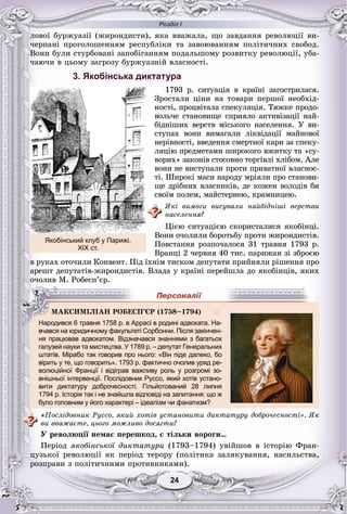 Розділ І
2424
ëîâîї áóðæóàçії (æèðîíäèñòè), ÿêà ââàæàëà, ùî çàâäàííÿ ðåâîëþöії âè-
÷åðïàíі ïðîãîëîøåííÿì ðåñïóáëіêè òà çàâîþâàííÿì ïîëіòè÷íèõ ñâîáîä.
Âîíè áóëè ñòóðáîâàíі çàïîáіãàííÿì ïîäàëüøîìó ðîçâèòêó ðåâîëþöії, óáà-
÷àþ÷è â öüîìó çàãðîçó áóðæóàçíіé âëàñíîñòі.
3. Якобінська диктатура
1793 ð. ñèòóàöіÿ â êðàїíі çàãîñòðèëàñÿ.
Çðîñòàëè öіíè íà òîâàðè ïåðøîї íåîáõіä-
íîñòі, ïðîöâіòàëà ñïåêóëÿöіÿ. Òÿæêå ïðîäî-
âîëü÷å ñòàíîâèùå ñïðèÿëî àêòèâіçàöії íàé-
áіäíіøèõ âåðñòâ ìіñüêîãî íàñåëåííÿ. Ó âè-
ñòóïàõ âîíè âèìàãàëè ëіêâіäàöії ìàéíîâîї
íåðіâíîñòі, ââåäåííÿ ñìåðòíîї êàðè çà ñïåêó-
ëÿöіþ ïðåäìåòàìè øèðîêîãî âæèòêó òà «ñó-
âîðèõ» çàêîíіâ ñòîñîâíî òîðãіâëі õëіáîì. Àëå
âîíè íå âèñòóïàëè ïðîòè ïðèâàòíîї âëàñíîñ-
òі. Øèðîêі ìàñè íàðîäó ìðіÿëè ïðî ñòàíîâè-
ùå äðіáíèõ âëàñíèêіâ, äå êîæåí âîëîäіâ áè
ñâîїì ïîëåì, ìàéñòåðíåþ, êðàìíèöåþ.
ßêі âèìîãè âèñóâàëè íàéáіäíіøі âåðñòâè
íàñåëåííÿ?
Öієþ ñèòóàöієþ ñêîðèñòàëèñÿ ÿêîáіíöі.
Âîíè î÷îëèëè áîðîòüáó ïðîòè æèðîíäèñòіâ.
Ïîâñòàííÿ ðîçïî÷àëîñÿ 31 òðàâíÿ 1793 ð.
Âðàíöі 2 ÷åðâíÿ 40 òèñ. ïàðèæàí çі çáðîєþ
â ðóêàõ îòî÷èëè Êîíâåíò. Ïіä їõíіì òèñêîì äåïóòàòè ïðèéíÿëè ðіøåííÿ ïðî
àðåøò äåïóòàòіâ-æèðîíäèñòіâ. Âëàäà ó êðàїíі ïåðåéøëà äî ÿêîáіíöіâ, ÿêèõ
î÷îëèâ Ì. Ðîáåñï’єð.
вчався на юридичному факультеті Сорбонни. Після закінчен-
ня працював адвокатом. Відзначався знаннями з багатьох
галузей науки та мистецтва. У 1789 р. – депутат Генеральних
штатів. Мірабо так говорив про нього: «Він піде далеко, бо
вірить у те, що говорить». 1793 р. фактично очолив уряд ре-
волюційної Франції і відіграв важливу роль у розгромі зо-
внішньої інтервенції. Послідовник Руссо, який хотів устано-
вити диктатуру доброчесності. Гільйотований 28 липня
1794 р. Історія так і не знайшла відповіді на запитання: що ж
було головним у його характері – ідеалізм чи фанатизм?
«Ïîñëіäîâíèê Ðóññî, ÿêèé õîòіâ óñòàíîâèòè äèêòàòóðó äîáðî÷åñíîñòі». ßê
âè ââàæàєòå, öüîãî ìîæëèâî äîñÿãòè?
Ó ðåâîëþöії íåìàє ïåðåøêîä, є òіëüêè âîðîãè…
Ïåðіîä ÿêîáіíñüêîї äèêòàòóðè (1793–1794) óâіéøîâ â іñòîðіþ Ôðàí-
öóçüêîї ðåâîëþöії ÿê ïåðіîä òåðîðó (ïîëіòèêà çàëÿêóâàííÿ, íàñèëüñòâà,
ðîçïðàâè ç ïîëіòè÷íèìè ïðîòèâíèêàìè).
Якобінський клуб у Парижі.
ХІХ ст.
ÌÀÊÑÈÌІËІÀÍ ÐÎÁÅÑÏ’ЄÐ (1758–1794)
Народився 6 травня 1758 р. в Аррасі в родині адвоката. На-
 