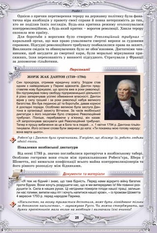 Розділ І
55252525252525
Îäíієþ ç ïðè÷èí ïåðåòâîðåííÿ òåðîðó íà äåðæàâíó ïîëіòèêó áóëà ôàíà-
òè÷íà âіðà ÿêîáіíöіâ ó ïðàâîòó ñâîєї ñïðàâè é ïîâíà íåòåðïèìіñòü äî òèõ,
õòî íå ïîäіëÿâ їõíіõ ïîãëÿäіâ. Áóäü-ÿêà êðèòèêà ðåæèìó îãîëîøóâàëàñÿ
êîíòððåâîëþöіéíîþ, à áóäü-ÿêèé êðèòèê – âîðîãîì ðåâîëþöії. Õâèëÿ òåðîðó
îõîïèëà âñþ êðàїíó.
Äëÿ áîðîòüáè ç âîðîãàìè áóëî ñòâîðåíî Ðåâîëþöіéíèé òðèáóíàë –
êàðàëüíèé îðãàí, ùî ìàâ ïðàâî óõâàëþâàòè ñìåðòíі âèðîêè çà ñóäîâèìè
ñïðàâàìè. Ïіäñóäíі ðåâîëþöіéíîãî òðèáóíàëó ïîçáàâëÿëèñÿ ïðàâà íà çàõèñò.
Âèêëèêàòè ñâіäêіâ òà îáâèíóâà÷åíèõ áóëî íå îáîâ’ÿçêîâèì. Äîñòàòíіìè ÷èí-
íèêàìè, ùîá çàñóäèòè äî ñìåðòíîї êàðè, áóëè ìîðàëüíі ìіðêóâàííÿ ïðè-
ñÿæíèõ, їõíÿ ïåðåêîíàíіñòü ó âèííîñòі ïіäñóäíîãî. Ñòðà÷óâàëè ó Ôðàíöії
çà äîïîìîãîþ ãіëüéîòèíè.
у у у
одним з найвідоміших у Парижі адвокатів. Дантон пред-
ставляв нову буржуазію, що зросла вже в роки революції.
Він підтримував повну свободу підприємницької діяльності
й різко заперечував усілякі обмеження власності. Дантон
вірив у силу грошей і за роки революції набув великого
багатства. Він був людиною дії та боротьби, давав корисні
й докладні поради. Особливо великою була заслуга Дан-
тона в організації захисту Вітчизни. За часів якобінської
диктатури з його ініціативи було створено Революційний
трибунал. Пізніше, перебуваючи у в’язниці, він казав:
«Я запропонував заснувати цей Революційний трибунал.
Тепер я прошу вибачення за це в Бога та в людей…». 1 квітня 1794 р. Дантона гільйо-
тинували. Його останні слова були звернені до ката: «Ти покажеш мою голову народу:
вона варта цього».
Ðîáåñï’єð і Äàíòîí áóëè ñó÷àñíèêàìè. Ç’ÿñóéòå, ùî çáëèæóє їõ, ðîáèòü ëþäüìè
îäíієї åïîõè.
Ïîâàëåííÿ ÿêîáіíñüêîї äèêòàòóðè
Âіä îñåíі 1793 ð. çíà÷íî ïîãëèáèëèñÿ ïðîòèðі÷÷ÿ â ÿêîáіíñüêîìó òàáîðі.
Îñîáëèâî ãîñòðèìè âîíè ñòàëè ìіæ ïðèõèëüíèêàìè Ðîáåñï’єðà, Åáåðà і
Øîìåòòà, ÿêі âèìàãàëè êîíôіñêàöії âñüîãî ìàéíà êîíòððåâîëþöіîíåðіâ òà
éîãî ðіâíîãî ðîçïîäіëó ìіæ áіäíÿêàìè.
ли нас голими, випили наш піт і хочуть напитися нашої крові», – із промови Шометта
4 вересня 1793 р. перед народом Парижа.
«Íàñèëüñòâî, íà ÿêîìó òðèìàєòüñÿ äåñïîòèçì, ìîæå áóòè ëіêâіäîâàíå òіëüêè
çà äîïîìîãîþ íàñèëüñòâà», – çàóâàæóâàâ Ðóññî. ×è ìîæíà ñòâåðäæóâàòè, ùî
äóìêè ïðîñâіòíèêіâ ìàëè âïëèâ íà ÿêîáіíöіâ і âèçíà÷àëè їõíі â÷èíêè?
ÆÎÐÆ ÆÀÊ ÄÀÍÒÎÍ (1759–1794)
Син прокурора, отримав юридичну освіту. Згодом став
«Я теж не бідний і знаю, що таке бідність. Перед нами відкрито війну багатих
проти бідних. Вони хочуть роздушити нас, що ж ми випередимо їх! Ми повинні роз-
душити їх. Сила в наших руках. Ці негідники пожерли плоди нашої праці; залиши-
 