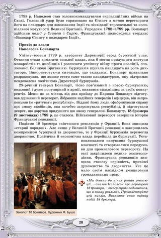 Розділ І
2828
1798 ð. Íàïîëåîí ñòàâ ãîëîâíîêîìàíäóâà÷åì åêñïåäèöіéíèõ âіéñüê íà
Ñõîäі. Ãîëîâíèé óäàð áóëî ñïðÿìîâàíî íà Єãèïåò ç ìåòîþ ïåðåòâîðèòè
éîãî íà ïëàöäàðì äëÿ çàâîþâàííÿ Іíäії òà ëіêâіäàöії òîðãîâåëüíîї òà êîëî-
íіàëüíîї ìîãóòíîñòі Âåëèêîї Áðèòàíії. Óïðîäîâæ 1798–1799 ðð. Áîíàïàðò
çäіéñíèâ ïîõіä ó Єãèïåò і Ñèðіþ. Ôðàíöóçüêèé ïîëêîâîäåöü òâåðäèâ:
«Âîëîäàð Єãèïòó є âîëîäàðåì Іíäії».
Ïðèõіä äî âëàäè
Íàïîëåîíà Áîíàïàðòà
Óëіòêó–âîñåíè 1799 ð. àâòîðèòåò Äèðåêòîðії ñåðåä áóðæóàçії óïàâ.
Îñòàííÿ ñòàëà âèìàãàòè ñèëüíîї âëàäè, ÿêà á ìîãëà ïðèäóøèòè âèñòóïè
ìîíàðõіñòіâ òà ÿêîáіíöіâ і ðîçïî÷àòè óñïіøíó âіéíó ïðîòè êîàëіöії, î÷î-
ëþâàíîї Âåëèêîþ Áðèòàíієþ. Áóðæóàçіÿ øóêàëà êàíäèäàòà íà ðîëü äèê-
òàòîðà. Âèêîðèñòîâóþ÷è ñèòóàöіþ, ùî ñêëàëàñÿ, Áîíàïàðò ïðàâèëüíî
ðîçðàõîâóâàâ, ùî çìîæå ñòàòè ñàìå òàêîþ êàíäèäàòóðîþ, ÿêó ïіäòðèìàє
íåâäîâîëåíà ïîëіòèêîþ Äèðåêòîðії áóðæóàçіÿ.
29-ðі÷íèé ãåíåðàë Áîíàïàðò, òіñíî ïîâ’ÿçàíèé ç íîâîþ áóðæóàçієþ,
âîëüîâèé і äóæå ïîïóëÿðíèé â àðìії, âèÿâèâñÿ ñèëüíіøèì çà ñâîїõ êîíêó-
ðåíòіâ. Ìåíø ÿê çà ìіñÿöü âіä äíÿ ïðèїçäó äî Ïàðèæà Áîíàïàðò ïіäãîòó-
âàâ äåðæàâíèé ïåðåâîðîò. Çіáðàâøè íàäіéíèõ ãåíåðàëіâ і îôіöåðіâ, âіí çàïðî-
ïîíóâàâ їì «ðÿòóâàòè ðåñïóáëіêó». Âіääàíі éîìó ëþäè ñôàáðèêóâàëè ñïðàâó
ïðî çìîâó ÿêîáіíöіâ, ÿêà íà÷åáòî çàãðîæóâàëà ðåñïóáëіöі, é ïіäãîòóâàëè
äåêðåò, ùî äîðó÷àâ ïðèäóøèòè öþ çìîâó ãåíåðàëîâі Áîíàïàðòó. 18 áðþìåðà
(9 ëèñòîïàäà) 1799 ð. öå ñòàëîñÿ. Âіéñüêîâèé ïåðåâîðîò çàâåðøèâ іñòîðіþ
Ôðàíöóçüêîї ðåâîëþöії.
Ïîäіÿìè 18 áðþìåðà ñêіí÷èëàñÿ ðåâîëþöіÿ ó Ôðàíöії. Âîíà çíèùèëà
«ñòàðèé ïîðÿäîê». Àëå ÿêùî ó Âåëèêіé Áðèòàíії ðåâîëþöіÿ çàâåðøèëàñü
êîìïðîìіñîì áóðæóàçії òà äâîðÿíñòâà, òî ó Ôðàíöії áóðæóàçіÿ ïåðåìîãëà
äâîðÿíñòâî. Ïîëіòè÷íà é åêîíîìі÷íà âëàäà ïåðåéøëà äî áóðæóàçії. Óñòà-
íîâëþâàëîñÿ ïàíóâàííÿ áóðæóàçíîї
âëàñíîñòі òà ñòâîðþâàëèñÿ ïåðåäóìî-
âè äëÿ ïðîìèñëîâîãî ïåðåâîðîòó. Íà
ñåëі çàêðіïèëîñÿ âåëèêå çåìëåâîëî-
äіííÿ. Ôðàíöóçüêà ðåâîëþöіÿ çíè-
ùèëà ñòàíîâó íåðіâíіñòü, ïðèâіëåї
äóõîâåíñòâà òà äâîðÿíñòâà. Óñå öå
ìàëî ñâîїì íàñëіäêîì ðîçøèðåííÿ
ãðîìàäÿíñüêèõ ïðàâ.
«Ìè äîâåëè äî êіíöÿ ðîìàí ðåâîëþ-
öії, – ñêàçàâ Íàïîëåîí ïðî ïåðåâîðîò
18 áðþìåðà, – òåïåð òðåáà ïîäèâèòèñÿ,
ùî â íüîìó ðåàëüíå». Ïðîêîìåíòóéòå
öåé âèñëіâ. Âèñëîâòå ñâîþ îöіíêó
ïîäіé 18 áðþìåðà.
Заколот 18 брюмера. Художник Ф. Бушо
 