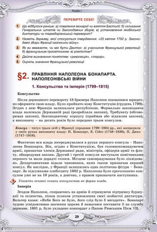 Розділ І
99292929292929
ПЕРЕВІРТЕ СЕБЕ!
Що відбулося раніше: а) повалення монархії чи взяття Бастилії; б) скликання
Генеральних штатів чи Законодавчих зборів; в) установлення якобінської
диктатури чи термідоріанський переворот?
Назвіть державу, якої стосується твердження: «20 квітня 1792 р. Законо-
давчі збори Франції оголосили війну».
Як ви вважаєте, чи міг бути Дантон: а) учасником Французької революції;
б) французьким просвітником; в) роялістом?
Дайте визначення поняттям: «революція», «терор».
Оцініть значення Французької революції.
§2. ПРАВЛІННЯ НАПОЛЕОНА БОНАПАРТА.
НАПОЛЕОНІВСЬКІ ВІЙНИ
1. Консульство та імперія (1799–1815)
Êîíñóëüñòâî
Ïіñëÿ äåðæàâíîãî ïåðåâîðîòó 18 áðþìåðà Íàïîëåîí ïîêâàïèâñÿ þðèäè÷-
íî îôîðìèòè ñâîþ âëàäó. Áóëî ïðèéíÿòî íîâó Êîíñòèòóöіþ (ãðóäåíü 1799).
Çãіäíî ç íåþ Ôðàíöіÿ çàëèøàëàñÿ ðåñïóáëіêîþ. Ôîðìàëüíî çàêîíîäàâ÷à
âëàäà íàëåæàëà Äåðæàâíіé ðàäі (ðîçðîáëÿëà çàêîíè), Òðèáóíàòó (îáãîâî-
ðþâàâ çàêîíè), Çàêîíîäàâ÷îìó êîðïóñó (ïðèéìàâ àáî âіäõèëÿâ çàêîíè),
à âèêîíàâ÷ó – íà äåñÿòü ðîêіâ áóëî ïåðåäàíî òðüîì êîíñóëàì.
Êîíñóë – òèòóë òðüîõ îñіá ó Ôðàíöії óïðîäîâæ 1799–1804 ðð., ÿêі çîñåðåäèëè
ó ñâîїõ ðóêàõ âèêîíàâ÷ó âëàäó: Í. Áîíàïàðò, Å. Ñіéєñ (1748–1836), Ï. Äþêî
(1747–1816).
Ôàêòè÷íî âñÿ âëàäà çîñåðåäæóâàëàñÿ â ðóêàõ ïåðøîãî êîíñóëà – Íàïî-
ëåîíà Áîíàïàðòà. Âіí, çãіäíî ç Êîíñòèòóöієþ, áóâ ãîëîâíîêîìàíäóâà÷åì
àðìії, ïðèçíà÷àâ ÷ëåíіâ Äåðæàâíîї ðàäè, ìіíіñòðіâ, îôіöåðіâ àðìії òà ôëî-
òó, îáíàðîäóâàâ çàêîíè. Äðóãèé і òðåòіé êîíñóëè âèñòóïàëè ïîìі÷íèêàìè
ïåðøîãî òà ìàëè äîðàä÷і ãîëîñè. Ìіñöåâå ñàìîâðÿäóâàííÿ áóëî ëіêâіäîâà-
íî. Äåïàðòàìåíòàìè âіäàëè ÷èíîâíèêè, ÿêèõ òàêîæ ïðèçíà÷àâ ïåðøèé
êîíñóë. ßê íàñëіäîê, ó Ôðàíöії çàëèøèëàñü îäíà ïîëіòè÷íà ôіãóðà – Áîíà-
ïàðò. Çà ïіäñóìêàìè ïëåáіñöèòó 1802 ð. Íàïîëåîíà áóëî ïðîãîëîøåíî êîí-
ñóëîì óæå íå íà 10 ðîêіâ, à äîâі÷íî, ç ïðàâîì ïðèçíà÷àòè íàñòóïíèêà.
Óêàæіòü îñíîâíі îçíàêè êîíñóëüñòâà ÿê ôîðìè âëàäè.
Іìïåðіÿ
Çãîäîì Íàïîëåîí, ñïèðàþ÷èñü íà àðìіþ é îòðèìóþ÷è ïіäòðèìêó áóðæó-
àçії òà ñåëÿíñòâà, ïіøîâ øëÿõîì óñòàíîâëåííÿ ñâîєї îñîáèñòîї äèêòàòóðè.
Âîëüòåð êàçàâ: «ßêáè Áîãà íå áóëî, éîãî ñëіä áóëî á âèãàäàòè». Áîíàïàðò
÷óäîâî óñâіäîìëþâàâ çíà÷åííÿ öåðêâè é íàìàãàâñÿ ïîñòàâèòè її íà ñëóæáó
äåðæàâè. 1801 ð. áóëî óêëàäåíî êîíêîðäàò ç Ïàïîþ Ðèìñüêèì Ïієì VII.
ПЕРЕВІРТЕ СЕБЕ!
о відбулося раніше: а) повалення монархії чи взяття Бастилії; б) скли1.
2.
3.
5.
4.
 