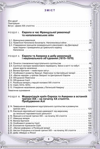 33333333
З М І С Т
Юні друзі! . . . . . . . . . . . . . . . . . . . . . . . . . . . . . . . . . . . . . . . . . 5
Повторення . . . . . . . . . . . . . . . . . . . . . . . . . . . . . . . . . . . . . . . . 6
Вступ. «Довге ХІХ століття» . . . . . . . . . . . . . . . . . . . . . . . . . . . . . . . 7
Р О З Д І Л I. Європа в час Французької революції
та наполеонівських війн
§ 1. Французька революція . . . . . . . . . . . . . . . . . . . . . . . . . . . . . . 13
§ 2. Правління Наполеона Бонапарта. Наполеонівські війни . . . . . . . . . . . . . 29
§ 3. Утвердження принципів громадянського рівноправ’я: від Декларації
прав людини і громадянина до Цивільного кодексу
Наполеона . . . . . . . . . . . . . . . . . . . . . . . . . . . . . . . . . . . . 42
Р О З Д І Л II. Європа та Америка в добу революцій
і національного об’єднання (1815–1870)
р р у р
§ 4. Початок становлення індустріального суспільства . . . . . . . . . . . . . . . . 48
§ 5. Суспільні наслідки промислового перевороту. Зміни в житті та побуті
різних верств населення . . . . . . . . . . . . . . . . . . . . . . . . . . . . . 54
§ 6. Велика Британія – «майстерня світу» . . . . . . . . . . . . . . . . . . . . . . 57
§ 7. Особливості розвитку Франції, Німеччини та Австрійської імперії . . . . . . . 67
§ 8. «Весна народів» у країнах Західної та Центральної Європи . . . . . . . . . 74
§ 9. Об’єднання Німеччини . . . . . . . . . . . . . . . . . . . . . . . . . . . . . . 86
§ 10. Об’єднання Італії . . . . . . . . . . . . . . . . . . . . . . . . . . . . . . . . . 90
§ 11. Російська імперія у першій половині XIX століття . . . . . . . . . . . . . . . 95
§ 12. США (1815–1870) . . . . . . . . . . . . . . . . . . . . . . . . . . . . . . . . . 107
§ 13. Утворення незалежних держав у Латинській Америці . . . . . . . . . . . . . 115
Тематичне оцінювання . . . . . . . . . . . . . . . . . . . . . . . . . . . . . . . . . 121
Р О З Д І Л III. Модернізація країн Європи та Америки в останній
третині XIX – на початку XX століття.
Пробудження Азії
рр
§ 14. Завершення формування індустріального суспільства в розвинутих
країнах світу . . . . . . . . . . . . . . . . . . . . . . . . . . . . . . . . . . . . 123
§ 15. Еволюція європейської соціал-демократії: від марксизму
до легальної парламентської діяльності . . . . . . . . . . . . . . . . . . . . 128
§ 16. Франція в останній третині ХІХ – на початку ХХ століття . . . . . . . . . . . 135
§ 17. Німецька імперія . . . . . . . . . . . . . . . . . . . . . . . . . . . . . . . . . 147
§ 18. Велика Британія . . . . . . . . . . . . . . . . . . . . . . . . . . . . . . . . . 151
§ 19. Особливості розвитку Італії . . . . . . . . . . . . . . . . . . . . . . . . . . . 156
§ 20. Економічне піднесення США . . . . . . . . . . . . . . . . . . . . . . . . . . . 158
§ 21. «Великі реформи» в Російській імперії . . . . . . . . . . . . . . . . . . . . . 163
§ 22. Австро-Угорщина в останній третині ХІХ – на початку ХХ століття . . . . . . 171
§ 23. Доба «Мейдзі» в Японії . . . . . . . . . . . . . . . . . . . . . . . . . . . . . 174
 