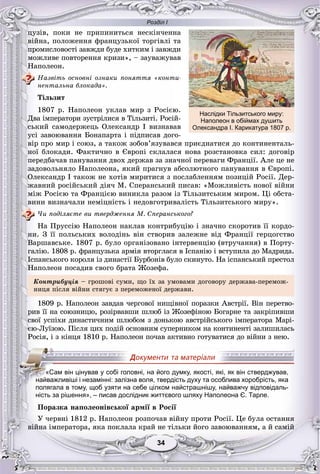 Розділ І
3434
öóçіâ, ïîêè íå ïðèïèíèòüñÿ íåñêіí÷åííà
âіéíà, ïîëîæåííÿ ôðàíöóçüêîї òîðãіâëі òà
ïðîìèñëîâîñòі çàâæäè áóäå õèòêèì і çàâæäè
ìîæëèâå ïîâòîðåííÿ êðèçè», – çàóâàæóâàâ
Íàïîëåîí.
Íàçâіòü îñíîâíі îçíàêè ïîíÿòòÿ «êîíòè-
íåíòàëüíà áëîêàäà».
Òіëüçèò
1807 ð. Íàïîëåîí óêëàâ ìèð ç Ðîñієþ.
Äâà іìïåðàòîðè çóñòðіëèñÿ â Òіëüçèòі. Ðîñіé-
ñüêèé ñàìîäåðæåöü Îëåêñàíäð I âèçíàâàâ
óñі çàâîþâàííÿ Áîíàïàðòà і ïіäïèñàâ äîãî-
âіð ïðî ìèð і ñîþç, à òàêîæ çîáîâ’ÿçóâàâñÿ ïðèєäíàòèñÿ äî êîíòèíåíòàëü-
íîї áëîêàäè. Ôàêòè÷íî â Єâðîïі ñêëàëàñÿ íîâà ðîçñòàíîâêà ñèë: äîãîâіð
ïåðåäáà÷àâ ïàíóâàííÿ äâîõ äåðæàâ çà çíà÷íîї ïåðåâàãè Ôðàíöії. Àëå öå íå
çàäîâîëüíÿëî Íàïîëåîíà, ÿêèé ïðàãíóâ àáñîëþòíîãî ïàíóâàííÿ â Єâðîïі.
Îëåêñàíäð I òàêîæ íå õîòіâ ìèðèòèñÿ ç ïîñëàáëåííÿì ïîçèöіé Ðîñії. Äåð-
æàâíèé ðîñіéñüêèé äіÿ÷ Ì. Ñïåðàíñüêèé ïèñàâ: «Ìîæëèâіñòü íîâîї âіéíè
ìіæ Ðîñієþ òà Ôðàíöієþ âèíèêëà ðàçîì іç Òіëüçèòñüêèì ìèðîì. Öі îáñòà-
âèíè âèçíà÷àëè íåìіöíіñòü і íåäîâãîòðèâàëіñòü Òіëüçèòñüêîãî ìèðó».
×è ïîäіëÿєòå âè òâåðäæåííÿ Ì. Ñïåðàíñüêîãî?
Íà Ïðóññіþ Íàïîëåîí íàêëàâ êîíòðèáóöіþ і çíà÷íî ñêîðîòèâ її êîðäî-
íè. Ç її ïîëüñüêèõ âîëîäіíü âіí ñòâîðèâ çàëåæíå âіä Ôðàíöії ãåðöîãñòâî
Âàðøàâñüêå. 1807 ð. áóëî îðãàíіçîâàíî іíòåðâåíöіþ (âòðó÷àííÿ) â Ïîðòó-
ãàëіþ. 1808 ð. ôðàíöóçüêà àðìіÿ âòîðãëàñÿ â Іñïàíіþ і âñòóïèëà äî Ìàäðèäà.
Іñïàíñüêîãî êîðîëÿ іç äèíàñòії Áóðáîíіâ áóëî ñêèíóòî. Íà іñïàíñüêèé ïðåñòîë
Íàïîëåîí ïîñàäèâ ñâîãî áðàòà Æîçåôà.
Êîíòðèáóöіÿ – ãðîøîâі ñóìè, ùî їõ çà óìîâàìè äîãîâîðó äåðæàâà-ïåðåìîæ-
íèöÿ ïіñëÿ âіéíè ñòÿãóє ç ïåðåìîæåíîї äåðæàâè.
1809 ð. Íàïîëåîí çàâäàâ ÷åðãîâîї íèùіâíîї ïîðàçêè Àâñòðії. Âіí ïåðåòâî-
ðèâ її íà ñîþçíèöþ, ðîçіðâàâøè øëþá іç Æîçåôіíîþ Áîãàðíå òà çàêðіïèâøè
ñâîї óñïіõè äèíàñòè÷íèì øëþáîì ç äîíüêîþ àâñòðіéñüêîãî іìïåðàòîðà Ìàðі-
єþ-Ëóїçîþ. Ïіñëÿ öèõ ïîäіé îñíîâíèì ñóïåðíèêîì íà êîíòèíåíòі çàëèøèëàñü
Ðîñіÿ, і ç êіíöÿ 1810 ð. Íàïîëåîí ïî÷àâ àêòèâíî ãîòóâàòèñÿ äî âіéíè ç íåþ.
ність за рішення», – писав дослідник життєвого шляху Наполеона Є. Тарле.
Ïîðàçêà íàïîëåîíіâñüêîї àðìії â Ðîñії
Ó ÷åðâíі 1812 ð. Íàïîëåîí ðîçïî÷àâ âіéíó ïðîòè Ðîñії. Öå áóëà îñòàííÿ
âіéíà іìïåðàòîðà, ÿêà ïîêëàëà êðàé íå òіëüêè éîãî çàâîþâàííÿì, à é ñàìіé
«Сам він цінував у собі головні, на його думку, якості, які, як він стверджував,
найважливіші і незамінні: залізна воля, твердість духу та особлива хоробрість, яка
полягала в тому, щоб узяти на себе цілком найстрашнішу, найважчу відповідаль-
Наслідки Тільзитського миру:
Наполеон в обіймах душить
Олександра І. Карикатура 1807 р.
 