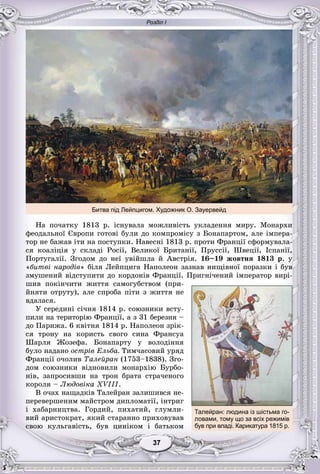 Розділ І
77373737373737
Íà ïî÷àòêó 1813 ð. іñíóâàëà ìîæëèâіñòü óêëàäåííÿ ìèðó. Ìîíàðõè
ôåîäàëüíîї Єâðîïè ãîòîâі áóëè äî êîìïðîìіñó ç Áîíàïàðòîì, àëå іìïåðà-
òîð íå áàæàâ іòè íà ïîñòóïêè. Íàâåñíі 1813 ð. ïðîòè Ôðàíöії ñôîðìóâàëà-
ñÿ êîàëіöіÿ ó ñêëàäі Ðîñії, Âåëèêîї Áðèòàíії, Ïðóññії, Øâåöії, Іñïàíії,
Ïîðòóãàëії. Çãîäîì äî íåї óâіéøëà é Àâñòðіÿ. 16–19 æîâòíÿ 1813 ð. ó
«áèòâі íàðîäіâ» áіëÿ Ëåéïöèãà Íàïîëåîí çàçíàâ íèùіâíîї ïîðàçêè і áóâ
çìóøåíèé âіäñòóïèòè äî êîðäîíіâ Ôðàíöії. Ïðèãíі÷åíèé іìïåðàòîð âèðі-
øèâ ïîêіí÷èòè æèòòÿ ñàìîãóáñòâîì (ïðè-
éíÿòè îòðóòó), àëå ñïðîáà ïіòè ç æèòòÿ íå
âäàëàñÿ.
Ó ñåðåäèíі ñі÷íÿ 1814 ð. ñîþçíèêè âñòó-
ïèëè íà òåðèòîðіþ Ôðàíöії, à ç 31 áåðåçíÿ –
äî Ïàðèæà. 6 êâіòíÿ 1814 ð. Íàïîëåîí çðіê-
ñÿ òðîíó íà êîðèñòü ñâîãî ñèíà Ôðàíñóà
Øàðëÿ Æîçåôà. Áîíàïàðòó ó âîëîäіííÿ
áóëî íàäàíî îñòðіâ Åëüáà. Òèì÷àñîâèé óðÿä
Ôðàíöії î÷îëèâ Òàëåéðàí (1753–1838). Çãî-
äîì ñîþçíèêè âіäíîâèëè ìîíàðõіþ Áóðáî-
íіâ, çàïðîñèâøè íà òðîí áðàòà ñòðà÷åíîãî
êîðîëÿ – Ëþäîâіêà XVIII.
Â î÷àõ íàùàäêіâ Òàëåéðàí çàëèøèâñÿ íå-
ïåðåâåðøåíèì ìàéñòðîì äèïëîìàòії, іíòðèã
і õàáàðíèöòâà. Ãîðäèé, ïèõàòèé, ãëóìëè-
âèé àðèñòîêðàò, ÿêèé ñòàðàííî ïðèõîâóâàâ
ñâîþ êóëüãàâіñòü, áóâ öèíіêîì і áàòüêîì
Битва під Лейпцигом. Художник О. Зауервейд
Талейран: людина із шістьма го-
ловами, тому що за всіх режимів
був при владі. Карикатура 1815 р.
 