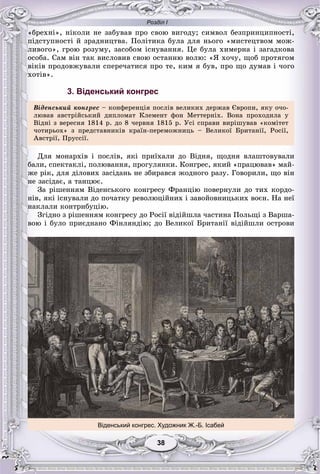 Розділ І
3838
«áðåõíі», íіêîëè íå çàáóâàâ ïðî ñâîþ âèãîäó; ñèìâîë áåçïðèíöèïíîñòі,
ïіäñòóïíîñòі é çðàäíèöòâà. Ïîëіòèêà áóëà äëÿ íüîãî «ìèñòåöòâîì ìîæ-
ëèâîãî», ãðîþ ðîçóìó, çàñîáîì іñíóâàííÿ. Öå áóëà õèìåðíà і çàãàäêîâà
îñîáà. Ñàì âіí òàê âèñëîâèâ ñâîþ îñòàííþ âîëþ: «ß õî÷ó, ùîá ïðîòÿãîì
âіêіâ ïðîäîâæóâàëè ñïåðå÷àòèñÿ ïðî òå, êèì ÿ áóâ, ïðî ùî äóìàâ і ÷îãî
õîòіâ».
3. Віденський конгрес
Âіäåíñüêèé êîíãðåñ – êîíôåðåíöіÿ ïîñëіâ âåëèêèõ äåðæàâ Єâðîïè, ÿêó î÷î-
ëþâàâ àâñòðіéñüêèé äèïëîìàò Êëåìåíò ôîí Ìåòòåðíіõ. Âîíà ïðîõîäèëà ó
Âіäíі ç âåðåñíÿ 1814 ð. äî 8 ÷åðâíÿ 1815 ð. Óñі ñïðàâè âèðіøóâàâ «êîìіòåò
÷îòèðüîõ» ç ïðåäñòàâíèêіâ êðàїí-ïåðåìîæíèöü – Âåëèêîї Áðèòàíії, Ðîñії,
Àâñòðії, Ïðóññії.
Äëÿ ìîíàðõіâ і ïîñëіâ, ÿêі ïðèїõàëè äî Âіäíÿ, ùîäíÿ âëàøòîâóâàëè
áàëè, ñïåêòàêëі, ïîëþâàííÿ, ïðîãóëÿíêè. Êîíãðåñ, ÿêèé «ïðàöþâàâ» ìàé-
æå ðіê, äëÿ äіëîâèõ çàñіäàíü íå çáèðàâñÿ æîäíîãî ðàçó. Ãîâîðèëè, ùî âіí
íå çàñіäàє, à òàíöþє.
Çà ðіøåííÿì Âіäåíñüêîãî êîíãðåñó Ôðàíöіþ ïîâåðíóëè äî òèõ êîðäî-
íіâ, ÿêі іñíóâàëè äî ïî÷àòêó ðåâîëþöіéíèõ і çàâîéîâíèöüêèõ âîєí. Íà íåї
íàêëàëè êîíòðèáóöіþ.
Çãіäíî ç ðіøåííÿì êîíãðåñó äî Ðîñії âіäіéøëà ÷àñòèíà Ïîëüùі ç Âàðøà-
âîþ і áóëî ïðèєäíàíî Ôіíëÿíäіþ; äî Âåëèêîї Áðèòàíії âіäіéøëè îñòðîâè
Віденський конгрес. Художник Ж.-Б. Ісабей
 