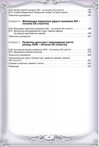 44
§ 24. Китай у другій половині XIX – на початку XX століття . . . . . . . . . . . . . 178
§ 25. Спроби модернізації Османської імперії та Персії (Ірану) . . . . . . . . . . . 184
Тематичне оцінювання . . . . . . . . . . . . . . . . . . . . . . . . . . . . . . . . . 187
Р О З Д І Л IV. Міжнародні відносини (друга половина XIX –
початок XX століття)
р
§ 26. Міжнародні відносини наприкінці XIX – на початку ХХ століття . . . . . . . . 189
§ 27. Британське володарювання в Індії. Народи Африки
під владою європейських держав . . . . . . . . . . . . . . . . . . . . . . . . 196
Тематичне оцінювання . . . . . . . . . . . . . . . . . . . . . . . . . . . . . . . . . 201
Р О З Д І Л V. Розвиток культури і повсякденне життя
(кінець XVIII – початок XX століття)
у уру ур
§ 28. Культурний процес наприкінці XVIII – на початку XX століття . . . . . . . . . 203
§ 29. Зародження масової культури . . . . . . . . . . . . . . . . . . . . . . . . . . 218
Тематичне оцінювання . . . . . . . . . . . . . . . . . . . . . . . . . . . . . . . . . 220
Узагальнення до курсу «Основні ідеї, здобутки, виклики “довгого
XIX століття”» . . . . . . . . . . . . . . . . . . . . . . . . . . . . . . . . . . . . . . 221
Словник історичних термінів і понять . . . . . . . . . . . . . . . . . . . . . . . . . 223
Література . . . . . . . . . . . . . . . . . . . . . . . . . . . . . . . . . . . . . . . 230
 