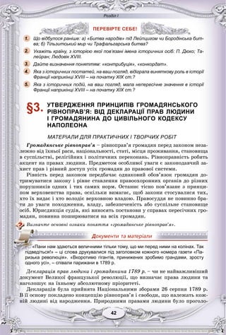 Розділ І
4242
ПЕРЕВІРТЕ СЕБЕ!
Що відбулося раніше: а) «Битва народів» під Лейпцигом чи Бородінська бит-
ва; б) Тільзитський мир чи Трафальгарська битва?
Укажіть країну, з історією якої пов’язані імена історичних осіб: П. Дюко; Та-
лейран; Людовік XVIII.
Дайте визначення поняттям: «контрибуція», «конкордат».
Яка з історичних постатей, на ваш погляд, відіграла виняткову роль в історії
Франції наприкінці XVIII – на початку XIX ст.?
Яка з історичних подій, на ваш погляд, мала непересічне значення в історії
Франції наприкінці XVIII – на початку XIX ст.?
§3. УТВЕРДЖЕННЯ ПРИНЦИПІВ ГРОМАДЯНСЬКОГО
РІВНОПРАВ’Я: ВІД ДЕКЛАРАЦІЇ ПРАВ ЛЮДИНИ
І ГРОМАДЯНИНА ДО ЦИВІЛЬНОГО КОДЕКСУ
НАПОЛЕОНА
МАТЕРІАЛИ ДЛЯ ПРАКТИЧНИХ І ТВОРЧИХ РОБІТ
Ãðîìàäÿíñüêå ðіâíîïðàâ’ÿ – ðіâíîïðàâ’ÿ ãðîìàäÿí ïåðåä çàêîíîì íåçà-
ëåæíî âіä їõíüîї ðàñè, íàöіîíàëüíîñòі, ñòàòі, ìіñöÿ ïðîæèâàííÿ, ñòàíîâèùà
â ñóñïіëüñòâі, ðåëіãіéíèõ і ïîëіòè÷íèõ ïåðåêîíàíü. Ðіâíîïðàâíіñòü ðîáèòü
àêöåíò íà ïðàâàõ ëþäèíè. Ïðåäìåòîì îñîáëèâîї óâàãè є çàêîíîäàâ÷èé çà-
õèñò ïðàâ і ðіâíèé äîñòóï óñіõ ãðîìàäÿí äî ïðàâîâîї ñèñòåìè.
Ðіâíіñòü ïåðåä çàêîíîì ïåðåäáà÷àє îäíàêîâèé îáîâ’ÿçîê ãðîìàäÿí äî-
òðèìóâàòèñÿ çàêîíó і ðіâíå ñòàâëåííÿ ïðàâîîõîðîííèõ îðãàíіâ äî ðіçíèõ
ïîðóøíèêіâ îäíèõ і òèõ ñàìèõ íîðì. Îñòàííє òіñíî ïîâ’ÿçàíå ç ïðèíöè-
ïîì âåðõîâåíñòâà ïðàâà, îñêіëüêè âèìàãàє, ùîá çàêîíè ñòîñóâàëèñÿ òèõ,
õòî їõ âèäàє і õòî âîëîäіє âåðõîâíîþ âëàäîþ. Ïðàâîñóääÿ íå ïîâèííî áðà-
òè äî óâàãè ïîõîäæåííÿ, âëàäó, çàáåçïå÷åíіñòü àáî ñóñïіëüíå ñòàíîâèùå
îñіá. Þðèñäèêöіÿ ñóäіâ, ÿêі âèíîñÿòü ïîñòàíîâè ó ñïðàâàõ ïåðåñі÷íèõ ãðî-
ìàäÿí, ïîâèííà ïîøèðþâàòèñÿ íà âñіõ ãðîìàäÿí.
Âèçíà÷òå îñíîâíі îçíàêè ïîíÿòòÿ «ãðîìàäÿíñüêå ðіâíîïðàâ’ÿ».
одного усі», – співали парижани в 1789 р.
Äåêëàðàöіÿ ïðàâ ëþäèíè і ãðîìàäÿíèíà 1789 ð. – ÷è íå íàéâàæëèâіøèé
äîêóìåíò Âåëèêîї ôðàíöóçüêîї ðåâîëþöії, ùî âèçíà÷àє ïðàâà ëþäèíè òà
íàãîëîøóє íà їõíüîìó àáñîëþòíîìó ïðіîðèòåòі.
Äåêëàðàöіÿ áóëà ïðèéíÿòà Íàöіîíàëüíèìè çáîðàìè 26 ñåðïíÿ 1789 ð.
Â її îñíîâó ïîêëàäåíî êîíöåïöіþ ðіâíîïðàâ’ÿ і ñâîáîäè, ùî íàëåæàòü êîæ-
íіé ëþäèíі âіä íàðîäæåííÿ. Ïðèðîäíèìè ïðàâàìè ëþäèíè áóëî ïðîãîëî-
ПЕРЕВІРТЕ СЕБЕ!
о відбулося раніше: а) «Битва народів» під Лейпцигом чи Бородінська1.
2.
3.
5.
4.
«Пани нам здаються величними тільки тому, що ми перед ними на колінах. Так
ііпідведіться!» – ці слова друкувалися під заголовком кожного номера газети «Па-
ризька революція». «Вкоротимо гігантів, принижених зробимо грандами, зросту
 