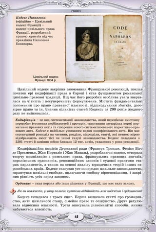 Розділ І
55454545454545
Öèâіëüíèé êîäåêñ çàêðіïèâ çàâîþâàííÿ Ôðàíöóçüêîї ðåâîëþöії, ïîêëàâ
ïî÷àòîê åðі êîäèôіêàöії ïðàâà â Єâðîïі і ñòàâ ôóíäàìåíòîì ðîìàíñüêîї
öèâіëüíî-ïðàâîâîї òðàäèöії. Ïіä ÷àñ éîãî ðîçðîáêè îñîáëèâà óâàãà çâåðòà-
ëàñÿ íà ÷іòêіñòü і íåñóïåðå÷íіñòü ôîðìóëþâàíü. Ìіñòèòü ôóíäàìåíòàëüíі
ïîëîæåííÿ ïðî ïðàâî ïðèâàòíîї âëàñíîñòі, âіäøêîäóâàííÿ çáèòêіâ, äîãî-
âіðíå ïðàâî òà іí. Çíà÷íà êіëüêіñòü ñòàòåé Êîäåêñó çà 200 ðîêіâ æîäíîãî
ðàçó íå çìіíþâàëàñÿ.
Êîäèôіêàöіÿ – öå âèä ñèñòåìàòèçàöії çàêîíîäàâñòâà, ÿêèé ïåðåäáà÷àє çìіñòîâíó
ïåðåðîáêó (óñóíåííÿ ðîçáіæíîñòåé і ïðîòèðі÷, ñêàñóâàííÿ çàñòàðіëèõ íîðì) íîð-
ìàòèâíî ïðàâîâèõ àêòіâ òà ñòâîðåííÿ íîâîãî ñèñòåìàòèçîâàíîãî íîðìàòèâíî-ïðà-
âîâîãî àêòà. Êîäåêñ є íàéáіëüø óæèâàíèì âèäîì êîäèôіêîâàíîãî àêòà. Âіí ìàє
ñòðóêòóðíèé ðîçïîäіë íà ÷àñòèíè, ðîçäіëè, ïіäðîçäіëè, ñòàòòі, ÿêі ïåâíîþ ìіðîþ
âіäîáðàæàþòü çìіñò òієї ÷è іíøîї ãàëóçі çàêîíîäàâñòâà. Êîäåêñ ñêëàäàâñÿ ç
2281 ñòàòòі é çàìіíèâ ñîáîþ áëèçüêî 12 òèñ. àêòіâ, óõâàëåíèõ ó ðîêè ðåâîëþöії.
Êîäèôіêàöіéíà êîìіñіÿ Äåðæàâíîї ðàäè (Ôðàíñóà Òðîíøå, Ôåëіêñ Áіãî
äå Ïðåàìåíüî, Æàí Ïîðòàëіñ і Æàê Ìàâàëü), ðîçðîáëÿþ÷è êîäåêñ, ñòâîðèëà
òâîð÷ó êîìïіëÿöіþ ç ðèìñüêîãî ïðàâà, ôðàíöóçüêèõ ïðàâîâèõ çâè÷àїâ,
êîðîëіâñüêèõ îðäîíàíñіâ, ðåâîëþöіéíèõ çàêîíіâ і ñóäîâîї ïðàêòèêè ñòà-
ðèõ ïàðëàìåíòіâ, à òàêîæ íà îñíîâі àíàëіçó þðèäè÷íèõ òåîðіé іíøèõ єâ-
ðîïåéñüêèõ êðàїí. Êîäåêñ ñêàñóâàâ óñå ïîïåðåäíє öèâіëüíå çàêîíîäàâñòâî,
ãàðàíòóâàâ öèâіëüíі ñâîáîäè, âêëþ÷àþ÷è ñâîáîäó âіðîñïîâіäàííÿ, і çàêðі-
ïèâ ðіâíіñòü óñіõ ïåðåä çàêîíîì.
Îðäîíàíñ – óêàç êîðîëÿ àáî іíøå ðіøåííÿ ó Ôðàíöії, ùî ìàє ñèëó çàêîíó.
ßê âè ââàæàєòå, ó ÷îìó ïîëÿãàє ñóòòєâà âіäìіííіñòü ìіæ êîäåêñîì і îðäîíàíñîì?
Êîäåêñ ñêëàäàâñÿ ç òðüîõ êíèã. Ïåðøà âêëþ÷àëà ñòàòòі ïðî ãðîìàäÿí-
ñòâî, àêòè öèâіëüíîãî ñòàíó, ñіìåéíå ïðàâî òà îïіêóíñòâî. Äðóãà ðåãóëþ-
âàëà âіäíîñèíè âëàñíîñòі. Òðåòÿ îïèñóâàëà ðіçíîìàíіòíі ñïîñîáè, ÿêèìè
íàáóâàєòüñÿ âëàñíіñòü.
Êîäåêñ Íàïîëåîíà
(îôіöіéíî – Öèâіëüíèé
êîäåêñ Ôðàíöії) –
êîäåêñ öèâіëüíîãî ïðàâà
Ôðàíöії, ðîçðîáëåíèé
ãðóïîþ þðèñòіâ ïіä ÷àñ
ïðàâëіííÿ Íàïîëåîíà
Áîíàïàðòà.
Цивільний кодекс
Франції 1804 р.
 