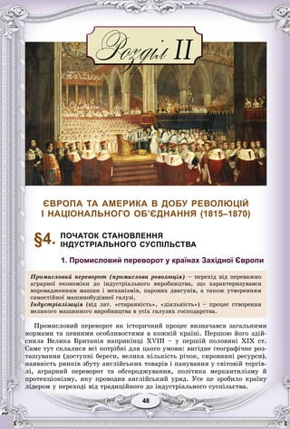 4848
ЄВРОПА ТА АМЕРИКА В ДОБУ РЕВОЛЮЦІЙ
І НАЦІОНАЛЬНОГО ОБ’ЄДНАННЯ (1815–1870)
§4. ПОЧАТОК СТАНОВЛЕННЯ
ІНДУСТРІАЛЬНОГО СУСПІЛЬСТВА
1. Промисловий переворот у країнах Західної Європи
Ïðîìèñëîâèé ïåðåâîðîò (ïðîìèñëîâà ðåâîëþöіÿ) – ïåðåõіä âіä ïåðåâàæíî
àãðàðíîї åêîíîìіêè äî іíäóñòðіàëüíîãî âèðîáíèöòâà, ùî õàðàêòåðèçóâàâñÿ
âïðîâàäæåííÿì ìàøèí і ìåõàíіçìіâ, ïàðîâèõ äâèãóíіâ, à òàêîæ óòâîðåííÿì
ñàìîñòіéíîї ìàøèíîáóäіâíîї ãàëóçіñàìîñòіéíîї ìàøèíîáóäіâíîї ãàëóçі.
Іíäóñòðіàëіçàöіÿ (âіä ëàò. «ñòàðàííіñòü», «äіÿëüíіñòü») – ïðîöåñ ñòâîðåííÿ
âåëèêîãî ìàøèííîãî âèðîáíèöòâà â óñіõ ãàëóçÿõ ãîñïîäàðñòâà.
Ïðîìèñëîâèé ïåðåâîðîò ÿê іñòîðè÷íèé ïðîöåñ âèçíà÷àâñÿ çàãàëüíèìè
íîðìàìè òà ïåâíèìè îñîáëèâîñòÿìè â êîæíіé êðàїíі. Ïåðøîþ éîãî çäіé-
ñíèëà Âåëèêà Áðèòàíіÿ íàïðèêіíöі ÕVIII – ó ïåðøіé ïîëîâèíі ÕІÕ ñò.
Ñàìå òóò ñêëàëèñÿ âñі ïîòðіáíі äëÿ öüîãî óìîâè: âèãіäíå ãåîãðàôі÷íå ðîç-
òàøóâàííÿ (äîñòóïíі áåðåãè, âåëèêà êіëüêіñòü ðі÷îê, ñèðîâèííі ðåñóðñè),
íàÿâíіñòü ðèíêіâ çáóòó àíãëіéñüêèõ òîâàðіâ і ïàíóâàííÿ ó ñâіòîâіé òîðãіâ-
ëі, àãðàðíèé ïåðåâîðîò òà îáãîðîäæóâàííÿ, ïîëіòèêà ìåðêàíòèëіçìó é
ïðîòåêöіîíіçìó, ÿêó ïðîâîäèâ àíãëіéñüêèé óðÿä. Óñå öå çðîáèëî êðàїíó
ëіäåðîì ó ïåðåõîäі âіä òðàäèöіéíîãî äî іíäóñòðіàëüíîãî ñóñïіëüñòâà.
 