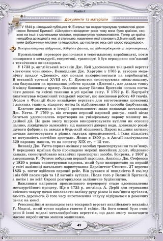 Розділ ІІ
99494949494949
неподібна до жодної з них: зі столицею, населення якої становить 2,5 млн осіб, вели-
кими фабричними містами та індустрією, що постачає весь світ своєю продукцією».
Âèêîðèñòîâóþ÷è ïіäðó÷íèê, äîáåðіòü ôàêòè, ùî ïіäòâåðäæóþòü öі ïåðåòâîðåííÿ.
Ïðîìèñëîâèé ïåðåâîðîò ðîçïî÷àâñÿ â òåêñòèëüíîìó âèðîáíèöòâі, ïîòіì
ïîøèðèâñÿ â ìåòàëóðãії, åíåðãåòèöі, òðàíñïîðòі é áóâ íåðîçðèâíî ïîâ’ÿçàíèé
ç òåõíі÷íèìè âèíàõîäàìè.
Ó 1733 ð. àíãëіéñüêèé ìåõàíіê Äæ. Êåé óäîñêîíàëèâ òêàöüêèé âåðñòàò
«ëåòþ÷èì ÷îâíèêîì». Âèíàõіäíèê Äæ. Õàðãðіâñ ó 1765 ð. ñòâîðèâ ìåõà-
íі÷íó ïðÿäêó «Äæåííі», ÿêó ïî÷àëè âèêîðèñòîâóâàòè íà âèðîáíèöòâі.
Â îñòàííіé òðåòèíі XVIII ñò. Ñ. Êðîìïòîí ñêîíñòðóþâàâ ìþëü-ìàøèíó,
ÿêà áàçóâàëàñÿ íà ïðèíöèïàõ ðîáîòè ïðÿäêè «Äæåííі», àëå äàâàëà òîíêó
é ìіöíó áàâîâíÿíó ïðÿæó. Çàâäÿêè öüîìó Âåëèêà Áðèòàíіÿ ïî÷àëà ïîñòà-
÷àòè äåøåâі òà ÿêіñíі òêàíèíè â óñі êðàїíè ñâіòó. Ó 1792 ð. Å. Êàðòðàéò
çàïàòåíòóâàâ ìåõàíі÷íèé òêàöüêèé âåðñòàò, ùî çàìіíþâàâ ðîáîòó 40 òêà÷іâ.
Çãîäîì ó Ôðàíöії áóëî âèíàéäåíî âåðñòàòè äëÿ âèãîòîâëåííÿ øîâêîâèõ
і ëüíÿíèõ òêàíèí, âіäêðèòî ìåòîä їõ âіäáіëþâàííÿ é ñïîñîáè ôàðáóâàííÿ.
Êëþ÷îâå çíà÷åííÿ â іñòîðії ïðîìèñëîâîñòі ìàëè âèíàõîäè øîòëàíäöÿ
Äæ. Óàòòà. Ó 1769 ð. âіí ñòâîðèâ ïåðøèé ïàðîâèé äâèãóí, ÿêèé ïіñëÿ
áàãàòüîõ óäîñêîíàëåíü ïåðåòâîðèâ íà óíіâåðñàëüíó ïàðîâó ìàøèíó ïî-
äâіéíîї äії. Öå äàëî çìîãó øèðîêî âèêîðèñòîâóâàòè âóãіëëÿ ÿê îñíîâíå
ïàëèâî, ëіêâіäóâàëî çàëåæíіñòü âіä íàÿâíîñòі äæåðåë âîäè, äîçâîëèëî ðîçìі-
ùóâàòè ôàáðèêè òà çàâîäè â áóäü-ÿêіé ìіñöåâîñòі. Ïàðîâі ìàøèíè àêòèâíî
ïî÷àëè çàñòîñîâóâàòè â ðіçíèõ ãàëóçÿõ ïðîìèñëîâîñòі, і їõíÿ êіëüêіñòü
òà ïîòóæíіñòü ïîñòіéíî çðîñòàëè. ßêùî â 1800 ð. â Àíãëії íàëі÷óâàëîñÿ
320 ïàðîâèõ ìàøèí, òî íà ïî÷àòêó ÕІÕ ñò. – 15 òèñ.
Âèíàõіä Äæ. Óàòòà ñïðèÿâ çìіíàì ó çàñîáàõ òðàíñïîðòóâàííÿ òà çâ’ÿçêó.
Ó ïåðåäîâèõ êðàїíàõ áóëî ïðîêëàäåíî ìåðåæі øîñåéíèõ äîðіã, çáóäîâàíî
êàíàëè, ñêîíñòðóéîâàíî ìåõàíі÷íі òðàíñïîðòíі çàñîáè. Çîêðåìà, ó 1807 ð.
àìåðèêàíåöü Ð. Ôóëòîí ïîáóäóâàâ ïåðøèé ïàðîïëàâ. Àíãëієöü Äæ. Ñòåôåíñîí
ó 1820-õ ðîêàõ ñêîíñòðóþâàâ ïàðîâîç, ÿêèé áóëî âèêîðèñòàíî íà ïåðøіé
ó ñâіòі çàëіçíèöі çàãàëüíîãî êîðèñòóâàííÿ Äàðëіíãòîí–Ñòîêòîí. 27 âåðåñíÿ
1825 ð. ïîòÿã çäіéñíèâ ïåðøèé ðåéñ. Âіí ðóõàâñÿ çі øâèäêіñòþ 8 êì/ãîä
і âіç 600 ïàñàæèðіâ òà 12 âàãîíіâ âóãіëëÿ. Ïіñëÿ òîãî ó Âåëèêіé Áðèòàíії,
à ïîòіì і ïî âñіé Єâðîïі ðîçãîðíóëîñÿ çàëіçíè÷íå áóäіâíèöòâî.
Âàæëèâèì íàïðÿìîì ïðîìèñëîâîãî ïåðåâîðîòó ñòàëî âäîñêîíàëåííÿ
ìåòàëóðãіéíîãî ïðîöåñó. Ùå â 1735 ð. àíãëієöü À. Äåðáі äëÿ îòðèìàííÿ
ÿêіñíîãî ÷àâóíó ïî÷àâ âèïëàâëÿòè çàëіçíó ðóäó ðàçîì іç êàì’ÿíèì âóãіëëÿì,
çàìіñòü äåðåâíîãî. Ç òîãî ÷àñó âèãîòîâëåííÿ ÷àâóíó âіäáóâàëîñÿ â äîìåííèõ
ïå÷àõ íà êîêñі.
Ðåâîëþöіéíèì âèíàõîäîì ñòàâ òîêàðíèé âåðñòàò àíãëіéñüêîãî ìåõàíіêà
Ã. Ìîäñëі, ÿêèé òî÷íî íàðіçàâ ãâèíòè é ãàéêè. Íà éîãî îñíîâі áóëî ñòâî-
ðåíî é іíøі ìîäåëі ìåòàëîîáðîáíèõ âåðñòàòіâ, ùî äàëî çìîãó íàëàãîäèòè
ìàñîâå âèðîáíèöòâî ìàøèí ìàøèíàìè.
УУУУУУУУУ 1844 р. німецький публіцист Ф. Енгельс так охарактеризував промислові досяг-
нення Великої Британії: «Шістдесят–вісімдесят років тому вона була країною, схо-
жою на інші: з маленькими містами, нерозвинутою промисловістю. Тепер ця країна
 