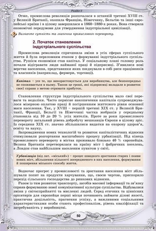 Розділ ІІ
5050
Îòæå, ïðîìèñëîâà ðåâîëþöіÿ ðîçïî÷àëàñÿ â îñòàííіé òðåòèíі XVIII ñò.
ó Âåëèêіé Áðèòàíії, îõîïèëà Ôðàíöіþ, Íіìå÷÷èíó, Áåëüãіþ òà іíøі єâðî-
ïåéñüêі êðàїíè і â öіëîìó çàâåðøèëàñÿ â 1860–1880-õ ðîêàõ. Âîíà ñòâîðèëà
åêîíîìі÷íі ïåðåäóìîâè äëÿ óòâåðäæåííÿ іíäóñòðіàëüíîї öèâіëіçàöії.
Âèçíà÷òå ñóòíіñòü òà çíà÷åííÿ ïðîìèñëîâîãî ïåðåâîðîòó.
2. Початок становлення
індустріального суспільства
Ïðîìèñëîâà ðåâîëþöіÿ ñïðè÷èíèëà çìіíè â óñіõ ñôåðàõ ñóñïіëüíîãî
æèòòÿ é áóëà ïåðåëîìíèì åòàïîì ó ôîðìóâàííі іíäóñòðіàëüíîãî ñóñïіëü-
ñòâà. Ðóøієì åêîíîìіêè ñòàâ êàïіòàë. Ó ñîöіàëüíîìó ïëàíі ãîëîâíó ðîëü
ïî÷àëè âіäіãðàâàòè ëþäè íàéìàíîї ïðàöі é ïіäïðèєìöі. Ç’ÿâèëèñÿ íîâі
âåðñòâè íàñåëåííÿ, ïðåäñòàâíèêè ÿêèõ ïîєäíóâàëè â ñîáі ðèñè ïðàöіâíèêіâ
òà âëàñíèêіâ (íàïðèêëàä, ôåðìåðè, òîðãîâöі).
Êàïіòàë – óñå òå, ùî âèêîðèñòîâóєòüñÿ äëÿ âèðîáíèöòâà, àëå áåçïîñåðåäíüî
íå ñïîæèâàєòüñÿ â íüîìó. Òàêîæ öå ãðîøі, ÿêі ïіäïðèєìöі âêëàäàëè â ðîçâèòîê
ñâîєї ñïðàâè ç ìåòîþ îòðèìàòè ïðèáóòîê.
Ñòàíîâëåííÿ ñòðóêòóðè іíäóñòðіàëüíîãî ñóñïіëüñòâà ìàëî ñâîї ïåðå-
âàãè òà íåäîëіêè. ×àñòî ïåðâіñíå íàêîïè÷åííÿ êàïіòàëіâ ñóïðîâîäæóâà-
ëîñÿ ìіçåðíîþ îïëàòîþ ïðàöі é ïîãіðøåííÿì æèòòєâîãî ðіâíÿ îñíîâíîї
ìàñè íàñåëåííÿ. Òàê, ó ÕVIII – ïåðøіé òðåòèíі ÕІÕ ñò. ó Âåëèêіé Áðè-
òàíії, Ôðàíöії, Áåëüãії òà Íіìå÷÷èíі ÷àñòêà æåáðàêіâ ó ñåðåäíüîìó
ñòàíîâèëà âіä 10 äî 20 % óñіõ æèòåëіâ. Ïðîòå çà ðîêè ïðîìèñëîâîãî
ïåðåâîðîòó çàãàëüíèé ðіâåíü äîáðîáóòó ìåøêàíöіâ Єâðîïè â öіëîìó çðіñ.
Іç ñåðåäèíè ÕІÕ ñò. çíà÷íî çáіëüøèëèñÿ âèäàòêè íà îõîðîíó çäîðîâ’ÿ,
îñâіòó òà íàóêó.
Çàïðîâàäæåííÿ íîâèõ òåõíîëîãіé òà ðîçâèòîê êàïіòàëіñòè÷íèõ âіäíîñèí
ñòèìóëþâàëè ðîçãîðòàííÿ ìàñøòàáíîãî ïðîöåñó óðáàíіçàöії. Ïіä êіíåöü
ïðîìèñëîâîãî ïåðåâîðîòó â ìіñòàõ ïðîæèâàëî áëèçüêî 40 % єâðîïåéöіâ.
Âåëèêà Áðèòàíіÿ ïåðåòâîðèëàñÿ íà êðàїíó ìіñò і ôàáðè÷íèõ ïîñåëåíü,
à Ëîíäîí ñòàâ íàéáіëüøèì íàñåëåíèì ïóíêòîì ó ñâіòі.
Óðáàíіçàöіÿ (âіä ëàò. «ìіñüêèé») – ïðîöåñ øâèäêîãî çðîñòàííÿ ñòàðèõ і ïîÿâè
íîâèõ ìіñò, çáіëüøåííÿ êіëüêîñòі çîñåðåäæåíîãî â íèõ íàñåëåííÿ, ôîðìóâàííÿ
é ïîøèðåííÿ ìіñüêîãî ñïîñîáó æèòòÿ.
Âîäíî÷àñ ïðîãðåñ ó ïðîìèñëîâîñòі òà çðîñòàííÿ íàñåëåííÿ ìіñò çáіëü-
øóâàëè ïîïèò íà ïðîäóêòè õàð÷óâàííÿ, ùî, ñâîєþ ÷åðãîþ, ïðèñêîðèëî
ïåðåõіä ñіëüñüêîãî ãîñïîäàðñòâà äî ðèíêîâèõ âіäíîñèí.
Ðàçîì іç òèì ðîçâèòîê òðàíñïîðòó, çàñîáіâ ìàñîâîї іíôîðìàöії òà çâ’ÿçêó
ñïðèÿâ ôîðìóâàííþ íîâîї êîìóíіêàòèâíîї êóëüòóðè ñóñïіëüñòâà. Âіäáóâàëèñÿ
çìіíè ó ñâіòîñïðèéíÿòòі òà ìèñëåííі ëþäåé. Ñåðåä åòè÷íèõ òà öіííіñíèõ
îðієíòèðіâ äëÿ єâðîïåéöÿ ïåðøі ìіñöÿ ïî÷èíàþòü çàéìàòè äіëîâі ÿêîñòі,
ïðàêòè÷íà äîöіëüíіñòü, ïðàãíåííÿ óñïіõó, à âàæëèâèìè ñîöіàëüíèìè
õàðàêòåðèñòèêàìè îñîáè ñòàþòü ïðîôåñіîíàëіçì, ðіâåíü êâàëіôіêàöії òà
çàòðåáóâàíіñòü ó âèðîáíèöòâі.
 