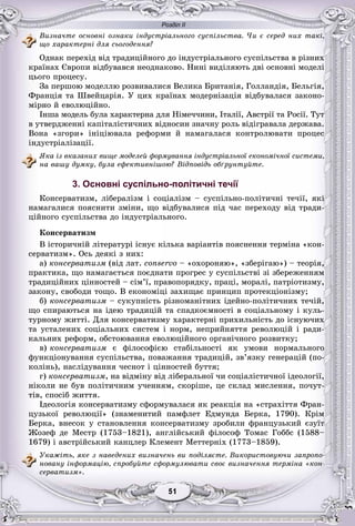 Розділ ІІ
11515151515151
Âèçíà÷òå îñíîâíі îçíàêè іíäóñòðіàëüíîãî ñóñïіëüñòâà. ×è є ñåðåä íèõ òàêі,
ùî õàðàêòåðíі äëÿ ñüîãîäåííÿ?
Îäíàê ïåðåõіä âіä òðàäèöіéíîãî äî іíäóñòðіàëüíîãî ñóñïіëüñòâà â ðіçíèõ
êðàїíàõ Єâðîïè âіäáóâàâñÿ íåîäíàêîâî. Íèíі âèäіëÿþòü äâі îñíîâíі ìîäåëі
öüîãî ïðîöåñó.
Çà ïåðøîþ ìîäåëëþ ðîçâèâàëèñÿ Âåëèêà Áðèòàíіÿ, Ãîëëàíäіÿ, Áåëüãіÿ,
Ôðàíöіÿ òà Øâåéöàðіÿ. Ó öèõ êðàїíàõ ìîäåðíіçàöіÿ âіäáóâàëàñÿ çàêîíî-
ìіðíî é åâîëþöіéíî.
Іíøà ìîäåëü áóëà õàðàêòåðíà äëÿ Íіìå÷÷èíè, Іòàëії, Àâñòðії òà Ðîñії. Òóò
â óòâåðäæåííі êàïіòàëіñòè÷íèõ âіäíîñèí çíà÷íó ðîëü âіäіãðàâàëà äåðæàâà.
Âîíà «çãîðè» іíіöіþâàëà ðåôîðìè é íàìàãàëàñÿ êîíòðîëþâàòè ïðîöåñ
іíäóñòðіàëіçàöії.
ßêà іç âêàçàíèõ âèùå ìîäåëåé ôîðìóâàííÿ іíäóñòðіàëüíîї åêîíîìі÷íîї ñèñòåìè,
íà âàøó äóìêó, áóëà åôåêòèâíіøîþ? Âіäïîâіäü îáґðóíòóéòå.
3. Основні суспільно-політичні течії
Êîíñåðâàòèçì, ëіáåðàëіçì і ñîöіàëіçì – ñóñïіëüíî-ïîëіòè÷íі òå÷ії, ÿêі
íàìàãàëèñÿ ïîÿñíèòè çìіíè, ùî âіäáóâàëèñÿ ïіä ÷àñ ïåðåõîäó âіä òðàäè-
öіéíîãî ñóñïіëüñòâà äî іíäóñòðіàëüíîãî.
Êîíñåðâàòèçì
Â іñòîðè÷íіé ëіòåðàòóðі іñíóє êіëüêà âàðіàíòіâ ïîÿñíåííÿ òåðìіíà «êîí-
ñåðâàòèçì». Îñü äåÿêі ç íèõ:
à) êîíñåðâàòèçì (âіä ëàò. conservo – «îõîðîíÿþ», «çáåðіãàþ») – òåîðіÿ,
ïðàêòèêà, ùî íàìàãàєòüñÿ ïîєäíàòè ïðîãðåñ ó ñóñïіëüñòâі çі çáåðåæåííÿì
òðàäèöіéíèõ öіííîñòåé – ñіì’ї, ïðàâîïîðÿäêó, ïðàöі, ìîðàëі, ïàòðіîòèçìó,
çàêîíó, ñâîáîäè òîùî. Â åêîíîìіöі çàõèùàє ïðèíöèï ïðîòåêöіîíіçìó;
á) êîíñåðâàòèçì – ñóêóïíіñòü ðіçíîìàíіòíèõ іäåéíî-ïîëіòè÷íèõ òå÷іé,
ùî ñïèðàþòüñÿ íà іäåþ òðàäèöіé òà ñïàäêîєìíîñòі â ñîöіàëüíîìó і êóëü-
òóðíîìó æèòòі. Äëÿ êîíñåðâàòèçìó õàðàêòåðíі ïðèõèëüíіñòü äî іñíóþ÷èõ
òà óñòàëåíèõ ñîöіàëüíèõ ñèñòåì і íîðì, íåïðèéíÿòòÿ ðåâîëþöіé і ðàäè-
êàëüíèõ ðåôîðì, îáñòîþâàííÿ åâîëþöіéíîãî îðãàíі÷íîãî ðîçâèòêó;
â) êîíñåðâàòèçì є ôіëîñîôієþ ñòàáіëüíîñòі ÿê óìîâè íîðìàëüíîãî
ôóíêöіîíóâàííÿ ñóñïіëüñòâà, ïîâàæàííÿ òðàäèöіé, çâ’ÿçêó ãåíåðàöіé (ïî-
êîëіíü), íàñëіäóâàííÿ ÷åñíîò і öіííîñòåé áóòòÿ;
ã) êîíñåðâàòèçì, íà âіäìіíó âіä ëіáåðàëüíîї ÷è ñîöіàëіñòè÷íîї іäåîëîãії,
íіêîëè íå áóâ ïîëіòè÷íèì ó÷åííÿì, ñêîðіøå, öå ñêëàä ìèñëåííÿ, ïî÷óò-
òіâ, ñïîñіá æèòòÿ.
Іäåîëîãіÿ êîíñåðâàòèçìó ñôîðìóâàëàñÿ ÿê ðåàêöіÿ íà «ñòðàõіòòÿ Ôðàí-
öóçüêîї ðåâîëþöії» (çíàìåíèòèé ïàìôëåò Åäìóíäà Áåðêà, 1790). Êðіì
Áåðêà, âíåñîê ó ñòàíîâëåííÿ êîíñåðâàòèçìó çðîáèëè ôðàíöóçüêèé єçóїò
Æîçåô äå Ìåñòð (1753–1821), àíãëіéñüêèé ôіëîñîô Òîìàñ Ãîááñ (1588–
1679) і àâñòðіéñüêèé êàíöëåð Êëåìåíò Ìåòòåðíіõ (1773–1859).
Óêàæіòü, ÿêå ç íàâåäåíèõ âèçíà÷åíü âè ïîäіëÿєòå. Âèêîðèñòîâóþ÷è çàïðîïî-
íîâàíó іíôîðìàöіþ, ñïðîáóéòå ñôîðìóëþâàòè ñâîє âèçíà÷åííÿ òåðìіíà «êîí-
ñåðâàòèçì».
 