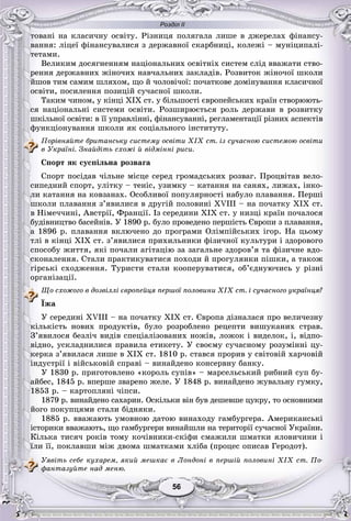 Розділ ІІ
5656
òîâàíі íà êëàñè÷íó îñâіòó. Ðіçíèöÿ ïîëÿãàëà ëèøå â äæåðåëàõ ôіíàíñó-
âàííÿ: ëіöåї ôіíàíñóâàëèñÿ ç äåðæàâíîї ñêàðáíèöі, êîëåæі – ìóíіöèïàëі-
òåòàìè.
Âåëèêèì äîñÿãíåííÿì íàöіîíàëüíèõ îñâіòíіõ ñèñòåì ñëіä ââàæàòè ñòâî-
ðåííÿ äåðæàâíèõ æіíî÷èõ íàâ÷àëüíèõ çàêëàäіâ. Ðîçâèòîê æіíî÷îї øêîëè
éøîâ òèì ñàìèì øëÿõîì, ùî é ÷îëîâі÷îї: ïî÷àòêîâå äîìіíóâàííÿ êëàñè÷íîї
îñâіòè, ïîñèëåííÿ ïîçèöіé ñó÷àñíîї øêîëè.
Òàêèì ÷èíîì, ó êіíöі XIX ñò. ó áіëüøîñòі єâðîïåéñüêèõ êðàїí ñòâîðþþòü-
ñÿ íàöіîíàëüíі ñèñòåìè îñâіòè. Ðîçøèðþєòüñÿ ðîëü äåðæàâè â ðîçâèòêó
øêіëüíîї îñâіòè: â її óïðàâëіííі, ôіíàíñóâàííі, ðåãëàìåíòàöії ðіçíèõ àñïåêòіâ
ôóíêöіîíóâàííÿ øêîëè ÿê ñîöіàëüíîãî іíñòèòóòó.
Ïîðіâíÿéòå áðèòàíñüêó ñèñòåìó îñâіòè XIX ñò. іç ñó÷àñíîþ ñèñòåìîþ îñâіòè
â Óêðàїíі. Çíàéäіòü ñõîæі é âіäìіííі ðèñè.
Ñïîðò ÿê ñóñïіëüíà ðîçâàãà
Ñïîðò ïîñіäàâ ÷іëüíå ìіñöå ñåðåä ãðîìàäñüêèõ ðîçâàã. Ïðîöâіòàâ âåëî-
ñèïåäíèé ñïîðò, óëіòêó – òåíіñ, óçèìêó – êàòàííÿ íà ñàíÿõ, ëèæàõ, іíêî-
ëè êàòàííÿ íà êîâçàíàõ. Îñîáëèâîї ïîïóëÿðíîñòі íàáóëî ïëàâàííÿ. Ïåðøі
øêîëè ïëàâàííÿ ç’ÿâèëèñÿ â äðóãіé ïîëîâèíі XVIII – íà ïî÷àòêó XIX ñò.
â Íіìå÷÷èíі, Àâñòðії, Ôðàíöії. Іç ñåðåäèíè XIX ñò. ó íèçöі êðàїí ïî÷àëîñÿ
áóäіâíèöòâî áàñåéíіâ. Ó 1890 ð. áóëî ïðîâåäåíî ïåðøіñòü Єâðîïè ç ïëàâàííÿ,
à 1896 ð. ïëàâàííÿ âêëþ÷åíî äî ïðîãðàìè Îëіìïіéñüêèõ іãîð. Íà öüîìó
òëі â êіíöі XIX ñò. ç’ÿâèëèñÿ ïðèõèëüíèêè ôіçè÷íîї êóëüòóðè і çäîðîâîãî
ñïîñîáó æèòòÿ, ÿêі ïî÷àëè àãіòàöіþ çà çàãàëüíå çäîðîâ’ÿ òà ôіçè÷íå âäî-
ñêîíàëåííÿ. Ñòàëè ïðàêòèêóâàòèñÿ ïîõîäè é ïðîãóëÿíêè ïіøêè, à òàêîæ
ãіðñüêі ñõîäæåííÿ. Òóðèñòè ñòàëè êîîïåðóâàòèñÿ, îá’єäíóþ÷èñü ó ðіçíі
îðãàíіçàöії.
Ùî ñõîæîãî â äîçâіëëі єâðîïåéöÿ ïåðøîї ïîëîâèíè XIX ñò. і ñó÷àñíîãî óêðàїíöÿ?
Їæà
Ó ñåðåäèíі XVIII – íà ïî÷àòêó XIX ñò. Єâðîïà äіçíàëàñÿ ïðî âåëè÷åçíó
êіëüêіñòü íîâèõ ïðîäóêòіâ, áóëî ðîçðîáëåíî ðåöåïòè âèøóêàíèõ ñòðàâ.
Ç’ÿâèëîñÿ áåçëі÷ âèäіâ ñïåöіàëіçîâàíèõ íîæіâ, ëîæîê і âèäåëîê, і, âіäïî-
âіäíî, óñêëàäíèëèñÿ ïðàâèëà åòèêåòó. Ó ñâîєìó ñó÷àñíîìó ðîçóìіííі öó-
êåðêà ç’ÿâèëàñÿ ëèøå â XIX ñò. 1810 ð. ñòàâñÿ ïðîðèâ ó ñâіòîâіé õàð÷îâіé
іíäóñòðії і âіéñüêîâіé ñïðàâі – âèíàéäåíî êîíñåðâíó áàíêó.
Ó 1830 ð. ïðèãîòîâëåíî «êîðîëü ñóïіâ» – ìàðñåëüñüêèé ðèáíèé ñóï áó-
àéáåñ, 1845 ð. âïåðøå çâàðåíî æåëå. Ó 1848 ð. âèíàéäåíî æóâàëüíó ãóìêó,
1853 ð. – êàðòîïëÿíі ÷іïñè.
1879 ð. âèíàéäåíî ñàõàðèí. Îñêіëüêè âіí áóâ äåøåâøå öóêðó, òî îñíîâíèìè
éîãî ïîêóïöÿìè ñòàëè áіäíÿêè.
1885 ð. ââàæàþòü óìîâíîþ äàòîþ âèíàõîäó ãàìáóðãåðà. Àìåðèêàíñüêі
іñòîðèêè ââàæàþòü, ùî ãàìáóðãåðè âèíàéøëè íà òåðèòîðії ñó÷àñíîї Óêðàїíè.
Êіëüêà òèñÿ÷ ðîêіâ òîìó êî÷іâíèêè-ñêіôè ñìàæèëè øìàòêè ÿëîâè÷èíè і
їëè її, ïîêëàâøè ìіæ äâîìà øìàòêàìè õëіáà (ïðîöåñ îïèñàâ Ãåðîäîò).
Óÿâіòü ñåáå êóõàðåì, ÿêèé ìåøêàє â Ëîíäîíі â ïåðøіé ïîëîâèíі XIX ñò. Ïî-
ôàíòàçóéòå íàä ìåíþ.
 