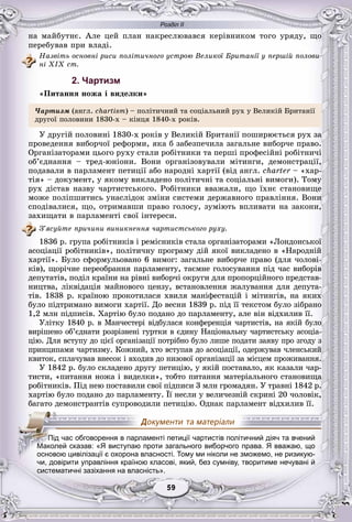 Розділ ІІ
99595959595959
íà ìàéáóòíє. Àëå öåé ïëàí íàêðåñëþâàâñÿ êåðіâíèêîì òîãî óðÿäó, ùî
ïåðåáóâàâ ïðè âëàäі.
Íàçâіòü îñíîâíі ðèñè ïîëіòè÷íîãî óñòðîþ Âåëèêîї Áðèòàíії ó ïåðøіé ïîëîâè-
íі XIX ñò.
2. Чартизм
«Ïèòàííÿ íîæà і âèäåëêè»
×àðòèçì (àíãë. ñhartism) – ïîëіòè÷íèé òà ñîöіàëüíèé ðóõ ó Âåëèêіé Áðèòàíії
äðóãîї ïîëîâèíè 1830-õ – êіíöÿ 1840-õ ðîêіâ.
Ó äðóãіé ïîëîâèíі 1830-õ ðîêіâ ó Âåëèêіé Áðèòàíії ïîøèðþєòüñÿ ðóõ çà
ïðîâåäåííÿ âèáîð÷îї ðåôîðìè, ÿêà á çàáåçïå÷èëà çàãàëüíå âèáîð÷å ïðàâî.
Îðãàíіçàòîðàìè öüîãî ðóõó ñòàëè ðîáіòíèêè òà ïåðøі ïðîôåñіéíі ðîáіòíè÷і
îá’єäíàííÿ – òðåä-þíіîíè. Âîíè îðãàíіçîâóâàëè ìіòèíãè, äåìîíñòðàöії,
ïîäàâàëè â ïàðëàìåíò ïåòèöії àáî íàðîäíі õàðòії (âіä àíãë. charter – «õàð-r
òіÿ» – äîêóìåíò, ó ÿêîìó âèêëàäåíî ïîëіòè÷íі òà ñîöіàëüíі âèìîãè). Òîìó
ðóõ äіñòàâ íàçâó ÷àðòèñòñüêîãî. Ðîáіòíèêè ââàæàëè, ùî їõíє ñòàíîâèùå
ìîæå ïîëіïøèòèñü óíàñëіäîê çìіíè ñèñòåìè äåðæàâíîãî ïðàâëіííÿ. Âîíè
ñïîäіâàëèñÿ, ùî, îòðèìàâøè ïðàâî ãîëîñó, çóìіþòü âïëèâàòè íà çàêîíè,
çàõèùàòè â ïàðëàìåíòі ñâîї іíòåðåñè.
Ç’ÿñóéòå ïðè÷èíè âèíèêíåííÿ ÷àðòèñòñüêîãî ðóõó.
1836 ð. ãðóïà ðîáіòíèêіâ і ðåìіñíèêіâ ñòàëà îðãàíіçàòîðàìè «Ëîíäîíñüêîї
àñîöіàöії ðîáіòíèêіâ», ïîëіòè÷íó ïðîãðàìó äіé ÿêîї âèêëàäåíî â «Íàðîäíіé
õàðòії». Áóëî ñôîðìóëüîâàíî 6 âèìîã: çàãàëüíå âèáîð÷å ïðàâî (äëÿ ÷îëîâі-
êіâ), ùîðі÷íå ïåðåîáðàííÿ ïàðëàìåíòó, òàєìíå ãîëîñóâàííÿ ïіä ÷àñ âèáîðіâ
äåïóòàòіâ, ïîäіë êðàїíè íà ðіâíі âèáîð÷і îêðóãè äëÿ ïðîïîðöіéíîãî ïðåäñòàâ-
íèöòâà, ëіêâіäàöіÿ ìàéíîâîãî öåíçó, âñòàíîâëåííÿ æàëóâàííÿ äëÿ äåïóòà-
òіâ. 1838 ð. êðàїíîþ ïðîêîòèëàñÿ õâèëÿ ìàíіôåñòàöіé і ìіòèíãіâ, íà ÿêèõ
áóëî ïіäòðèìàíî âèìîãè õàðòії. Äî âåñíè 1839 ð. ïіä її òåêñòîì áóëî çіáðàíî
1,2 ìëí ïіäïèñіâ. Õàðòіþ áóëî ïîäàíî äî ïàðëàìåíòó, àëå âіí âіäõèëèâ її.
Óëіòêó 1840 ð. â Ìàí÷åñòåðі âіäáóëàñÿ êîíôåðåíöіÿ ÷àðòèñòіâ, íà ÿêіé áóëî
âèðіøåíî îá’єäíàòè ðîçðіçíåíі ãóðòêè â єäèíó Íàöіîíàëüíó ÷àðòèñòñüêó àñîöіà-
öіþ. Äëÿ âñòóïó äî öієї îðãàíіçàöії ïîòðіáíî áóëî ëèøå ïîäàòè çàÿâó ïðî çãîäó ç
ïðèíöèïàìè ÷àðòèçìó. Êîæíèé, õòî âñòóïàâ äî àñîöіàöії, îäåðæóâàâ ÷ëåíñüêèé
êâèòîê, ñïëà÷óâàâ âíåñîê і âõîäèâ äî íèçîâîї îðãàíіçàöії çà ìіñöåì ïðîæèâàííÿ.
Ó 1842 ð. áóëî ñêëàäåíî äðóãó ïåòèöіþ, ó ÿêіé ïîñòàâàëî, ÿê êàçàëè ÷àð-
òèñòè, «ïèòàííÿ íîæà і âèäåëêè», òîáòî ïèòàííÿ ìàòåðіàëüíîãî ñòàíîâèùà
ðîáіòíèêіâ. Ïіä íåþ ïîñòàâèëè ñâîї ïіäïèñè 3 ìëí ãðîìàäÿí. Ó òðàâíі 1842 ð.
õàðòіþ áóëî ïîäàíî äî ïàðëàìåíòó. Її íåñëè ó âåëè÷åçíіé ñêðèíі 20 ÷îëîâіê,
áàãàòî äåìîíñòðàíòіâ ñóïðîâîäèëè ïåòèöіþ. Îäíàê ïàðëàìåíò âіäõèëèâ її.
чи, довірити управління країною класові, який, без сумніву, творитиме нечувані й
систематичні зазіхання на власність».
ПППіППП д час обговорення в парламенті петиції чартистів політичний діяч та вчений
ММММММаМММММММ колей сказав: «Я виступаю проти загального виборчого права. Я вважаю, що
основою цивілізації є охорона власності. Тому ми ніколи не зможемо, не ризикую-
і і ї і й б і і й
 