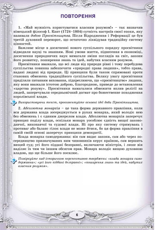 66
ПОВТОРЕННЯ
1. «Ìàé ìóæíіñòü êîðèñòóâàòèñÿ âëàñíèì ðîçóìîì!» – òàê âèçíà÷èâ
íіìåöüêèé ôіëîñîô І. Êàíò (1724–1804) ñóòíіñòü íàñòðîїâ ñâîєї åïîõè, ÿêó
íàçèâàëè äîáîþ Ïðîñâіòíèöòâà. Ïіñëÿ Âіäðîäæåííÿ і Ðåôîðìàöії öå áóâ
òðåòіé äóõîâíèé ïåðåâîðîò, ùî îñòàòî÷íî ëіêâіäóâàâ òðàäèöіéíó ñèñòåìó
öіííîñòåé.
Âàæëèâå ìіñöå â äîñÿãíåííі íîâîãî ñóñïіëüíîãî ïîðÿäêó ïðîñâіòíèêè
âіäâîäèëè íàóöі òà çíàííÿì. Íîâі óìîâè æèòòÿ, ïіäíåñåííÿ â åêîíîìіöі,
äîñÿãíåííÿ ïðèðîäíè÷èõ íàóê âèìàãàëè çìіíè ïîãëÿäіâ íà ñâіò, çàêîíè
éîãî ðîçâèòêó, ïîøèðåííÿ çíàíü òà іäåé, íàáóòèõ âëàñíèì ðîçóìîì.
Ïðîñâіòíèêè ââàæàëè, ùî âñі ëþäè âіä ïðèðîäè ðіâíі і òîìó ïåðåáóäîâà
ñóñïіëüñòâà ïîâèííà çàáåçïå÷èòè «ïðèðîäíі ïðàâà ëþäèíè», òîáòî ïðàâà,
íàäàíі ëþäèíі âіä ïðèðîäè. Öі ïðèíöèïè áóëè òàêîæ ñïðÿìîâàíі ïðîòè
ñòàíîâèõ îáìåæåíü òðàäèöіéíîãî ñóñïіëüñòâà. Âåëèêó óâàãó ïðîñâіòíèêè
ïðèäіëÿëè ïèòàííÿì âèõîâàííÿ, ïіäêðåñëþþ÷è, ùî «ïðîñâіòíèöòâî» ëþäèíè,
ÿêó âîíè ââàæàëè іñòîòîþ äîáðîþ, áëàãîðîäíîþ, ïðèâåäå äî âñòàíîâëåííÿ
«öàðñòâà ðîçóìó». Ïðîñâіòíèêè íàìàãàëèñÿ îáìåæèòè âïëèâ ðåëіãії íà
ëþäåé, çàïåðå÷óâàëè ñåðåäíüîâі÷íèé äîãìàò ïðî áîæåñòâåííå ïîõîäæåííÿ
êîðîëіâñüêîї âëàäè.
Âèêîðèñòîâóþ÷è òåêñò, ïðîêîìåíòóéòå îñíîâíі іäåї äîáè Ïðîñâіòíèöòâà.
2. Àáñîëþòíà ìîíàðõіÿ – öå òàêà ôîðìà äåðæàâíîãî ïðàâëіííÿ, êîëè
âñÿ äåðæàâíà âëàäà çîñåðåäæóєòüñÿ â ðóêàõ ìîíàðõà, ÿêèé âîëîäіє íåþ
áåç îáìåæåíü і є єäèíèì äæåðåëîì âëàäè. Àáñîëþòíà ìîíàðõіÿ çàïåðå÷óє
ïðèíöèï ïîäіëó âëàäè, îñêіëüêè ìîíàðõ óîñîáëþє єäíіñòü âèùîї çàêîíî-
äàâ÷îї, âèêîíàâ÷îї òà ñóäîâîї âëàäè. Íі ïðî ÿêó ñèñòåìó ñòðèìóâàíü і
ïðîòèâàã àáî áàëàíñ ãіëîê âëàäè íå ìîæå éòèñÿ, áî öÿ ôîðìà ïðàâëіííÿ â
ñàìіé ñâîїé îñíîâі çàïåðå÷óє ïðèíöèïè äåìîêðàòії.
Âëàäà ìîíàðõà ñàìîäåðæàâíà: âіí ñàì âèäàє çàêîíè, ñàì àáî ÷åðåç ïî-
ñåðåäíèöòâî ïðèçíà÷óâàíèõ íèì ÷èíîâíèêіâ êåðóє êðàїíîþ, ñàì âåðøèòü
âèùèé ñóä; óñі éîãî ïіääàíі áåçïðàâíі, âêëþ÷àþ÷è ìіíіñòðіâ, і ëèøå âіí
íàäіëÿє їõ òèì ÷è іíøèì îáñÿãîì ïðàâ. Ìîíàðõ âîëîäіє âèùîþ äóõîâíîþ
âëàäîþ, ùî ùå áіëüøå éîãî ïîñèëþє.
Ïîìіðêóéòå íàä іñòîðè÷íîþ ïåðñïåêòèâîþ òâåðäæåíü: «âëàäà ìîíàðõà ñàìî-
äåðæàâíà»; «óñі éîãî ïіääàíі áåçïðàâíі»; «ïîøèðåííÿ çíàíü òà іäåé, íàáóòèõ
âëàñíèì ðîçóìîì».
 