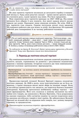 Розділ ІІ
6060
ßê âè ââàæàєòå, ÷îìó â іíäóñòðіàëüíîìó ñóñïіëüñòâі ïîíÿòòÿ âëàñíîñòі
і âëàäè òіñíî ïîâ’ÿçàíі?
Íà çíàê ïðîòåñòó ÷àðòèñòè çàêëèêàëè äî çàãàëüíîãî ñòðàéêó («ñâÿùåí-
íèé ìіñÿöü»). Óðÿä óæèâ ðіøó÷èõ çàõîäіâ – ïðîâіâ ìàñîâі àðåøòè ëіäåðіâ
òà ó÷àñíèêіâ ðóõó, ñóäîâі ïðîöåñè íàä íèìè. Ðóõ áóëî ïðèäóøåíî.
Íîâå ïіäíåñåííÿ ðóõó ÷àðòèñòіâ ïðèïàäàє íà 1847–1848 ðð. Ïіä íîâîþ
ïåòèöієþ áóëî çіáðàíî 5 ìëí ïіäïèñіâ. Àëå âæèòі óðÿäîì ðіøó÷і çàõîäè
çіðâàëè öþ àêöіþ. Ïàðëàìåíò çíîâó âіäõèëèâ ïåòèöіþ. Íà îñіíü 1848 ð.
ðóõ ÷àðòèñòіâ ñòàâ ñïàäàòè. Єäèíîþ ïîñòóïêîþ ðóõîâі ñòàëî ââåäåííÿ
10-ãîäèííîãî ðîáî÷îãî äíÿ äëÿ æіíîê òà äіòåé. Àëå ôàêòè÷íî 10-ãîäèííèé
ðîáî÷èé äåíü ïîøèðþâàâñÿ é íà ÷àñòèíó ðîáіòíèêіâ-÷îëîâіêіâ.
яких чартистів; 1845 р. вони стали істиною для всіх», – писав німецький учений
Ф. Енгельс у книжці «Становище робітничого класу в Англії (1844–1845)».
×è ïîäіëÿєòå âè äóìêó Ô. Åíãåëüñà? Äàéòå îöіíêó ðóõó ÷àðòèñòіâ ó Âåëèêіé
Áðèòàíії. ×îìó ñàìå Áðèòàíіÿ ñòàëà éîãî áàòüêіâùèíîþ?
3. Перехід до політики вільної торгівлі
Ïіä çîâíіøíüîåêîíîìі÷íîþ ïîëіòèêîþ äåðæàâè çàçâè÷àé ðîçóìіþòü ñó-
êóïíіñòü çàõîäіâ, ñïðÿìîâàíèõ íà ðîçâèòîê і ðåãóëþâàííÿ åêîíîìі÷íèõ
âіäíîñèí ç іíøèìè êðàїíàìè. Іñòîðè÷íî ñêëàëîñÿ äâà òèïè çîâíіøíüîåêî-
íîìі÷íîї ïîëіòèêè: ïðîòåêöіîíіçì і ôðèòðåäåðñòâî.
Ïðîòåêöіîíіçì – öå ïîëіòèêà çàõèñòó âіò÷èçíÿíèõ âèðîáíèêіâ âіä іíîçåìíèõ
êîíêóðåíòіâ.êîíêóðåíòіâ.
Ôðèòðåäåðñòâî (âіä freetrade – «âіëüíà òîðãіâëÿ») – íàïðÿìîê ïîëіòè÷íîї òà
ãîñïîäàðñüêîї äіÿëüíîñòі, ÿêèé ïðîãîëîøóє ñâîáîäó òîðãіâëі і íåâòðó÷àííÿ
äåðæàâè ó ñôåðó ïðèâàòíîãî ïіäïðèєìíèöòâà.
Ïðîìèñëîâî-òîðãîâіé ãåãåìîíії Âåëèêîї Áðèòàíії ñïðèÿëà åêîíîìі÷íà
ïîëіòèêà äåðæàâè. Äî 1840-õ ðîêіâ, êîëè іíäóñòðіàëіçàöіÿ ùå íå áóëà çà-
âåðøåíà, ó êðàїíі ïàíóâàëè âèñîêі ìèòíі çáîðè íà іíîçåìíі òîâàðè. Êîëè
æ àíãëіéñüêà ïðîìèñëîâіñòü òàê çìіöíіëà, ùî ïåðåñòàëà áîÿòèñÿ іíîçåìíîї
êîíêóðåíöії, áóðæóàçіÿ ïðîãîëîñèëà íåîáìåæåíó ñâîáîäó òîðãіâëі – òàê
çâàíå ôðèòðåäåðñòâî. Éîãî ñóòü ïîëÿãàëà â ïîâíîìó çâіëüíåííі âіä ìèòà
ìàéæå âñіõ òîâàðіâ, ùî çàâîçèëèñÿ ó Âåëèêó Áðèòàíіþ, і áóëà ðîçðàõîâàíà
íà âçàєìíå ñïðèÿííÿ, òîáòî çóñòðі÷íó âіäìіíó ÷è çíà÷íå ñêîðî÷åííÿ ìèòà
íà ââåçåííÿ àíãëіéñüêèõ òîâàðіâ â іíøі êðàїíè. Öå çàáåçïå÷óâàëî Âåëèêіé
Áðèòàíії ÿê âіëüíèé çáóò çà êîðäîíîì ñâîїõ òîâàðіâ, òàê і äåøåâó іìïîðòíó
ñèðîâèíó òà ïðîäîâîëüñòâî.
Ïðîêîìåíòóéòå âèçíà÷åííÿ òåðìіíà «ôðèòðåäåðñòâî».
«По суті своїй чартизм є явище соціального характеру. “Політична влада – наш
засіб, соціальний добробут – наша мета” – такий тепер ясно виражений лозунг
чартистів. Слова “питання ножа і виделки” були в 1838 р. істиною тільки для де-
 