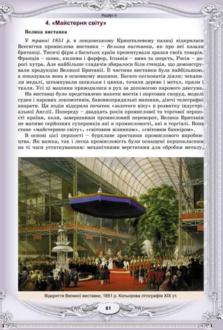 Розділ ІІ
11616161616161
4. «Майстерня світу»
Âåëèêà âèñòàâêà
Ó òðàâíі 1851 ð. â ëîíäîíñüêîìó Êðèøòàëåâîìó ïàëàöі âіäêðèëàñÿ
Âñåñâіòíÿ ïðîìèñëîâà âèñòàâêà – Âåëèêà âèñòàâêà, ÿê ïðî íåї êàçàëè
áðèòàíöі. Òèñÿ÷і ôіðì ç áàãàòüîõ êðàїí ïðåçåíòóâàëè çðàçêè ñâîїõ òîâàðіâ.
Ôðàíöіÿ – øîâê, êèëèìè і ôàðôîð, Іñïàíіÿ – âèíà òà øåðñòü, Ðîñіÿ – äî-
ðîãі õóòðà. Àëå íàéáіëüøå ãëÿäà÷іâ çáèðàëîñÿ áіëÿ ñòåíäіâ, ùî äåìîíñòðó-
âàëè ïðîäóêöіþ Âåëèêîї Áðèòàíії. Її ÷àñòèíà âèñòàâêè áóëà íàéáіëüøîþ,
à ïîêàçóâàëà âîíà â îñíîâíîìó ìàøèíè. Áàãàòî åêñïîíàòіâ äіÿëè: ÷åêàíè-
ëè ìåäàëі, øòàìïóâàëè øïèëüêè і öâÿõè, òî÷èëè äåðåâî і ìåòàë, ïðÿëè і
òêàëè. Óñі öі ìàøèíè ïðèâîäèëèñÿ â ðóõ çà äîïîìîãîþ ïàðîâîãî äâèãóíà.
Íà âèñòàâöі áóëî ïðåäñòàâëåíî ìàêåòè ìîñòіâ і ïîðòîâèõ ñïîðóä, ìîäåëі
ñóäåí і ïàðîâèõ ëîêîìîòèâіâ, áàâîâíîïðÿäèëüíі ìàøèíè, äіþ÷і òåëåãðàôíі
àïàðàòè. Öÿ ïîäіÿ âіäêðèëà ïî÷àòîê «çîëîòîãî âіêó» â ðîçâèòêó іíäóñòðі-
àëüíîї Àíãëії. Ïîïåðåäó – äâàäöÿòü ðîêіâ ïðîìèñëîâîї òà òîðãîâîї ïåðøî-
ñòі êðàїíè, êîëè, çàâåðøèâøè ïðîìèñëîâèé ïåðåâîðîò, Âåëèêà Áðèòàíіÿ
íå ìàòèìå ñåðéîçíèõ ñóïåðíèêіâ àíі â ïðîìèñëîâîñòі, àíі â òîðãіâëі. Âîíà
ñòàíå «ìàéñòåðíåþ ñâіòó», «ñâіòîâèì âіçíèêîì», «ñâіòîâèì áàíêіðîì».
Â îñíîâі öієї ïåðøîñòі – áóðõëèâå çðîñòàííÿ ïðîìèñëîâîãî âèðîáíè-
öòâà. ßê âàæêà, òàê і ëåãêà ïðîìèñëîâіñòü áóëè îñíàùåíі ïåðøîêëàñíèì
íà òі ÷àñè óñòàòêóâàííÿì: ìåõàíі÷íèìè âåðñòàòàìè äëÿ îáðîáêè ìåòàëó,
Відкриття Великої виставки, 1851 р. Кольорова літографія ХІХ ст.
 
