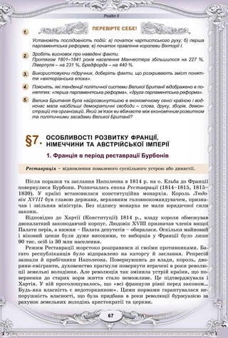 Розділ ІІ
77676767676767
ПЕРЕВІРТЕ СЕБЕ!
Установіть послідовність подій: а) початок чартистського руху; б) перша
парламентська реформа; в) початок правління королеви Вікторії I.
Зробіть висновок про наведені факти.
Протягом 1801–1841 років населення Манчестера збільшилося на 227 %,
Ліверпуля – на 231 %, Бредфорда – на 440 %.
Використовуючи підручник, доберіть факти, що розкривають зміст понят-
тя «вікторіанська епоха».
Поясніть, які тенденції політичної системи Великої Британії відображено в по-
няттях: «перша парламентська реформа», «друга парламентська реформа».
Велика Британія була найрозвинутішою в економічному сенсі країною і вод-
ночас мала найбільші демократичні свободи – слова, друку, зборів, демон-
страцій та організацій. Який зв’язок ви вбачаєте між економічним розвитком
та політичними засадами Великої Британії?
§7. ОСОБЛИВОСТІ РОЗВИТКУ ФРАНЦІЇ,
НІМЕЧЧИНИ ТА АВСТРІЙСЬКОЇ ІМПЕРІЇ
1. Франція в період реставрації Бурбонів
Ðåñòàâðàöіÿ – âіäíîâëåííÿ ïîâàëåíîãî ñóñïіëüíîãî óñòðîþ àáî äèíàñòії.
Ïіñëÿ ïîðàçêè òà çàñëàííÿ Íàïîëåîíà â 1814 ð. íà î. Åëüáà äî Ôðàíöії
ïîâåðíóëèñÿ Áóðáîíè. Ðîçïî÷àëàñü åïîõà Ðåñòàâðàöії (1814–1815, 1815–ї
1830). Ó êðàїíі âñòàíîâèëàñÿ êîíñòèòóöіéíà ìîíàðõіÿ. Êîðîëü Ëþäî-
âіê XVIII áóâ ãëàâîþ äåðæàâè, âåðõîâíèì ãîëîâíîêîìàíäóâà÷åì, ïðèçíà-
÷àâ і çâіëüíÿâ ìіíіñòðіâ. Áåç ïіäïèñó ìîíàðõà íå ìàëè þðèäè÷íîї ñèëè
çàêîíè.
Âіäïîâіäíî äî Õàðòії (Êîíñòèòóöії) 1814 ð., âëàäó êîðîëÿ îáìåæóâàâ
äâîïàëàòíèé çàêîíîäàâ÷èé êîðïóñ. Ëþäîâіê XVIII ïðèçíà÷àâ ÷ëåíіâ âèùîї
Ïàëàòè ïåðіâ, à íèæíÿ – Ïàëàòà äåïóòàòіâ – îáèðàëàñÿ. Îñêіëüêè ìàéíîâèé
і âіêîâèé öåíçè áóëè äóæå âèñîêèìè, òî âèáîðöіâ ó Ôðàíöії áóëî ëèøå
90 òèñ. îñіá іç 30 ìëí íàñåëåííÿ.
Ðåæèì Ðåñòàâðàöії æîðñòîêî ðîçïðàâèâñÿ çі ñâîїìè ïðîòèâíèêàìè. Áà-
ãàòî ðåñïóáëіêàíöіâ áóëî âіäïðàâëåíî íà êàòîðãó é çàñëàííÿ. Ðåïðåñіé
çàçíàëè é ïðèáі÷íèêè Íàïîëåîíà. Ïîâåðíóâøèñü äî âëàäè, êîðîëü, äâî-
ðÿíè-åìіãðàíòè, äóõîâåíñòâî ïðàãíóëè ïîâåðíóòè âòðà÷åíі â ðîêè ðåâîëþ-
öії çåìåëüíі âîëîäіííÿ. Àëå ðåâîëþöіÿ òàê çìіíèëà óñòðіé êðàїíè, ùî ïî-
âåðíåííÿ äî ñòàðèõ íîðì æèòòÿ ñòàëî íåìîæëèâå. Öå ïіäòâåðäæóâàëà і
Õàðòіÿ. Ó íіé ïðîãîëîøóâàëîñü, ùî «âñі ôðàíöóçè ðіâíі ïåðåä çàêîíîì…
Áóäü-ÿêà âëàñíіñòü є íåäîòîðêàííîþ». Öèìè íîðìàìè ãàðàíòóâàëàñÿ íå-
ïîðóøíіñòü âëàñíîñòі, ùî áóëà ïðèäáàíà â ðîêè ðåâîëþöії áóðæóàçієþ çà
ðàõóíîê çåìåëüíèõ âîëîäіíü àðèñòîêðàòії òà öåðêâè.
ПЕРЕВІРТЕ СЕБЕ!
1.
2.
3.
5.
4.
 
