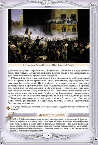 Розділ ІІ
99696969696969
ðîíÿëîñÿ êóïóâàòè íåðóõîìіñòü. Ëіêâіäîâàíî îáìåæåííÿ ùîäî ñâîáîäè
ñëîâà. Êîíñòèòóöіÿ îñòàòî÷íî çàêðіïèëà ïåðåõіä âëàäè ç ðóê äâîðÿíñòâà äî
ðóê âåëèêîї ôіíàíñîâî-ïðîìèñëîâîї áóðæóàçії.
Ó Ôðàíöії çà ðîêè Ëèïíåâîї ìîíàðõії çíà÷íі çðóøåííÿ âіäáóëèñÿ â ðîç-
âèòêîâі ïðîìèñëîâîãî âèðîáíèöòâà. Âîíè, íàñàìïåðåä, õàðàêòåðèçóâàëèñÿ
ïðîöåñîì іíäóñòðіàëіçàöії. Çðîñëà êіëüêіñòü ïàðîâèõ äâèãóíіâ, ùî âèêî-
ðèñòîâóâàëèñÿ â ïðîìèñëîâîñòі. Êàïіòàëîâêëàäåííÿ â òîðãіâëþ і ïðîìèñ-
ëîâі ïіäïðèєìñòâà çáіëüøèëèñÿ â ïіâòîðà ðàçà. Ïðîìèñëîâèé ïåðåâîðîò
ùîíàéïåðøå îõîïèâ ëåãêó ïðîìèñëîâіñòü. Іíòåíñèâíî ðîçâèâàëèñÿ áàâîâ-
íÿíà, øîâêîïðÿäèëüíà ãàëóçі. Îñîáëèâіñòþ ôðàíöóçüêîї ïðîìèñëîâîñòі
áóëî òå, ùî â íіé çíà÷íó ðîëü âіäіãðàâàëî âèðîáíèöòâî ïðåäìåòіâ ðîçêîøі.
Âîäíî÷àñ çðîñòàþòü âèïëàâêà ÷àâóíó òà âèäîáóòîê âóãіëëÿ. Ìåòàëóð-
ãіéíà ãàëóçü ðîçâèâàëàñÿ â Ëóàðñüêîìó áàñåéíі. Ó êðàїíі ðîçãîðíóëîñÿ
áóäіâíèöòâî çàëіçíèöü.
Äîáåðіòü ôàêòè, ùî ñâіä÷àòü ïðî ñòàíîâëåííÿ іíäóñòðіàëüíîãî ñóñïіëüñòâà ó
Ôðàíöії.
аристократія. Вона сиділа на троні, вона диктувала в палатах закони, вона розда-
вала державні прибуткові посади, починаючи з міністерських постів і кінчаючи ка-
зенними тютюновими крамницями.
«При Луї-Філіппі панувала не французька буржуазія, а лише одна її фракція:
ббббббабабббанкіри, біржові й залізничні королі, власники вугільних копалень, залізних рудни-
ків і лісів, зв’язана з ними частина земельних власників – так звана фінансова
Бої на вулиці Рогана 29 липня 1830 р. Художник І. Леконт
 