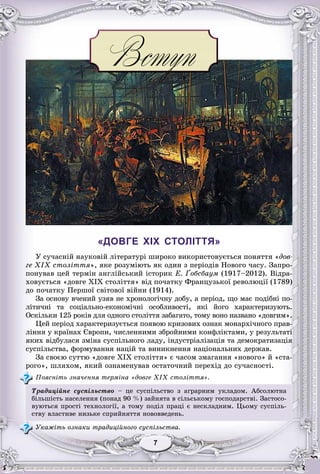77777777
«ДОВГЕ XIX СТОЛІТТЯ»
Ó ñó÷àñíіé íàóêîâіé ëіòåðàòóðі øèðîêî âèêîðèñòîâóєòüñÿ ïîíÿòòÿ «äîâ-
ãå XIX ñòîëіòòÿ», ÿêå ðîçóìіþòü ÿê îäèí ç ïåðіîäіâ Íîâîãî ÷àñó. Çàïðî-
ïîíóâàâ öåé òåðìіí àíãëіéñüêèé іñòîðèê Å. Ґîáñáàóì (1917–2012). Âіäðà-
õîâóєòüñÿ «äîâãå XIX ñòîëіòòÿ» âіä ïî÷àòêó Ôðàíöóçüêîї ðåâîëþöії (1789)
äî ïî÷àòêó Ïåðøîї ñâіòîâîї âіéíè (1914).
Çà îñíîâó â÷åíèé óçÿâ íå õðîíîëîãі÷íó äîáó, à ïåðіîä, ùî ìàє ïîäіáíі ïî-
ëіòè÷íі òà ñîöіàëüíî-åêîíîìі÷íі îñîáëèâîñòі, ÿêі éîãî õàðàêòåðèçóþòü.
Îñêіëüêè 125 ðîêіâ äëÿ îäíîãî ñòîëіòòÿ çàáàãàòî, òîìó âîíî íàçâàíî «äîâãèì».
Öåé ïåðіîä õàðàêòåðèçóєòüñÿ ïîÿâîþ êðèçîâèõ îçíàê ìîíàðõі÷íîãî ïðàâ-
ëіííÿ ó êðàїíàõ Єâðîïè, ÷èñëåííèìè çáðîéíèìè êîíôëіêòàìè, ó ðåçóëüòàòі
ÿêèõ âіäáóëàñÿ çìіíà ñóñïіëüíîãî ëàäó, іíäóñòðіàëіçàöіÿ òà äåìîêðàòèçàöіÿ
ñóñïіëüñòâà, ôîðìóâàííÿ íàöіé òà âèíèêíåííÿ íàöіîíàëüíèõ äåðæàâ.
Çà ñâîєþ ñóòòþ «äîâãå ÕІÕ ñòîëіòòÿ» є ÷àñîì çìàãàííÿ «íîâîãî» é «ñòà-
ðîãî», øëÿõîì, ÿêèé îçíàìåíóâàâ îñòàòî÷íèé ïåðåõіä äî ñó÷àñíîñòі.
Ïîÿñíіòü çíà÷åííÿ òåðìіíà «äîâãå XIX ñòîëіòòÿ».
Òðàäèöіéíå ñóñïіëüñòâî – öå ñóñïіëüñòâî ç àãðàðíèì óêëàäîì. Àáñîëþòíà
áіëüøіñòü íàñåëåííÿ (ïîíàä 90 %) çàéíÿòà â ñіëüñüêîìó ãîñïîäàðñòâі. Çàñòîñî-
âóþòüñÿ ïðîñòі òåõíîëîãії, à òîìó ïîäіë ïðàöі є íåñêëàäíèì. Öüîìó ñóñïіëü-
ñòâó âëàñòèâå íèçüêå ñïðèéíÿòòÿ íîâîââåäåíü.
Óêàæіòü îçíàêè òðàäèöіéíîãî ñóñïіëüñòâà.
 