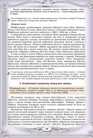 Розділ ІІ
7070
Власне промислова буржуазія становила частину офіційної опозиції, тобто
вона була представлена в палатах тільки як меншість», – писав німецький учений
К. Маркс.
×è ïîãîäæóєòåñü âè ç òàêîþ õàðàêòåðèñòèêîþ Ëèïíåâîї ìîíàðõії? Ñïðîãíî-
çóéòå ïîäàëüøèé іñòîðè÷íèé ðîçâèòîê Ôðàíöії.
Ëіîíñüêі òêà÷і
Íàéáіëüøèìè ïðîìèñëîâèìè öåíòðàìè Ôðàíöії ñòàëè Ëіîí, Ìàðñåëü,
Ëіëëü, Ñåíò-Åòüєí òà іíøі. Âîíè áóëè òàêîæ і öåíòðàìè ðîáіòíè÷îãî ðóõó.
Íàéáіëüøі ðîáіòíè÷і âèñòóïè âіäáóëèñÿ â 1831 і 1834 ðð. â Ëіîíі.
Ó çíàìåíèòîìó ñâîїì øîâêîì і îêñàìèòîì Ëіîíі ïðàöþâàëî áëèçüêî 30 òèñ.
òêà÷іâ. Âîíè æèëè â æàõëèâèõ çëèäíÿõ. Äî òîãî æ ïіäïðèєìöі ñóòòєâî
çìåíøèëè çàðïëàòó òêà÷àì, ïîÿñíþþ÷è öå çðîñòàííÿì êîíêóðåíöії. Ïіñ-
ëÿ äâîäåííîї áîðîòüáè ïîâñòàëі ðîáіòíèêè îâîëîäіëè ìіñòîì і âèãíàëè ç
íüîãî óðÿäîâі âіéñüêà. Ëіîíñüêі ðîáіòíèêè éøëè іç ÷îðíèì ïðàïîðîì âіä-
÷àþ. Íà íüîìó áóëî âèøèòî: «Æèòè ïðàöþþ÷è àáî âìåðòè á’þ÷èñü!». Äå-
ñÿòü äíіâ Ëіîí áóâ ó ðóêàõ ïîâñòàëèõ. Íà ïî÷àòêó ãðóäíÿ âіéñüêîâі ñèëè,
íàäіñëàíі ç Ïàðèæà, çàéíÿëè Ëіîí áåç îïîðó ç áîêó ïîâñòàëèõ ðîáіòíèêіâ.
Ó òîìó æ Ëіîíі ó êâіòíі 1834 ð. ðîçïî÷àëîñÿ íîâå ïîâñòàííÿ ðîáіòíèêіâ.
Öüîãî ðàçó íàä áàðèêàäàìè ìàéîðіëè íå ÷îðíі ïðàïîðè, à ÷åðâîíі. Ðîáіòíèêè
âèñóâàëè ïîðÿä ç åêîíîìі÷íèìè ïîëіòè÷íі âèìîãè: «Ãåòü ìîíàðõіþ!»,
«Õàé æèâå ðåñïóáëіêà!». Óðÿä Ëóї-Ôіëіïïà çíîâó âèêîðèñòàâ âіéñüêà.
Öüîãî ðàçó ëіîíñüêі ðîáіòíèêè ó êðîâîïðîëèòíèõ áîÿõ, ùî òðèâàëè áëèçüêî
òèæíÿ, áóëè ðîçáèòі ðåãóëÿðíîþ àðìієþ. Ëіîíñüêі ïîâñòàííÿ äàëè ïîøòîâõ
ðîçâèòêîâі ðåñïóáëіêàíñüêîãî ðóõó â êðàїíі.
Ó ïîâñòàëèõ ëіîíñüêèõ ðîáіòíèêіâ 1831 ð. áóëà òіëüêè îäíà âèìîãà – âñòàíîâ-
ëåííÿ òâåðäèõ ðîçöіíîê íà ïðàöþ, à â 1834 ð. äî íåї äîäàëàñÿ ùå îäíà – âñòà-
íîâëåííÿ ðåñïóáëіêè. Äàéòå îöіíêó âèìîãàì ïîâñòàëèõ ó 1831 é 1834 ðð. ßê âè
ââàæàєòå, õòî âèêîðèñòîâóâàâ âèñòóïè ðîáіòíèêіâ ó ñâîїõ іíòåðåñàõ? ×îìó?
3. Особливості розвитку німецьких земель
Íіìåöüêèé ñîþç – îá’єäíàííÿ íіìåöüêèõ äåðæàâ ïіä âåðõîâåíñòâîì àâñòðіé-
ñüêèõ Ãàáñáóðãіâ, ñòâîðåíå 8 ÷åðâíÿ 1815 ð. íà Âіäåíñüêîìó êîíãðåñі. Ñîþç
ëіêâіäîâàíî ïіñëÿ ðîçãðîìó Àâñòðії ó âіéíі ç Ïðóññієþ (1866).
Îá’єäíàííÿ ñêëàäàëè: îäíà іìïåðіÿ (Àâñòðіéñüêà), ï’ÿòü êîðîëіâñòâ
(Ïðóññіÿ, Ñàêñîíіÿ, Áàâàðіÿ, Ãàííîâåð, Âþðòåìáåðã), ãåðöîãñòâà і êíÿçіâ-
ñòâà, à òàêîæ ÷îòèðè ìіñòà-ðåñïóáëіêè (Ôðàíêôóðò, Ãàìáóðã, Áðåìåí і
Ëþáåê). Óïðîäîâæ іñíóâàííÿ ñîþçó êіëüêіñòü äåðæàâ-÷ëåíіâ íå áóëà ïî-
ñòіéíîþ (êîëèâàëàñÿ âіä 36 äî 41).
Áåçïåðå÷íà âіéñüêîâî-åêîíîìі÷íà ïåðåâàãà Àâñòðії і Ïðóññії äàâàëà їì
ÿâíèé ïîëіòè÷íèé ïðіîðèòåò ïåðåä іíøèìè ÷ëåíàìè ñîþçó, õî÷à ôîðìàëü-
íî â íüîìó ïðîãîëîøóâàëàñÿ ðіâíіñòü óñіõ ó÷àñíèêіâ. Âîäíî÷àñ ðÿä çåìåëü
Àâñòðіéñüêîї іìïåðії (Óãîðùèíà, Ñëîâåíіÿ, Äàëìàöіÿ, Іñòðіÿ òà іíøі) і
Ïðóññüêîãî êîðîëіâñòâà (Ñõіäíà і Çàõіäíà Ïðóññіÿ, Ïîçíàíü) ïîâíіñòþ âè-
êëþ÷àëèñÿ іç ñîþçíîї þðèñäèêöії. Öÿ îáñòàâèíà çàéâèé ðàç ïіäòâåðäæóâà-
ëà îñîáëèâå ñòàíîâèùå â ñîþçі Àâñòðії і Ïðóññії. Êîðîëіâñòâà Ïðóññіÿ і
 