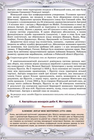 Розділ ІІ
11717171717171
Àâñòðіÿ ëèøå òèìè òåðèòîðіÿìè âõîäèëè â Íіìåöüêèé ñîþç, ÿêі âæå áóëè
÷àñòèíàìè Ñâÿùåííîї Ðèìñüêîї іìïåðії.
Íіìåöüêèé ñîþç áóâ êîíôåäåðàòèâíèì óòâîðåííÿì. Ãîëîâíèì ïðàãíåí-
íÿì ìàëèõ äåðæàâ, ùî âõîäèëè â ñîþç, áóëî çáåðåæåííÿ ñòàòóñ-êâî â
Íіìå÷÷èíі. Ïðàâëÿ÷èì îðãàíîì Íіìåöüêîãî ñîþçó áóâ Ñîþçíèé ñåéì. Âіí
ñêëàäàâñÿ ç óïîâíîâàæåíèõ âіä 34 íіìåöüêèõ äåðæàâ (âêëþ÷àþ÷è Àâñòðіþ)
і 4 âіëüíèõ ìіñò і çàñіäàâ ó Ôðàíêôóðòі-íà-Ìàéíі. Ãîëîâóâàííÿ â ñîþçі íà-
ëåæàëî Àâñòðії, ÿê íàéáіëüøіé çà òåðèòîðієþ òà íàñåëåííÿì äåðæàâі Íі-
ìåöüêîãî ñîþçó. Êîæíà ç äåðæàâ, ÿêà îá’єäíàëàñÿ â ñîþç, ìàëà ñóâåðåíіòåò
і âëàñíó ñèñòåìó óïðàâëіííÿ. Â îäíèõ çáåðіãàâñÿ àáñîëþòèçì, â іíøèõ
ôóíêöіîíóâàëè ïîäîáè ïàðëàìåíòіâ (ëàíäòàãè), і ëèøå â ñåìè áóëè ïðè-
éíÿòі êîíñòèòóöії, ùî îáìåæóâàëè âëàäó ìîíàðõà (Áàâàðіÿ, Áàäåí, Âþð-
òåìáåðã, Ãåññåí-Äàðìøòàäò, Íàññàó, Áðàóíøâåéã òà Ñàêñåí-Âåéìàð).
Äâîðÿíñòâî ìàëî âëàäó íàä ñåëÿíñòâîì, ïàíùèíó, «êðèâàâó äåñÿòèíó»
(ïîäàòîê íà çàáèòó õóäîáó), ôåîäàëüíèé ñóä. Àáñîëþòèçì çàëèøàâñÿ ïðàêòè÷-
íî íåçìіííèì. Àëå êàïіòàëіçì ïðîáèâàâ ñîáі äîðîãó і â öèõ íåñïðèÿòëèâèõ
óìîâàõ. Ó Âþðòåìáåðçі, Ãåññåíі, Êîáóðçі áóëî âіäìіíåíî êðіïîñíå ïðàâî. Ïàí-
ùèíà áóëà âèòіñíåíà ïðîäóêòèâíіøîþ ïðàöåþ íàéìàíèõ áàòðàêіâ. Íàáóâàëî
ðîçâèòêó ïðîìèñëîâå âèðîáíèöòâî, îñîáëèâî â Ðåéíñüêіé îáëàñòі (Ïðóññіÿ).
Ñõàðàêòåðèçóéòå Íіìåöüêèé ñîþç ÿê äåðæàâíå óòâîðåííÿ.
Ó çîâíіøíüîåêîíîìі÷íіé äіÿëüíîñòі äîìіíóâàëà ñèñòåìà âèñîêèõ ìèò-
íèõ çáîðіâ, ÿêà ïåâíîþ ìіðîþ çàõèùàëà âèðîáëåíі â ðàìêàõ Ñîþçó òîâàðè
âіä êîíêóðåíöії ç áîêó Âåëèêîї Áðèòàíії. Іíіöіàòîðîì ó öüîìó ïèòàííі âè-
ñòóïèëà Ïðóññіÿ. Íà її òåðèòîðії â 1818 ð. áóëî ñêàñîâàíî âñі іñíóþ÷і ìèò-
íèöі ìіæ ïðóññüêèìè ïðîâіíöіÿìè, і Ïðóññіÿ ñòàëà òåðèòîðієþ âіëüíîї
òîðãіâëі. Àâñòðіÿ îïèðàëàñÿ ñàìіé іäåї âіëüíîї òîðãіâëі, ÿêà çíàõîäèëà ó
÷ëåíіâ Ñîþçó äåäàëі áіëüøå ïðèõèëüíèêіâ, íàâіòü íåçâàæàþ÷è íà ÿñíå
ðîçóìіííÿ, ùî Ïðóññіÿ, ó ïåðøó ÷åðãó, ïðàãíå äî єäíàííÿ Íіìå÷÷èíè ïіä
ñâîїì ïðîâîäîì. 1 ñі÷íÿ 1834 ð. áóëî ñòâîðåíî Íіìåöüêèé ìèòíèé ñîþç, äî
ñêëàäó ÿêîãî óâіéøëè Áàâàðіÿ, Ïðóññіÿ òà ùå 16 íіìåöüêèõ êíÿçіâñòâ.
Ó ðåçóëüòàòі ïіä êîíòðîëåì ïðóññüêîї áþðîêðàòії âèÿâèëàñÿ òåðèòîðіÿ ç
íàñåëåííÿì ó 25 ìëí îñіá. Ïðóññüêà ìîíåòà, òàëåð, ñòàëà єäèíîþ ìîíåòîþ
â Íіìå÷÷èíі. Àâñòðіÿ â ìèòíèé ñîþç íå âõîäèëà.
Çà ðàõóíîê ÿêèõ çàõîäіâ Ïðóññіÿ íàìàãàëàñÿ ïîñèëèòè ñâіé âïëèâ ó Íіìåöüêî-
ìó ñîþçі?
4. Австрійська монархія доби К. Меттерніха
Князь, австрійський політичний і державний діяч. Міністр закордонних справ, канцлер,
один з організаторів Віденського конгресу (1814–1815). Активно діяв на Віденському
конгресі, рішення якого зміцнили на довгий час у Європі панування «престолів», упер-
ше створили на континенті систему міжнародної колективної безпеки, яка спиралася
на взаємні контакти у вигляді постійних конференцій послів великих держав та їхніх
міністрів закордонних справ, що означало початок конференційної дипломатії.
ÊËÅÌÅÍÑ ËÎÒÀÐ ÔÎÍ ÌÅÒÒÅÐÍІÕÕÕÕÕÕÕÕÕÕÕÕÕÕÕÕÕÕ (1773–1859)
Князь, австрійський політичний і державний діяч. Міністр закордонних справ, канцлер
 